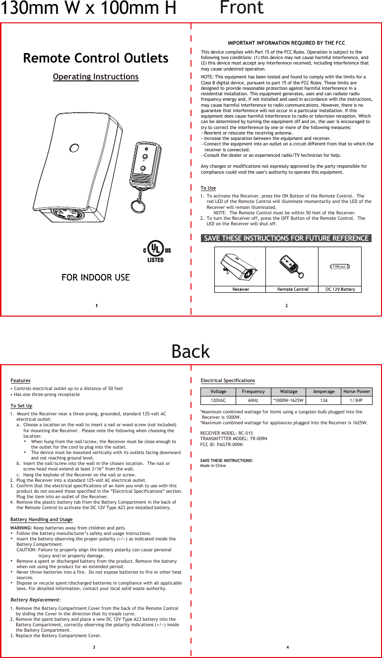 Remote Control Outlets This device complies with Part 15 of the FCC Rules. Operation is subject to the following two conditions: (1) this device may not cause harmful interference, and (2) this device must accept any interference received, including interference that may cause undesired operation.NOTE: This equipment has been tested and found to comply with the limits for a Class B digital device, pursuant to part 15 of the FCC Rules. These limits are designed to provide reasonable protection against harmful interference in a residential installation. This equipment generates, uses and can radiate radio frequency energy and, if not installed and used in accordance with the instructions, may cause harmful interference to radio communications. However, there is no guarantee that interference will not occur in a particular installation. If this equipment does cause harmful interference to radio or television reception. Which can be determined by turning the equipment off and on, the user is encouraged to try to correct the interference by one or more of the following measures: --Reorient or relocate the receiving antenna.--Increase the separation between the equipment and receiver.--Connect the equipment into an outlet on a circuit different from that to which the  receiver is connected.--Consult the dealer or an experienced radio/TV technician for help.Any changes or modifications not expressly approved by the party responsible for compliance could void the user&apos;s authority to operate this equipment.SAVE THESE INSTRUCTIONS!Made in ChinaTo Use1.  To activate the Receiver, press the ON Button of the Remote Control.  The  red LED of the Remote Control will illuminate momentarily and the LED of the   Receiver will remain illuminated.    NOTE:  The Remote Control must be within 50 feet of the Receiver.2.  To turn the Receiver off, press the OFF Button of the Remote Control.  The  LED on the Receiver will shut off.       Features• Controls electrical outlet up to a distance of 50 feet• Has one three-prong receptacleTo Set Up1.  Mount the Receiver near a three-prong, grounded, standard 125-volt AC  electrical outlet: a.  Choose a location on the wall to insert a nail or wood screw (not included)   for mounting the Receiver.  Please note the following when choosing the   location:        •  When hung from the nail/screw, the Receiver must be close enough to     the outlet for the cord to plug into the outlet.       •  The device must be mounted vertically with its outlets facing downward       and not reaching ground level. b.  Insert the nail/screw into the wall in the chosen location.  The nail or   screw head must extend at least 3/16” from the wall.     c.  Hang the keyhole of the Receiver on the nail or screw. 2.  Plug the Receiver into a standard 125-volt AC electrical outlet. 3.  Confirm that the electrical specifications of an item you wish to use with this  product do not exceed those specified in the “Electrical Specifications” section.    Plug the item into an outlet of the Receiver.  4.  Remove the plastic battery tab from the Battery Compartment in the back of   the Remote Control to activate the DC 12V Type A23 pre-installed battery. Battery Handling and UsageWARNING: Keep batteries away from children and pets.  •  Follow the battery manufacturer’s safety and usage instructions. •  Insert the battery observing the proper polarity (+/−) as indicated inside the  Battery Compartment.    CAUTION: Failure to properly align the battery polarity can cause personal         injury and/or property damage.   •  Remove a spent or discharged battery from the product. Remove the battery  when not using the product for an extended period.   •  Never throw batteries into a fire.  Do not expose batteries to fire or other heat  sources.  •  Dispose or recycle spent/discharged batteries in compliance with all applicable  laws. For detailed information, contact your local solid waste authority.  Battery Replacement: 1. Remove the Battery Compartment Cover from the back of the Remote Control   by sliding the Cover in the direction that its treads curve.  2. Remove the spent battery and place a new DC 12V Type A23 battery into the  Battery Compartment, correctly observing the polarity indications (+/−) inside   the Battery Compartment.3. Replace the Battery Compartment Cover.    Electrical Specifications*Maximum combined wattage for items using a tungsten bulb plugged into the Receiver is 1000W.  *Maximum combined wattage for appliances plugged into the Receiver is 1625W. Voltage Frequency Wattage Amperage  Horse Power*1000W-1625W 60Hz120VAC 13A  1/3HPOperating InstructionsIMPORTANT INFORMATION REQUIRED BY THE FCCSAVE THESE INSTRUCTIONS FOR FUTURE REFERENCE  RECEIVER MODEL: RC-015TRANSMITTTER MODEL: TR-009NFCC ID: PAGTR-009N130mm W x 100mm H FrontBack