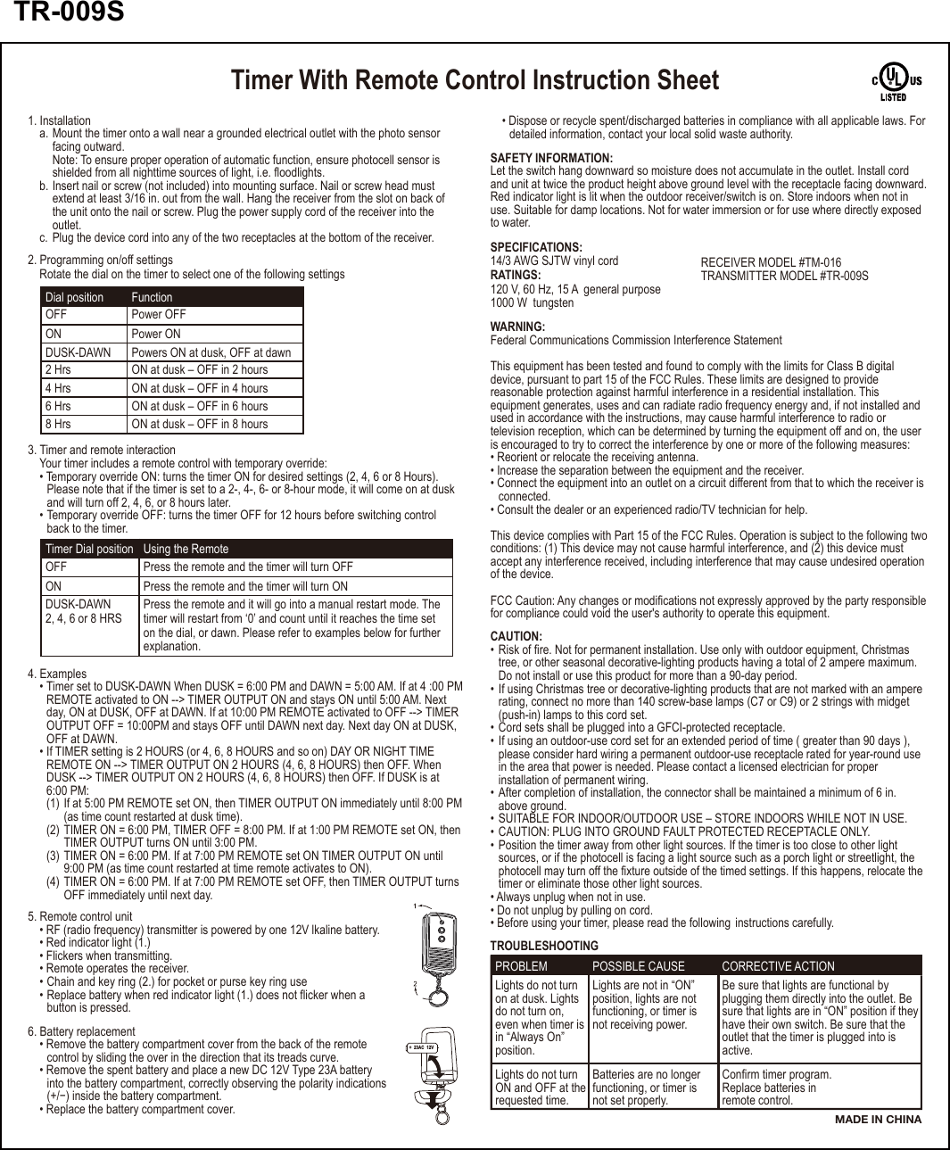 Timer With Remote Control Instruction SheetTimer Dial position Using the RemotePress the remote and the timer will turn OFF Press the remote and the timer will turn ON OFFONPress the remote and it will go into a manual restart mode. The timer will restart from ‘0’ and count until it reaches the time set on the dial, or dawn. Please refer to examples below for further explanation. DUSK-DAWN 2, 4, 6 or 8 HRSSAFETY INFORMATION:Let the switch hang downward so moisture does not accumulate in the outlet. Install cord and unit at twice the product height above ground level with the receptacle facing downward.Red indicator light is lit when the outdoor receiver/switch is on. Store indoors when not in use. Suitable for damp locations. Not for water immersion or for use where directly exposedto water.SPECIFICATIONS:14/3 AWG SJTW vinyl cordRATINGS:120 V, 60 Hz, 15 A  general purpose1000 W  tungstenRECEIVER MODEL #TM-016TRANSMITTER MODEL #TR-009SWARNING:Federal Communications Commission Interference StatementThis equipment has been tested and found to comply with the limits for Class B digital device, pursuant to part 15 of the FCC Rules. These limits are designed to provide reasonable protection against harmful interference in a residential installation. This equipment generates, uses and can radiate radio frequency energy and, if not installed andused in accordance with the instructions, may cause harmful interference to radio or television reception, which can be determined by turning the equipment off and on, the user is encouraged to try to correct the interference by one or more of the following measures:• Reorient or relocate the receiving antenna.• Increase the separation between the equipment and the receiver.• Connect the equipment into an outlet on a circuit different from that to which the receiver is  connected.• Consult the dealer or an experienced radio/TV technician for help.This device complies with Part 15 of the FCC Rules. Operation is subject to the following twoconditions: (1) This device may not cause harmful interference, and (2) this device must accept any interference received, including interference that may cause undesired operationof the device.FCC Caution: Any changes or modifications not expressly approved by the party responsiblefor compliance could void the user&apos;s authority to operate this equipment.CAUTION:• Risk of fire. Not for permanent installation. Use only with outdoor equipment, Christmas   tree, or other seasonal decorative-lighting products having a total of 2 ampere maximum.   Do not install or use this product for more than a 90-day period.• If using Christmas tree or decorative-lighting products that are not marked with an ampere  rating, connect no more than 140 screw-base lamps (C7 or C9) or 2 strings with midget   (push-in) lamps to this cord set.• Cord sets shall be plugged into a GFCI-protected receptacle.• If using an outdoor-use cord set for an extended period of time ( greater than 90 days ),   please consider hard wiring a permanent outdoor-use receptacle rated for year-round use  in the area that power is needed. Please contact a licensed electrician for proper   installation of permanent wiring.• After completion of installation, the connector shall be maintained a minimum of 6 in.   above ground.• SUITABLE FOR INDOOR/OUTDOOR USE – STORE INDOORS WHILE NOT IN USE. • CAUTION: PLUG INTO GROUND FAULT PROTECTED RECEPTACLE ONLY.     • Position the timer away from other light sources. If the timer is too close to other light   sources, or if the photocell is facing a light source such as a porch light or streetlight, the   photocell may turn off the fixture outside of the timed settings. If this happens, relocate the  timer or eliminate those other light sources.• Always unplug when not in use.• Do not unplug by pulling on cord.• Before using your timer, please read the following  instructions carefully.TROUBLESHOOTINGPROBLEM POSSIBLE CAUSE CORRECTIVE ACTIONLights do not turnon at dusk. Lightsdo not turn on,even when timer is in “Always On”position.Lights are not in “ON” position, lights are notfunctioning, or timer is not receiving power.Be sure that lights are functional byplugging them directly into the outlet. Be sure that lights are in “ON” position if theyhave their own switch. Be sure that the outlet that the timer is plugged into is active.Lights do not turn ON and OFF at therequested time.Batteries are no longer functioning, or timer is not set properly.Confirm timer program.Replace batteries in remote control.MADE IN CHINA1. Installation  a. Mount the timer onto a wall near a grounded electrical outlet with the photo sensor    facing outward.     Note: To ensure proper operation of automatic function, ensure photocell sensor is     shielded from all nighttime sources of light, i.e. floodlights.  b. Insert nail or screw (not included) into mounting surface. Nail or screw head must    extend at least 3/16 in. out from the wall. Hang the receiver from the slot on back of     the unit onto the nail or screw. Plug the power supply cord of the receiver into the   outlet.  c. Plug the device cord into any of the two receptacles at the bottom of the receiver.Dial position  FunctionPower OFFPower ONOFFONPowers ON at dusk, OFF at dawnDUSK-DAWNON at dusk – OFF in 2 hours2 HrsON at dusk – OFF in 4 hours4 HrsON at dusk – OFF in 6 hours6 HrsON at dusk – OFF in 8 hours8 Hrs2. Programming on/off settings  Rotate the dial on the timer to select one of the following settings3. Timer and remote interaction  Your timer includes a remote control with temporary override:  • Temporary override ON: turns the timer ON for desired settings (2, 4, 6 or 8 Hours).     Please note that if the timer is set to a 2-, 4-, 6- or 8-hour mode, it will come on at dusk    and will turn off 2, 4, 6, or 8 hours later.  • Temporary override OFF: turns the timer OFF for 12 hours before switching control     back to the timer.4. Examples  • Timer set to DUSK-DAWN When DUSK = 6:00 PM and DAWN = 5:00 AM. If at 4 :00 PM    REMOTE activated to ON --&gt; TIMER OUTPUT ON and stays ON until 5:00 AM. Next     day, ON at DUSK, OFF at DAWN. If at 10:00 PM REMOTE activated to OFF --&gt; TIMER    OUTPUT OFF = 10:00PM and stays OFF until DAWN next day. Next day ON at DUSK,    OFF at DAWN.  • If TIMER setting is 2 HOURS (or 4, 6, 8 HOURS and so on) DAY OR NIGHT TIME    REMOTE ON --&gt; TIMER OUTPUT ON 2 HOURS (4, 6, 8 HOURS) then OFF. When     DUSK --&gt; TIMER OUTPUT ON 2 HOURS (4, 6, 8 HOURS) then OFF. If DUSK is at     6:00 PM:    (1) If at 5:00 PM REMOTE set ON, then TIMER OUTPUT ON immediately until 8:00 PM      (as time count restarted at dusk time).    (2) TIMER ON = 6:00 PM, TIMER OFF = 8:00 PM. If at 1:00 PM REMOTE set ON, then      TIMER OUTPUT turns ON until 3:00 PM.     (3) TIMER ON = 6:00 PM. If at 7:00 PM REMOTE set ON TIMER OUTPUT ON until       9:00 PM (as time count restarted at time remote activates to ON).    (4) TIMER ON = 6:00 PM. If at 7:00 PM REMOTE set OFF, then TIMER OUTPUT turns      OFF immediately until next day.  • Dispose or recycle spent/discharged batteries in compliance with all applicable laws. For    detailed information, contact your local solid waste authority.6. Battery replacement  • Remove the battery compartment cover from the back of the remote     control by sliding the over in the direction that its treads curve.  • Remove the spent battery and place a new DC 12V Type 23A battery     into the battery compartment, correctly observing the polarity indications    (+/−) inside the battery compartment.  • Replace the battery compartment cover.5. Remote control unit  • RF (radio frequency) transmitter is powered by one 12V lkaline battery.  • Red indicator light (1.)   • Flickers when transmitting.  • Remote operates the receiver.  • Chain and key ring (2.) for pocket or purse key ring use  • Replace battery when red indicator light (1.) does not flicker when a     button is pressed.+  23AC  12V   -TR-009S 