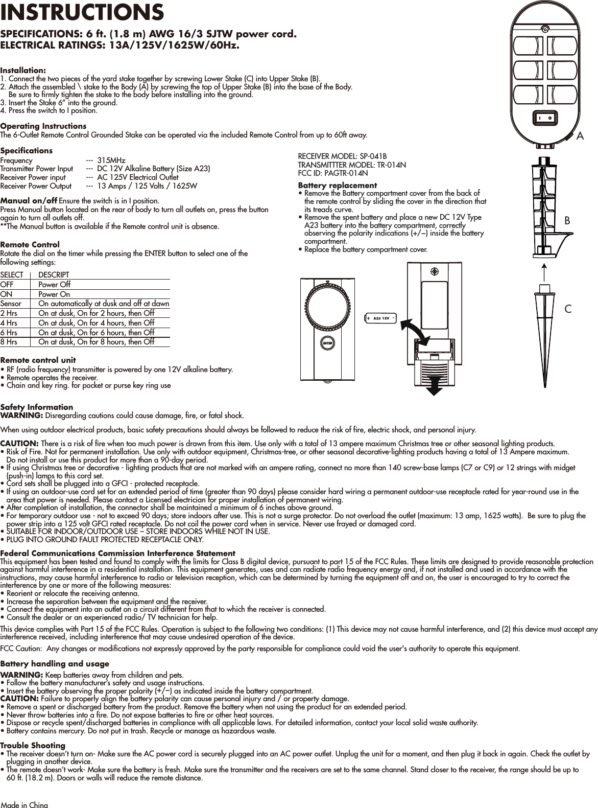 INSTRUCTIONSSPECIFICATIONS: 6 ft. (1.8 m) AWG 16/3 SJTW power cord.   ELECTRICAL RATINGS: 13A/125V/1625W/60Hz. Installation:1. Connect the two pieces of the yard stake together by screwing Lower Stake (C) into Upper Stake (B).2. Attach the assembled \ stake to the Body (A) by screwing the top of Upper Stake (B) into the base of the Body.    Be sure to firmly tighten the stake to the body before installing into the ground. 3. Insert the Stake 6” into the ground.4. Press the switch to I position.Safety InformationWARNING: Disregarding cautions could cause damage, fire, or fatal shock.When using outdoor electrical products, basic safety precautions should always be followed to reduce the risk of fire, electric shock, and personal injury.CAUTION: There is a risk of fire when too much power is drawn from this item. Use only with a total of 13 ampere maximum Christmas tree or other seasonal lighting products.• Risk of Fire. Not for permanent installation. Use only with outdoor equipment, Christmas-tree, or other seasonal decorative-lighting products having a total of 13 Ampere maximum.   Do not install or use this product for more than a 90-day period.• If using Christmas tree or decorative - lighting products that are not marked with an ampere rating, connect no more than 140 screw-base lamps (C7 or C9) or 12 strings with midget   (push-in) lamps to this cord set.• Cord sets shall be plugged into a GFCI - protected receptacle.• If using an outdoor-use cord set for an extended period of time (greater than 90 days) please consider hard wiring a permanent outdoor-use receptacle rated for year-round use in the    area that power is needed. Please contact a Licensed electrician for proper installation of permanent wiring.• After completion of installation, the connector shall be maintained a minimum of 6 inches above ground.• For temporary outdoor use - not to exceed 90 days; store indoors after use. This is not a surge protector. Do not overload the outlet (maximum: 13 amp, 1625 watts).  Be sure to plug the    power strip into a 125 volt GFCI rated receptacle. Do not coil the power cord when in service. Never use frayed or damaged cord.    • SUITABLE FOR INDOOR/OUTDOOR USE – STORE INDOORS WHILE NOT IN USE.• PLUG INTO GROUND FAULT PROTECTED RECEPTACLE ONLY.   Federal Communications Commission Interference StatementThis equipment has been tested and found to comply with the limits for Class B digital device, pursuant to part 15 of the FCC Rules. These limits are designed to provide reasonable protectionagainst harmful interference in a residential installation. This equipment generates, uses and can radiate radio frequency energy and, if not installed and used in accordance with the instructions, may cause harmful interference to radio or television reception, which can be determined by turning the equipment off and on, the user is encouraged to try to correct the interference by one or more of the following measures:• Reorient or relocate the receiving antenna.• Increase the separation between the equipment and the receiver.• Connect the equipment into an outlet on a circuit different from that to which the receiver is connected.• Consult the dealer or an experienced radio/ TV technician for help.This device complies with Part 15 of the FCC Rules. Operation is subject to the following two conditions: (1) This device may not cause harmful interference, and (2) this device must accept any interference received, including interference that may cause undesired operation of the device.FCC Caution:  Any changes or modifications not expressly approved by the party responsible for compliance could void the user&apos;s authority to operate this equipment.Operating InstructionsThe 6-Outlet Remote Control Grounded Stake can be operated via the included Remote Control from up to 60ft away. Remote ControlRotate the dial on the timer while pressing the ENTER button to select one of the following settings:Trouble Shooting• The receiver doesn’t turn on- Make sure the AC power cord is securely plugged into an AC power outlet. Unplug the unit for a moment, and then plug it back in again. Check the outlet by    plugging in another device.• The remote doesn’t work- Make sure the battery is fresh. Make sure the transmitter and the receivers are set to the same channel. Stand closer to the receiver, the range should be up to    60 ft. (18.2 m). Doors or walls will reduce the remote distance.Made in ChinaSpecificationsFrequency  --- 315MHzTransmitter Power Input   ---  DC 12V Alkaline Battery (Size A23)Receiver Power input  ---  AC 125V Electrical OutletReceiver Power Output  ---  13 Amps / 125 Volts / 1625WManual on/off Ensure the switch is in I position.Press Manual button located on the rear of body to turn all outlets on, press the button again to turn all outlets off.**The Manual button is available if the Remote control unit is absence. Remote control unit• RF (radio frequency) transmitter is powered by one 12V alkaline battery.• Remote operates the receiver.• Chain and key ring. for pocket or purse key ring useBattery handling and usageWARNING: Keep batteries away from children and pets.• Follow the battery manufacturer’s safety and usage instructions.• Insert the battery observing the proper polarity (+/−) as indicated inside the battery compartment.CAUTION: Failure to properly align the battery polarity can cause personal injury and / or property damage.• Remove a spent or discharged battery from the product. Remove the battery when not using the product for an extended period.• Never throw batteries into a fire. Do not expose batteries to fire or other heat sources.• Dispose or recycle spent/discharged batteries in compliance with all applicable laws. For detailed information, contact your local solid waste authority.• Battery contains mercury. Do not put in trash. Recycle or manage as hazardous waste.BCABattery replacement• Remove the Battery compartment cover from the back of    the remote control by sliding the cover in the direction that    its treads curve.• Remove the spent battery and place a new DC 12V Type    A23 battery into the battery compartment, correctly    observing the polarity indications (+/−) inside the battery    compartment.• Replace the battery compartment cover.SELECT DESCRIPTOFF  Power OffON  Power OnSensor  On automatically at dusk and off at dawn2 Hrs  On at dusk, On for 2 hours, then Off4 Hrs  On at dusk, On for 4 hours, then Off6 Hrs  On at dusk, On for 6 hours, then Off8 Hrs  On at dusk, On for 8 hours, then OffRECEIVER MODEL: SP-041BTRANSMITTTER MODEL: TR-014NFCC ID: PAGTR-014N