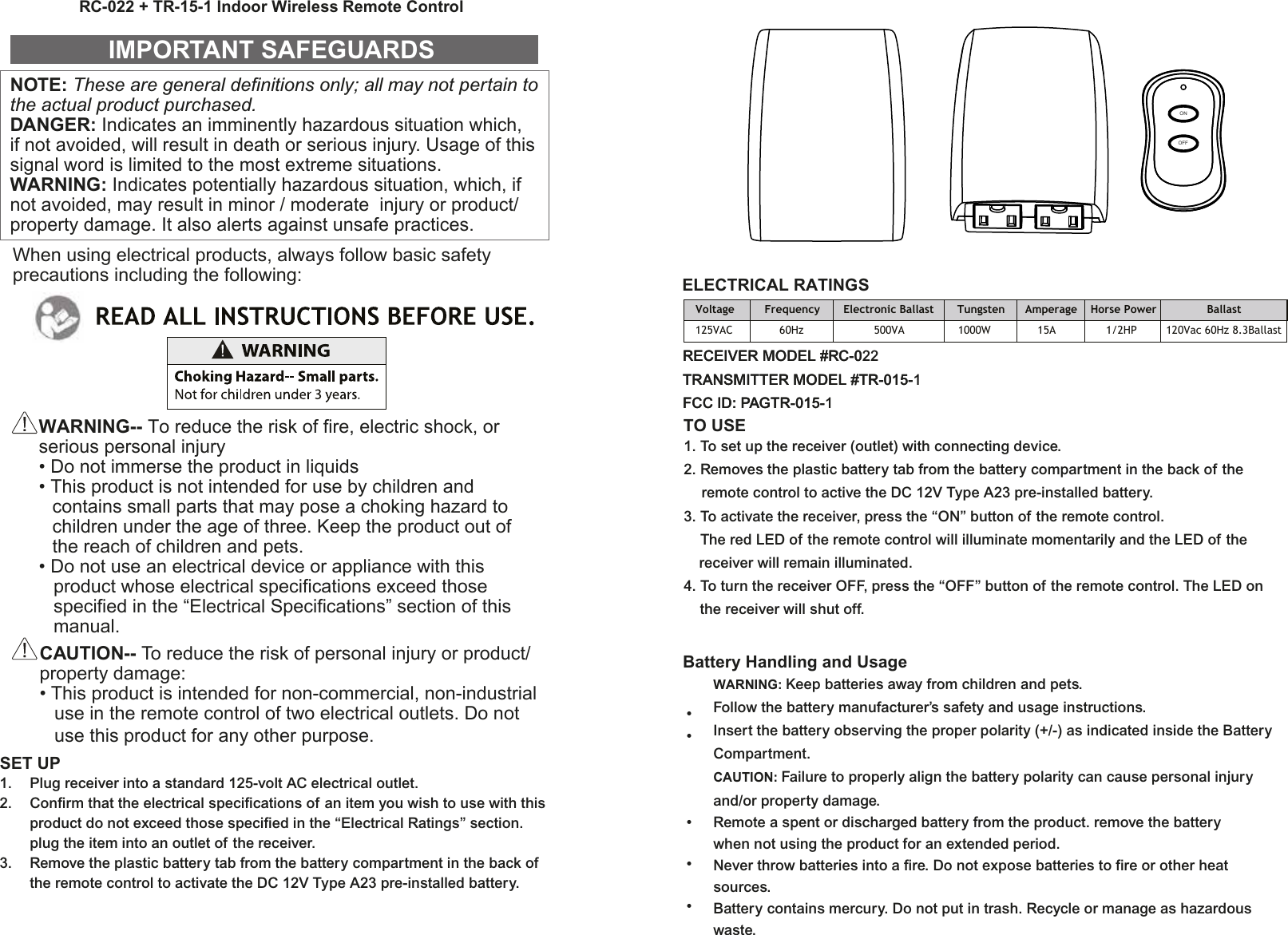NOTE: These are general definitions only; all may not pertain to the actual product purchased.DANGER: Indicates an imminently hazardous situation which, if not avoided, will result in death or serious injury. Usage of this signal word is limited to the most extreme situations.WARNING: Indicates potentially hazardous situation, which, if not avoided, may result in minor / moderate  injury or product/ property damage. It also alerts against unsafe practices.IMPORTANT SAFEGUARDSWARNING-- To reduce the risk of fire, electric shock, or serious personal injury• Do not immerse the product in liquids• This product is not intended for use by children and contains small parts that may pose a choking hazard to children under the age of three. Keep the product out of the reach of children and pets.• Do not use an electrical device or appliance with this   product whose electrical specifications exceed those   specified in the “Electrical Specifications” section of this  manual.CAUTION-- To reduce the risk of personal injury or product/ property damage:• This product is intended for non-commercial, non-industrial   use in the remote control of two electrical outlets. Do not   use this product for any other purpose.SET UP1.  Plug receiver into a standard 125-volt AC electrical outlet.2.  Confirm that the electrical specifications of an item you wish to use with this  product do not exceed those specified in the “Electrical Ratings” section.  plug the item into an outlet of the receiver.3.  Remove the plastic battery tab from the battery compartment in the back of   the remote control to activate the DC 12V Type A23 pre-installed battery.ELECTRICAL RATINGSRC-022 + TR-15-1 Indoor Wireless Remote ControlVoltage         Frequency       Electronic Ballast       Tungsten      Amperage    Horse Power               Ballast125VAC              60Hz                     500VA                1000W              15A               1/2HP  120Vac 60Hz 8.3BallastWhen using electrical products, always follow basic safety precautions including the following:OFFONRECEIVER MODEL #RC-022TRANSMITTER MODEL #TR-015-1FCC ID: PAGTR-015-1TO USE1. To set up the receiver (outlet) with connecting device.2. Removes the plastic battery tab from the battery compartment in the back of the  remote control to active the DC 12V Type A23 pre-installed battery.3. To activate the receiver, press the “ON” button of the remote control.  The red LED of the remote control will illuminate momentarily and the LED of the   receiver will remain illuminated.4. To turn the receiver OFF, press the “OFF” button of the remote control. The LED on   the receiver will shut off.Battery Handling and UsageWARNING: Keep batteries away from children and pets.Follow the battery manufacturer’s safety and usage instructions.Insert the battery observing the proper polarity (+/-) as indicated inside the BatteryCompartment.CAUTION: Failure to properly align the battery polarity can cause personal injuryand/or property damage.Remote a spent or discharged battery from the product. remove the batterywhen not using the product for an extended period.Never throw batteries into a fire. Do not expose batteries to fire or other heatsources.Battery contains mercury. Do not put in trash. Recycle or manage as hazardouswaste.•••••RECEIVER MODEL #RC-0TRANSMITTER MODEL #TR-015-FCC ID: PAGTR-015-