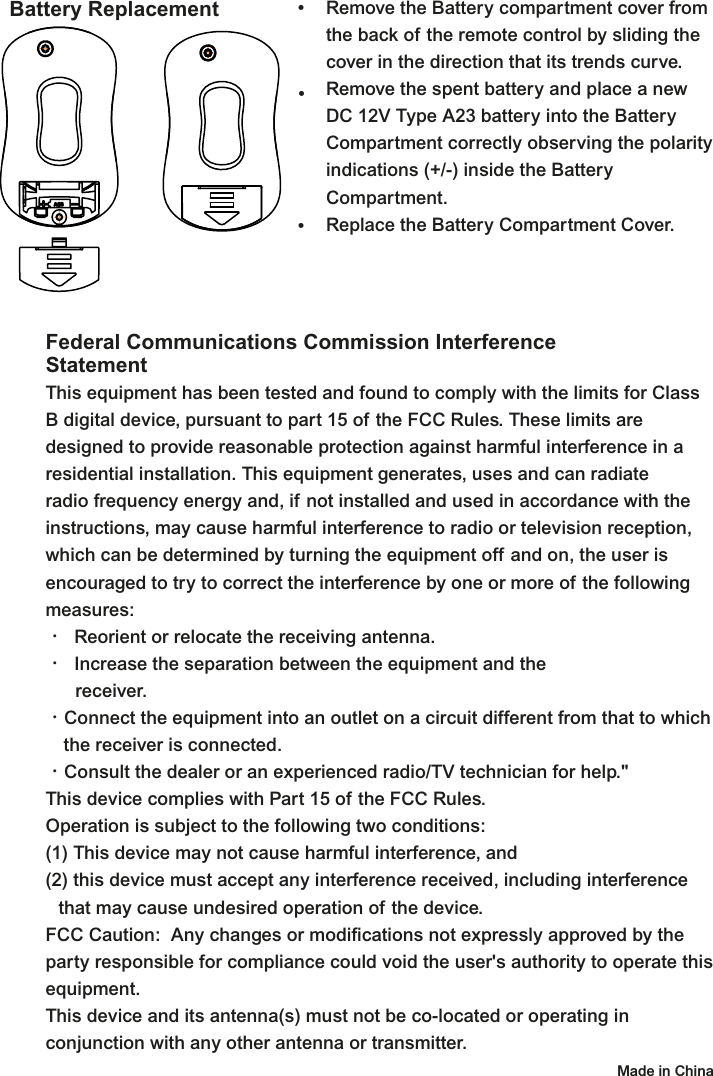 Battery Replacement Remove the Battery compartment cover from the back of the remote control by sliding the cover in the direction that its trends curve.Remove the spent battery and place a new DC 12V Type A23 battery into the Battery Compartment correctly observing the polarity indications (+/-) inside the Battery Compartment.Replace the Battery Compartment Cover.•••Federal Communications Commission Interference StatementThis equipment has been tested and found to comply with the limits for Class B digital device, pursuant to part 15 of the FCC Rules. These limits are designed to provide reasonable protection against harmful interference in a residential installation. This equipment generates, uses and can radiate radio frequency energy and, if not installed and used in accordance with the instructions, may cause harmful interference to radio or television reception, which can be determined by turning the equipment off and on, the user is encouraged to try to correct the interference by one or more of the following measures:•  Reorient or relocate the receiving antenna.•  Increase the separation between the equipment and the  receiver.•Connect the equipment into an outlet on a circuit different from that to which    the receiver is connected.•Consult the dealer or an experienced radio/TV technician for help.&quot;This device complies with Part 15 of the FCC Rules.Operation is subject to the following two conditions: (1) This device may not cause harmful interference, and(2) this device must accept any interference received, including interference  that may cause undesired operation of the device.FCC Caution:  Any changes or modifications not expressly approved by the party responsible for compliance could void the user&apos;s authority to operate this equipment.This device and its antenna(s) must not be co-located or operating in conjunction with any other antenna or transmitter.   Made in China