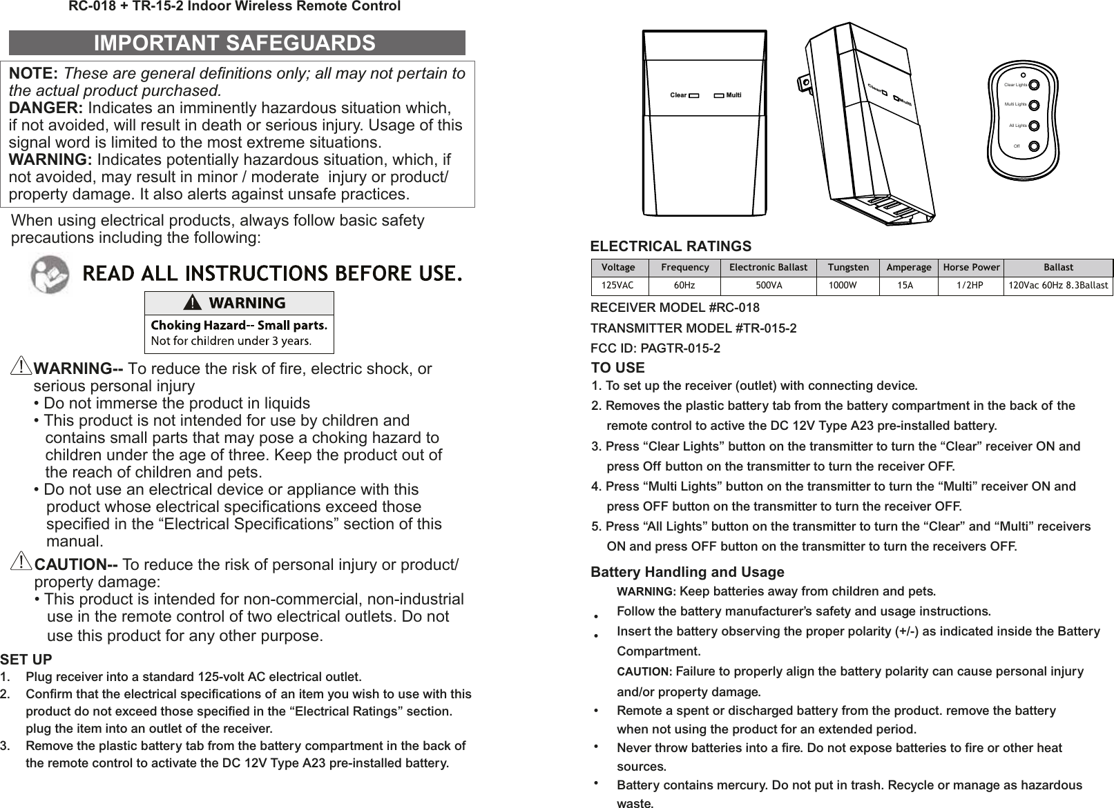 NOTE: These are general definitions only; all may not pertain to the actual product purchased.DANGER: Indicates an imminently hazardous situation which, if not avoided, will result in death or serious injury. Usage of this signal word is limited to the most extreme situations.WARNING: Indicates potentially hazardous situation, which, if not avoided, may result in minor / moderate  injury or product/ property damage. It also alerts against unsafe practices.IMPORTANT SAFEGUARDSWARNING-- To reduce the risk of fire, electric shock, or serious personal injury• Do not immerse the product in liquids• This product is not intended for use by children and contains small parts that may pose a choking hazard to children under the age of three. Keep the product out of the reach of children and pets.• Do not use an electrical device or appliance with this   product whose electrical specifications exceed those   specified in the “Electrical Specifications” section of this  manual.CAUTION-- To reduce the risk of personal injury or product/ property damage:• This product is intended for non-commercial, non-industrial   use in the remote control of two electrical outlets. Do not   use this product for any other purpose.SET UP1.  Plug receiver into a standard 125-volt AC electrical outlet.2.  Confirm that the electrical specifications of an item you wish to use with this  product do not exceed those specified in the “Electrical Ratings” section.  plug the item into an outlet of the receiver.3.  Remove the plastic battery tab from the battery compartment in the back of   the remote control to activate the DC 12V Type A23 pre-installed battery.ELECTRICAL RATINGSTO USE1. To set up the receiver (outlet) with connecting device.2. Removes the plastic battery tab from the battery compartment in the back of the  remote control to active the DC 12V Type A23 pre-installed battery.3. Press “Clear Lights” button on the transmitter to turn the “Clear” receiver ON and  press Off button on the transmitter to turn the receiver OFF.4. Press “Multi Lights” button on the transmitter to turn the “Multi” receiver ON and   press OFF button on the transmitter to turn the receiver OFF.5. Press “All Lights” button on the transmitter to turn the “Clear” and “Multi” receivers  ON and press OFF button on the transmitter to turn the receivers OFF.Battery Handling and UsageWARNING: Keep batteries away from children and pets.Follow the battery manufacturer’s safety and usage instructions.Insert the battery observing the proper polarity (+/-) as indicated inside the BatteryCompartment.CAUTION: Failure to properly align the battery polarity can cause personal injuryand/or property damage.Remote a spent or discharged battery from the product. remove the batterywhen not using the product for an extended period.Never throw batteries into a fire. Do not expose batteries to fire or other heatsources.Battery contains mercury. Do not put in trash. Recycle or manage as hazardouswaste.••RC-018 + TR-15-2 Indoor Wireless Remote Control•••Clear MultiMultiClearClear LightsMulti LightsAll LightsOffVoltage         Frequency       Electronic Ballast       Tungsten      Amperage    Horse Power               Ballast125VAC              60Hz                     500VA                1000W              15A               1/2HP  120Vac 60Hz 8.3BallastWhen using electrical products, always follow basic safety precautions including the following:RECEIVER MODEL #RC-018TRANSMITTER MODEL #TR-015-2FCC ID: PAGTR-015-2