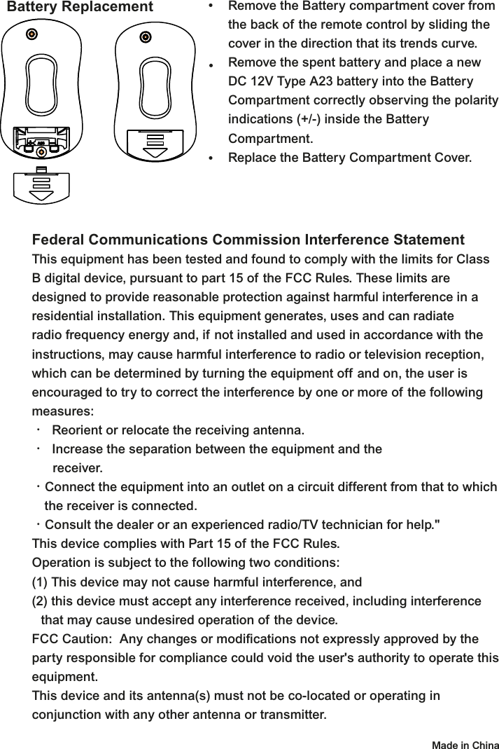 Battery Replacement Remove the Battery compartment cover from the back of the remote control by sliding the cover in the direction that its trends curve.Remove the spent battery and place a new DC 12V Type A23 battery into the Battery Compartment correctly observing the polarity indications (+/-) inside the Battery Compartment.Replace the Battery Compartment Cover.•••Federal Communications Commission Interference StatementThis equipment has been tested and found to comply with the limits for Class B digital device, pursuant to part 15 of the FCC Rules. These limits are designed to provide reasonable protection against harmful interference in a residential installation. This equipment generates, uses and can radiate radio frequency energy and, if not installed and used in accordance with the instructions, may cause harmful interference to radio or television reception, which can be determined by turning the equipment off and on, the user is encouraged to try to correct the interference by one or more of the following measures:•  Reorient or relocate the receiving antenna.•  Increase the separation between the equipment and the  receiver.•Connect the equipment into an outlet on a circuit different from that to which    the receiver is connected.•Consult the dealer or an experienced radio/TV technician for help.&quot;This device complies with Part 15 of the FCC Rules.Operation is subject to the following two conditions: (1) This device may not cause harmful interference, and(2) this device must accept any interference received, including interference  that may cause undesired operation of the device.FCC Caution:  Any changes or modifications not expressly approved by the party responsible for compliance could void the user&apos;s authority to operate this equipment. This device and its antenna(s) must not be co-located or operating in conjunction with any other antenna or transmitter. Made in China