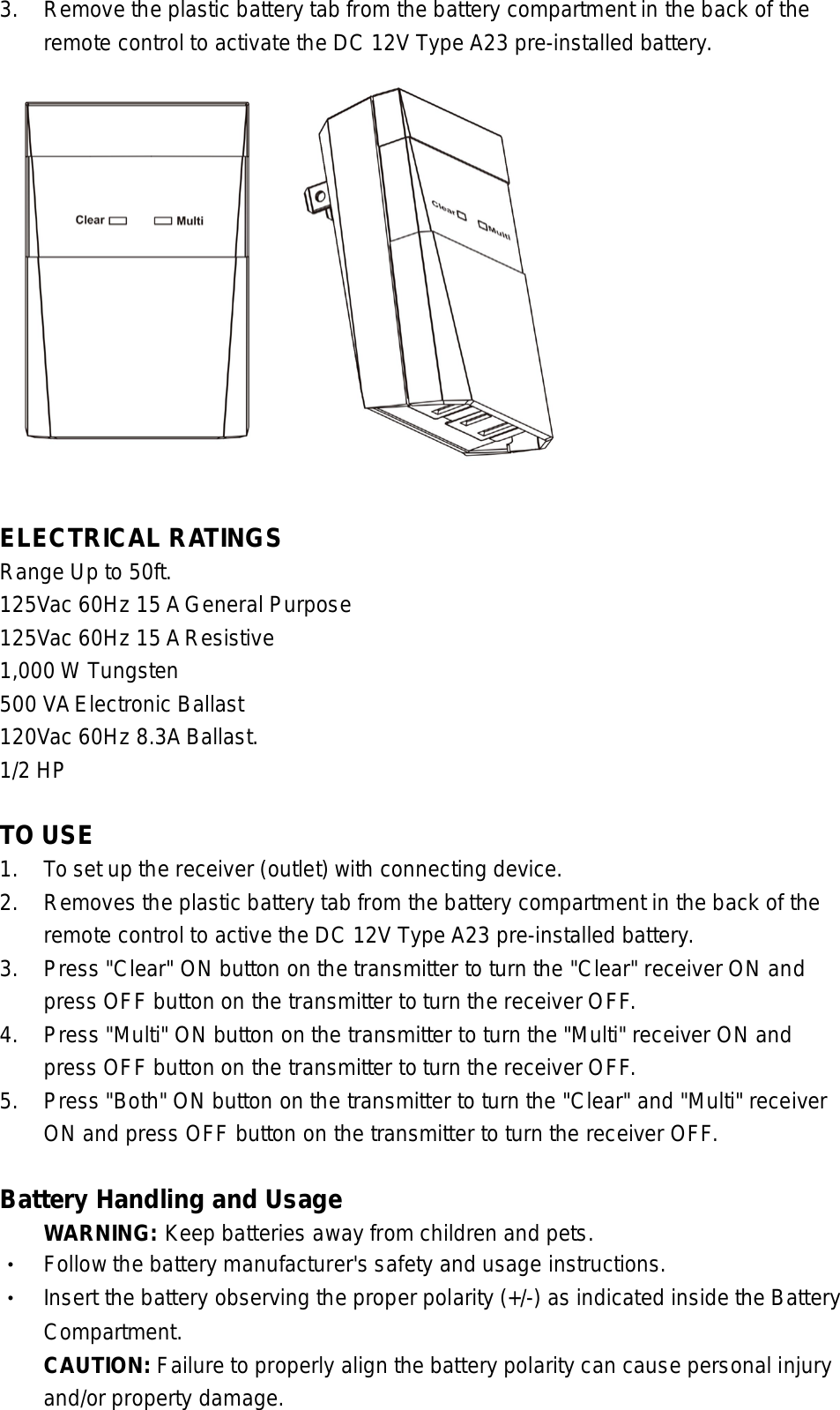 3. Remove the plastic battery tab from the battery compartment in the back of the  remote control to activate the DC 12V Type A23 pre-installed battery.   ELECTRICAL RATINGS   Range Up to 50ft. 125Vac 60Hz 15 A General Purpose   125Vac 60Hz 15 A Resistive 1,000 W Tungsten   500 VA Electronic Ballast 120Vac 60Hz 8.3A Ballast. 1/2 HP    TO USE 1. To set up the receiver (outlet) with connecting device.   2.  Removes the plastic battery tab from the battery compartment in the back of the   remote control to active the DC 12V Type A23 pre-installed battery.   3. Press &quot;Clear&quot; ON button on the transmitter to turn the &quot;Clear&quot; receiver ON and   press OFF button on the transmitter to turn the receiver OFF. 4. Press &quot;Multi&quot; ON button on the transmitter to turn the &quot;Multi&quot; receiver ON and   press OFF button on the transmitter to turn the receiver OFF. 5. Press &quot;Both&quot; ON button on the transmitter to turn the &quot;Clear&quot; and &quot;Multi&quot; receiver  ON and press OFF button on the transmitter to turn the receiver OFF.  Battery Handling and Usage  WARNING: Keep batteries away from children and pets. • Follow the battery manufacturer&apos;s safety and usage instructions. • Insert the battery observing the proper polarity (+/-) as indicated inside the Battery  Compartment.    CAUTION: Failure to properly align the battery polarity can cause personal injury  and/or property damage. 