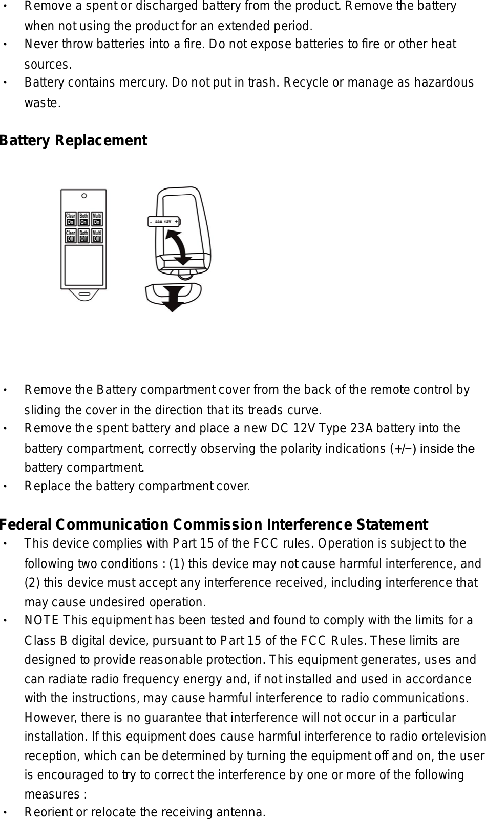 • Remove a spent or discharged battery from the product. Remove the battery  when not using the product for an extended period. • Never throw batteries into a fire. Do not expose batteries to fire or other heat   sources. • Battery contains mercury. Do not put in trash. Recycle or manage as hazardous  waste.  Battery Replacement    • Remove the Battery compartment cover from the back of the remote control by  sliding the cover in the direction that its treads curve. •  Remove the spent battery and place a new DC 12V Type 23A battery into the  battery compartment, correctly observing the polarity indications (+/−) inside the  battery compartment. •  Replace the battery compartment cover.  Federal Communication Commission Interference Statement   • This device complies with Part 15 of the FCC rules. Operation is subject to the  following two conditions : (1) this device may not cause harmful interference, and  (2) this device must accept any interference received, including interference that  may cause undesired operation. • NOTE This equipment has been tested and found to comply with the limits for a  Class B digital device, pursuant to Part 15 of the FCC Rules. These limits are  designed to provide reasonable protection. This equipment generates, uses and  can radiate radio frequency energy and, if not installed and used in accordance  with the instructions, may cause harmful interference to radio communications.  However, there is no guarantee that interference will not occur in a particular  installation. If this equipment does cause harmful interference to radio or television  reception, which can be determined by turning the equipment off and on, the user  is encouraged to try to correct the interference by one or more of the following  measures : • Reorient or relocate the receiving antenna. 