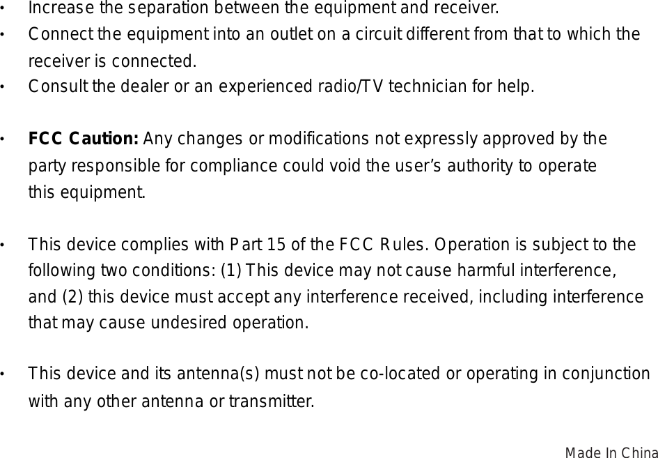 • Increase the separation between the equipment and receiver. • Connect the equipment into an outlet on a circuit different from that to which the  receiver is connected. • Consult the dealer or an experienced radio/TV technician for help.  • FCC Caution: Any changes or modifications not expressly approved by the       party responsible for compliance could void the user’s authority to operate   this equipment.  •  This device complies with Part 15 of the FCC Rules. Operation is subject to the  following two conditions: (1) This device may not cause harmful interference,    and (2) this device must accept any interference received, including interference    that may cause undesired operation.  •  This device and its antenna(s) must not be co-located or operating in conjunction  with any other antenna or transmitter.  Made In China  