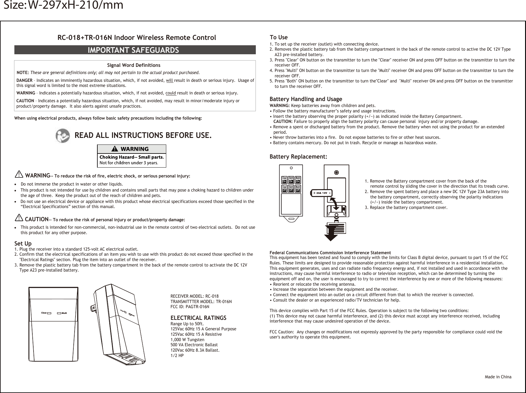 RC-018+TR-016N Indoor Wireless Remote ControlIMPORTANT SAFEGUARDS Signal Word Definitions NOTE: These are general definitions only; all may not pertain to the actual product purchased.   DANGER – Indicates an imminently hazardous situation, which, if not avoided, will result in death or serious injury.  Usage of this signal word is limited to the most extreme situations.  WARNING – Indicates a potentially hazardous situation, which, if not avoided, could result in death or serious injury. CAUTION – Indicates a potentially hazardous situation, which, if not avoided, may result in minor/moderate injury or product/property damage.  It also alerts against unsafe practices.When using electrical products, always follow basic safety precautions including the following:  READ ALL INSTRUCTIONS BEFORE USE. WARNING-- To reduce the risk of fire, electric shock, or serious personal injury:Do not immerse the product in water or other liquids. This product is not intended for use by children and contains small parts that may pose a choking hazard to children under the age of three.  Keep the product out of the reach of children and pets.   Do not use an electrical device or appliance with this product whose electrical specifications exceed those specified in the“Electrical Specifications” section of this manual.    CAUTION-- To reduce the risk of personal injury or product/property damage:This product is intended for non-commercial, non-industrial use in the remote control of two electrical outlets.  Do not usethis product for any other purpose.  Battery Replacement: 1. Remove the Battery compartment cover from the back of the   remote control by sliding the cover in the direction that its treads curve.  2. Remove the spent battery and place a new DC 12V Type 23A battery into  the battery compartment, correctly observing the polarity indications   (+/−) inside the battery compartment.3. Replace the battery compartment cover.    Federal Communications Commission Interference StatementThis equipment has been tested and found to comply with the limits for Class B digital device, pursuant to part 15 of the FCC Rules. These limits are designed to provide reasonable protection against harmful interference in a residential installation. This equipment generates, uses and can radiate radio frequency energy and, if not installed and used in accordance with the instructions, may cause harmful interference to radio or television reception, which can be determined by turning the equipment off and on, the user is encouraged to try to correct the interference by one or more of the following measures:• Reorient or relocate the receiving antenna.• Increase the separation between the equipment and the receiver.• Connect the equipment into an outlet on a circuit different from that to which the receiver is connected.• Consult the dealer or an experienced radio/TV technician for help.This device complies with Part 15 of the FCC Rules. Operation is subject to the following two conditions: (1) This device may not cause harmful interference, and (2) this device must accept any interference received, including interference that may cause undesired operation of the device.FCC Caution:  Any changes or modifications not expressly approved by the party responsible for compliance could void the user&apos;s authority to operate this equipment.Made in ChinaSet Up1. Plug the receiver into a standard 125-volt AC electrical outlet.2. Confirm that the electrical specifications of an item you wish to use with this product do not exceed those specified in the  &quot;Electrical Ratings&quot; section. Plug the item into an outlet of the receiver.3. Remove the plastic battery tab from the battery compartment in the back of the remote control to activate the DC 12V  Type A23 pre-installed battery.Clear MultiClearMultiELECTRICAL RATINGS Range Up to 50ft.125Vac 60Hz 15 A General Purpose 125Vac 60Hz 15 A Resistive1,000 W Tungsten  500 VA Electronic Ballast120Vac 60Hz 8.3A Ballast.1/2 HP To Use1. To set up the receiver (outlet) with connecting device. 2. Removes the plastic battery tab from the battery compartment in the back of the remote control to active the DC 12V Type  A23 pre-installed battery. 3. Press &quot;Clear&quot; ON button on the transmitter to turn the &quot;Clear&quot; receiver ON and press OFF button on the transmitter to turn the  receiver OFF.4. Press &quot;Multi&quot; ON button on the transmitter to turn the &quot;Multi&quot; receiver ON and press OFF button on the transmitter to turn the  receiver OFF.5. Press &quot;Both&quot; ON button on the transmitter to turn the&quot;Clear&quot; and  &quot;Multi&quot; receiver ON and press OFF button on the transmitter  to turn the receiver OFF.     Battery Handling and UsageWARNING: Keep batteries away from children and pets.  • Follow the battery manufacturer’s safety and usage instructions.• Insert the battery observing the proper polarity (+/−) as indicated inside the Battery Compartment.  CAUTION: Failure to properly align the battery polarity can cause personal  injury and/or property damage.• Remove a spent or discharged battery from the product. Remove the battery when not using the product for an extended period. • Never throw batteries into a fire.  Do not expose batteries to fire or other heat sources. • Battery contains mercury. Do not put in trash. Recycle or manage as hazardous waste.ClearMultiBothClearMultiBoth On  On  On Off  Off  OffRECEIVER MODEL: RC-018TRANSMITTTER MODEL: TR-016NFCC ID: PAGTR-016NSize: W-297xH-210/mm