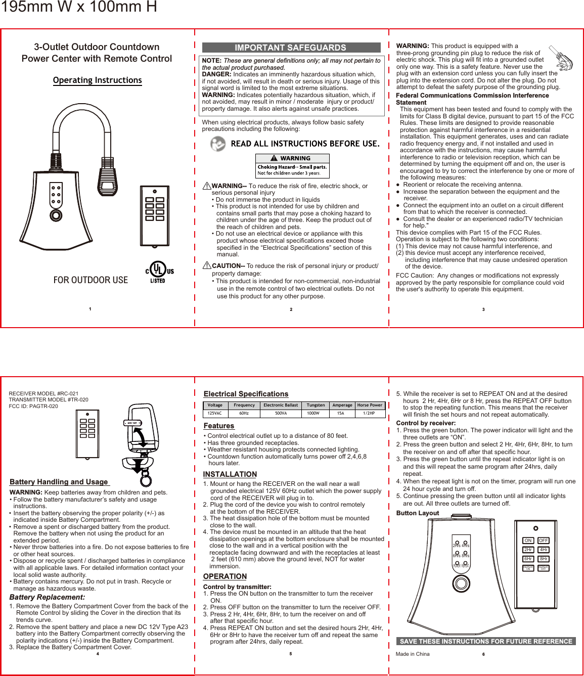 Operating InstructionsFOR OUTDOOR USENOTE: These are general definitions only; all may not pertain to the actual product purchased.DANGER: Indicates an imminently hazardous situation which, if not avoided, will result in death or serious injury. Usage of this signal word is limited to the most extreme situations.WARNING: Indicates potentially hazardous situation, which, if not avoided, may result in minor / moderate  injury or product/ property damage. It also alerts against unsafe practices.When using electrical products, always follow basic safety precautions including the following:IMPORTANT SAFEGUARDSWARNING-- To reduce the risk of fire, electric shock, or serious personal injury• Do not immerse the product in liquids• This product is not intended for use by children and contains small parts that may pose a choking hazard to children under the age of three. Keep the product out of the reach of children and pets.• Do not use an electrical device or appliance with this   product whose electrical specifications exceed those   specified in the “Electrical Specifications” section of this  manual.CAUTION-- To reduce the risk of personal injury or product/ property damage:• This product is intended for non-commercial, non-industrial   use in the remote control of two electrical outlets. Do not   use this product for any other purpose.WARNING: This product is equipped with a three-prong grounding pin plug to reduce the risk of electric shock. This plug will fit into a grounded outlet only one way. This is a safety feature. Never use the plug with an extension cord unless you can fully insert the plug into the extension cord. Do not alter the plug. Do not attempt to defeat the safety purpose of the grounding plug.3-Outlet Outdoor CountdownPower Center with Remote ControlFederal Communications Commission Interference StatementThis equipment has been tested and found to comply with the limits for Class B digital device, pursuant to part 15 of the FCC Rules. These limits are designed to provide reasonable protection against harmful interference in a residential installation. This equipment generates, uses and can radiate radio frequency energy and, if not installed and used in accordance with the instructions, may cause harmful interference to radio or television reception, which can be determined by turning the equipment off and on, the user is encouraged to try to correct the interference by one or more of the following measures:●  Reorient or relocate the receiving antenna.●  Increase the separation between the equipment and the  receiver.●  Connect the equipment into an outlet on a circuit different   from that to which the receiver is connected.●  Consult the dealer or an experienced radio/TV technician   for help.&quot;This device complies with Part 15 of the FCC Rules.Operation is subject to the following two conditions: (1) This device may not cause harmful interference, and(2) this device must accept any interference received,   including interference that may cause undesired operation   of the device.FCC Caution:  Any changes or modifications not expressly approved by the party responsible for compliance could void the user&apos;s authority to operate this equipment.   12 3456Voltage         Frequency       Electronic Ballast       Tungsten      Amperage    Horse Power125VAC              60Hz                     500VA                1000W              15A               1/2HPElectrical SpecificationsFeatures• Control electrical outlet up to a distance of 80 feet.• Has three grounded receptacles.• Weather resistant housing protects connected lighting.• Countdown function automatically turns power off 2,4,6,8   hours later.INSTALLATION1. Mount or hang the RECEIVER on the wall near a wall grounded electrical 125V 60Hz outlet which the power supply cord of the RECEIVER will plug in to.2. Plug the cord of the device you wish to control remotely at the bottom of the RECEIVER.3. The heat dissipation hole of the bottom must be mounted   close to the wall.4. The device must be mounted in an altitude that the heat dissipation openings at the bottom enclosure shall be mountedclose to the wall and in a vertical position with the receptacle facing downward and with the receptacles at least 2 feet (610 mm) above the ground level, NOT for water immersion.5. While the receiver is set to REPEAT ON and at the desired   hours  2 Hr, 4Hr, 6Hr or 8 Hr, press the REPEAT OFF button   to stop the repeating function. This means that the receiver   will finish the set hours and not repeat automatically.Control by receiver:1. Press the green button. The power indicator will light and the   three outlets are “ON”.2. Press the green button and select 2 Hr, 4Hr, 6Hr, 8Hr, to turn   the receiver on and off after that specific hour.3. Press the green button until the repeat indicator light is on   and this will repeat the same program after 24hrs, daily  repeat.4. When the repeat light is not on the timer, program will run one   24 hour cycle and turn off. 5. Continue pressing the green button until all indicator lights   are out. All three outlets are turned off. Button LayoutRECEIVER MODEL #RC-021TRANSMITTER MODEL #TR-020FCC ID: PAGTR-020Battery Handling and UsageWARNING: Keep batteries away from children and pets.• Follow the battery manufacturer’s safety and usage  instructions.• Insert the battery observing the proper polarity (+/-) as   indicated inside Battery Compartment.• Remove a spent or discharged battery from the product.   Remove the battery when not using the product for an   extended period.• Never throw batteries into a fire. Do not expose batteries to fire   or other heat sources.• Dispose or recycle spent / discharged batteries in compliance   with all applicable laws. For detailed information contact your   local solid waste authority.• Battery contains mercury. Do not put in trash. Recycle or   manage as hazardous waste.Battery Replacement:1. Remove the Battery Compartment Cover from the back of the    Remote Control by sliding the Cover in the direction that its    trends curve.2. Remove the spent battery and place a new DC 12V Type A23    battery into the Battery Compartment correctly observing the    polarity indications (+/-) inside the Battery Compartment.3. Replace the Battery Compartment Cover.OPERATIONControl by transmitter:1. Press the ON button on the transmitter to turn the receiver  ON.2. Press OFF button on the transmitter to turn the receiver OFF.3. Press 2 Hr, 4Hr, 6Hr, 8Hr, to turn the receiver on and off after that specific hour. 4. Press REPEAT ON button and set the desired hours 2Hr, 4Hr, 6Hr or 8Hr to have the receiver turn off and repeat the sameprogram after 24hrs, daily repeat.OFFON2Hr 4Hr6Hr 8HrREPEATON REPEATOFF2Hrs 4Hrs6Hrs 8HrsPOWER REPEAT195mm W x 100mm HSAVE THESE INSTRUCTIONS FOR FUTURE REFERENCEMade in China