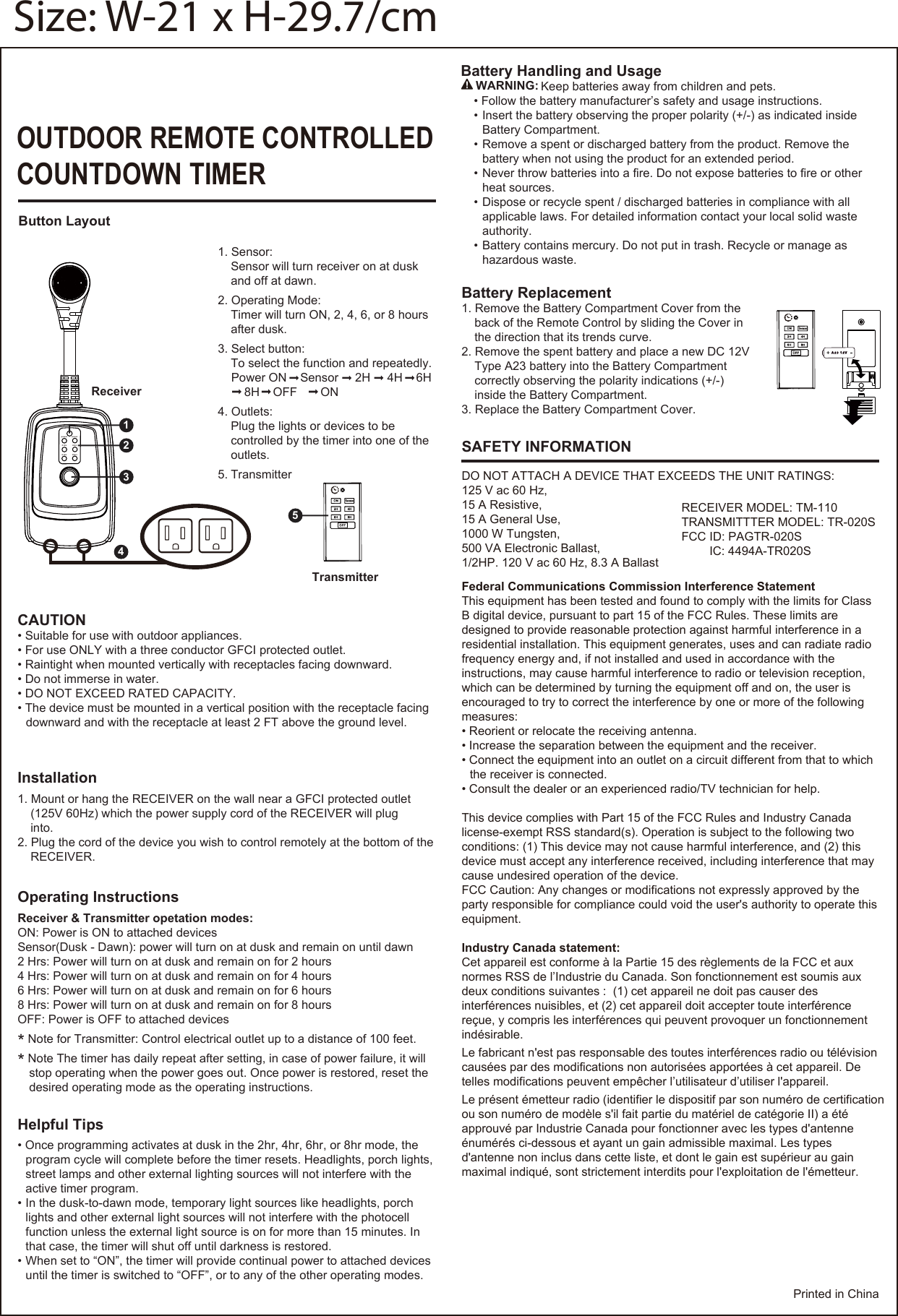 OUTDOOR REMOTE CONTROLLEDCOUNTDOWN TIMERInstallationReceiverTransmitter1. Mount or hang the RECEIVER on the wall near a GFCI protected outlet(125V 60Hz) which the power supply cord of the RECEIVER will pluginto.2. Plug the cord of the device you wish to control remotely at the bottom of theRECEIVER.Helpful Tips• Once programming activates at dusk in the 2hr, 4hr, 6hr, or 8hr mode, theprogram cycle will complete before the timer resets. Headlights, porch lights,street lamps and other external lighting sources will not interfere with theactive timer program.• In the dusk-to-dawn mode, temporary light sources like headlights, porchlights and other external light sources will not interfere with the photocellfunction unless the external light source is on for more than 15 minutes. Inthat case, the timer will shut off until darkness is restored.• When set to “ON”, the timer will provide continual power to attached devicesuntil the timer is switched to “OFF”, or to any of the other operating modes.Operating InstructionsReceiver &amp; Transmitter opetation modes:ON: Power is ON to attached devicesSensor(Dusk - Dawn): power will turn on at dusk and remain on until dawn2 Hrs: Power will turn on at dusk and remain on for 2 hours4 Hrs: Power will turn on at dusk and remain on for 4 hours6 Hrs: Power will turn on at dusk and remain on for 6 hours8 Hrs: Power will turn on at dusk and remain on for 8 hoursOFF: Power is OFF to attached devices*Note for Transmitter: Control electrical outlet up to a distance of 100 feet.*Note The timer has daily repeat after setting, in case of power failure, it will  stop operating when the power goes out. Once power is restored, reset thedesired operating mode as the operating instructions.1. Sensor:Sensor will turn receiver on at duskand off at dawn.2. Operating Mode:Timer will turn ON, 2, 4, 6, or 8 hoursafter dusk.3. Select button:To select the function and repeatedly.Power ON    Sensor     2H     4H    6H    8H    OFF       ON4. Outlets:Plug the lights or devices to becontrolled by the timer into one of theoutlets.5. TransmitterPrinted in ChinaButton Layout5power sensor2 Hrs 4 Hrs6 Hrs 8 Hrs2134Battery Handling and Usage     Keep batteries away from children and pets.• Follow the battery manufacturer’s safety and usage instructions.• Insert the battery observing the proper polarity (+/-) as indicated insideBattery Compartment.• Remove a spent or discharged battery from the product. Remove thebattery when not using the product for an extended period.• Never throw batteries into a fire. Do not expose batteries to fire or otherheat sources.• Dispose or recycle spent / discharged batteries in compliance with allapplicable laws. For detailed information contact your local solid wasteauthority.• Battery contains mercury. Do not put in trash. Recycle or manage ashazardous waste.WARNING:Battery Replacement1. Remove the Battery Compartment Cover from theback of the Remote Control by sliding the Cover inthe direction that its trends curve.2. Remove the spent battery and place a new DC 12VType A23 battery into the Battery Compartmentcorrectly observing the polarity indications (+/-)inside the Battery Compartment.3. Replace the Battery Compartment Cover.SAFETY INFORMATIONDO NOT ATTACH A DEVICE THAT EXCEEDS THE UNIT RATINGS:125 V ac 60 Hz, 15 A Resistive,15 A General Use,1000 W Tungsten,500 VA Electronic Ballast,1/2HP. 120 V ac 60 Hz, 8.3 A BallastFederal Communications Commission Interference StatementThis equipment has been tested and found to comply with the limits for ClassB digital device, pursuant to part 15 of the FCC Rules. These limits aredesigned to provide reasonable protection against harmful interference in aresidential installation. This equipment generates, uses and can radiate radio frequency energy and, if not installed and used in accordance with the instructions, may cause harmful interference to radio or television reception, which can be determined by turning the equipment off and on, the user is encouraged to try to correct the interference by one or more of the followingmeasures:• Reorient or relocate the receiving antenna.• Increase the separation between the equipment and the receiver.• Connect the equipment into an outlet on a circuit different from that to whichthe receiver is connected.• Consult the dealer or an experienced radio/TV technician for help.This device complies with Part 15 of the FCC Rules and Industry Canada license-exempt RSS standard(s). Operation is subject to the following two conditions: (1) This device may not cause harmful interference, and (2) this device must accept any interference received, including interference that may cause undesired operation of the device.FCC Caution: Any changes or modifications not expressly approved by theparty responsible for compliance could void the user&apos;s authority to operate thisequipment.Industry Canada statement:Cet appareil est conforme à la Partie 15 des règlements de la FCC et aux normes RSS de l’Industrie du Canada. Son fonctionnement est soumis aux deux conditions suivantes :  (1) cet appareil ne doit pas causer des interférences nuisibles, et (2) cet appareil doit accepter toute interférence reçue, y compris les interférences qui peuvent provoquer un fonctionnementindésirable. Le fabricant n&apos;est pas responsable des toutes interférences radio ou télévisioncausées par des modifications non autorisées apportées à cet appareil. Detelles modifications peuvent empêcher l’utilisateur d’utiliser l&apos;appareil.Le présent émetteur radio (identifier le dispositif par son numéro de certificationou son numéro de modèle s&apos;il fait partie du matériel de catégorie II) a étéapprouvé par Industrie Canada pour fonctionner avec les types d&apos;antenneénumérés ci-dessous et ayant un gain admissible maximal. Les types d&apos;antenne non inclus dans cette liste, et dont le gain est supérieur au gain maximal indiqué, sont strictement interdits pour l&apos;exploitation de l&apos;émetteur.CAUTION• Suitable for use with outdoor appliances.• For use ONLY with a three conductor GFCI protected outlet.• Raintight when mounted vertically with receptacles facing downward.• Do not immerse in water.• DO NOT EXCEED RATED CAPACITY.• The device must be mounted in a vertical position with the receptacle facingdownward and with the receptacle at least 2 FT above the ground level.Size: W-21 x H-29.7/cmRECEIVER MODEL: TM-110TRANSMITTTER MODEL: TR-020SFCC ID: PAGTR-020SIC: 4494A-TR020S