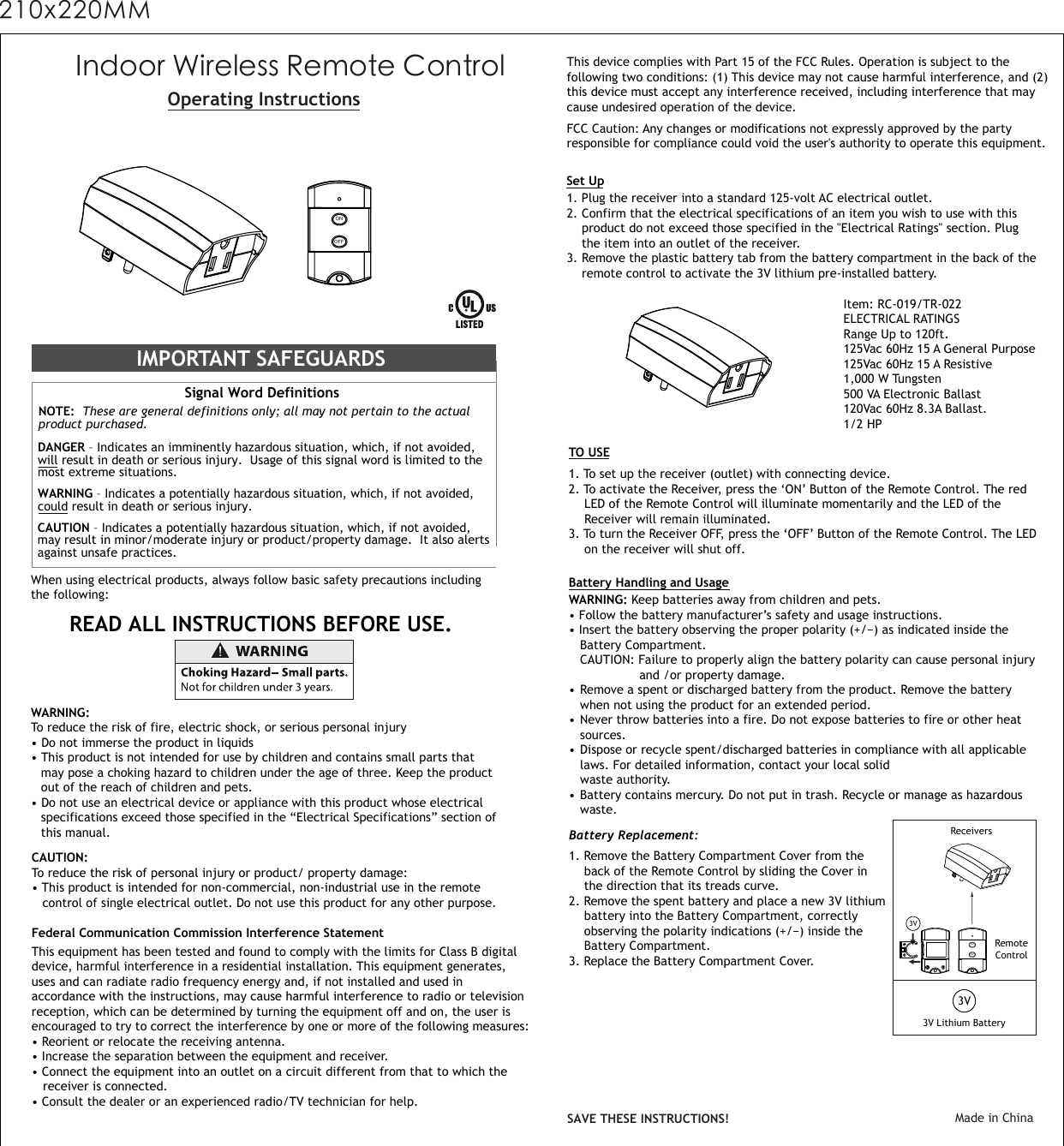 Indoor Wireless Remote ControlOperating InstructionsWhen using electrical products, always follow basic safety precautions including the following:IMPORTANT SAFEGUARDS Signal Word Definitions NOTE:  These are general definitions only; all may not pertain to the actual product purchased.   DANGER – Indicates an imminently hazardous situation, which, if not avoided, will result in death or serious injury.  Usage of this signal word is limited to themost extreme situations.  WARNING – Indicates a potentially hazardous situation, which, if not avoided, could result in death or serious injury. CAUTION – Indicates a potentially hazardous situation, which, if not avoided, may result in minor/moderate injury or product/property damage.  It also alerts against unsafe practices.READ ALL INSTRUCTIONS BEFORE USE. WARNING:To reduce the risk of fire, electric shock, or serious personal injury • Do not immerse the product in liquids• This product is not intended for use by children and contains small parts that   may pose a choking hazard to children under the age of three. Keep the product  out of the reach of children and pets.• Do not use an electrical device or appliance with this product whose electrical   specifications exceed those specified in the “Electrical Specifications” section of   this manual.CAUTION:To reduce the risk of personal injury or product/ property damage:• This product is intended for non-commercial, non-industrial use in the remote   control of single electrical outlet. Do not use this product for any other purpose.Set Up1. Plug the receiver into a standard 125-volt AC electrical outlet.2. Confirm that the electrical specifications of an item you wish to use with this  product do not exceed those specified in the &quot;Electrical Ratings&quot; section. Plug     the item into an outlet of the receiver.3. Remove the plastic battery tab from the battery compartment in the back of the  remote control to activate the 3V lithium pre-installed battery.Item: RC-019/TR-022ELECTRICAL RATINGS Range Up to 120ft.125Vac 60Hz 15 A General Purpose 125Vac 60Hz 15 A Resistive1,000 W Tungsten  500 VA Electronic Ballast120Vac 60Hz 8.3A Ballast.1/2 HP 1. To set up the receiver (outlet) with connecting device.2. To activate the Receiver, press the ‘ON’ Button of the Remote Control. The red   LED of the Remote Control will illuminate momentarily and the LED of the   Receiver will remain illuminated.3. To turn the Receiver OFF, press the ‘OFF’ Button of the Remote Control. The LED  on the receiver will shut off.TO USEBattery Handling and UsageWARNING: Keep batteries away from children and pets.  • Follow the battery manufacturer’s safety and usage instructions. • Insert the battery observing the proper polarity (+/−) as indicated inside the   Battery Compartment.    CAUTION: Failure to properly align the battery polarity can cause personal injury    and /or property damage.   • Remove a spent or discharged battery from the product. Remove the battery  when not using the product for an extended period.   • Never throw batteries into a fire. Do not expose batteries to fire or other heat  sources.• Dispose or recycle spent/discharged batteries in compliance with all applicable  laws. For detailed information, contact your local solid   waste authority.  • Battery contains mercury. Do not put in trash. Recycle or manage as hazardous  waste.This equipment has been tested and found to comply with the limits for Class B digital device, harmful interference in a residential installation. This equipment generates, uses and can radiate radio frequency energy and, if not installed and used in accordance with the instructions, may cause harmful interference to radio or televisionreception, which can be determined by turning the equipment off and on, the user isencouraged to try to correct the interference by one or more of the following measures:• Reorient or relocate the receiving antenna.• Increase the separation between the equipment and receiver.• Connect the equipment into an outlet on a circuit different from that to which the   receiver is connected.• Consult the dealer or an experienced radio/TV technician for help.Federal Communication Commission Interference StatementSAVE THESE INSTRUCTIONS! Made in ChinaThis device complies with Part 15 of the FCC Rules. Operation is subject to the following two conditions: (1) This device may not cause harmful interference, and (2) this device must accept any interference received, including interference that may cause undesired operation of the device.FCC Caution: Any changes or modifications not expressly approved by the partyresponsible for compliance could void the user&apos;s authority to operate this equipment.Battery Replacement: 1. Remove the Battery Compartment Cover from the  back of the Remote Control by sliding the Cover in  the direction that its treads curve.  2. Remove the spent battery and place a new 3V lithium  battery into the Battery Compartment, correctly  observing the polarity indications (+/−) inside the   Battery Compartment.3. Replace the Battery Compartment Cover.    3V Lithium BatteryRemoteControlReceiversONOFFONOFF3V3V210x220MM