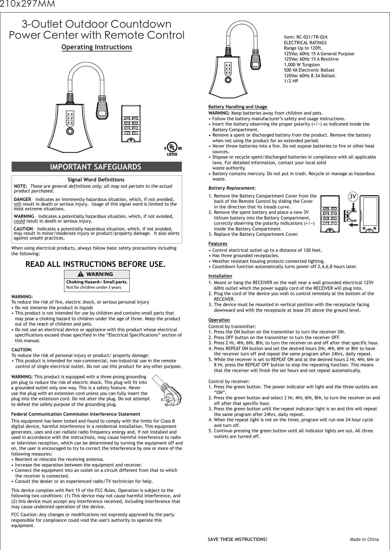 Operating InstructionsWhen using electrical products, always follow basic safety precautions including the following:IMPORTANT SAFEGUARDS Signal Word Definitions NOTE:  These are general definitions only; all may not pertain to the actual product purchased.   DANGER – Indicates an imminently hazardous situation, which, if not avoided, will result in death or serious injury.  Usage of this signal word is limited to themost extreme situations.  WARNING – Indicates a potentially hazardous situation, which, if not avoided, could result in death or serious injury. CAUTION – Indicates a potentially hazardous situation, which, if not avoided, may result in minor/moderate injury or product/property damage.  It also alerts against unsafe practices.READ ALL INSTRUCTIONS BEFORE USE. WARNING:To reduce the risk of fire, electric shock, or serious personal injury • Do not immerse the product in liquids• This product is not intended for use by children and contains small parts that   may pose a choking hazard to children under the age of three. Keep the product  out of the reach of children and pets.• Do not use an electrical device or appliance with this product whose electrical   specifications exceed those specified in the “Electrical Specifications” section of   this manual.CAUTION:To reduce the risk of personal injury or product/ property damage:• This product is intended for non-commercial, non-industrial use in the remote   control of single electrical outlet. Do not use this product for any other purpose.Item: RC-021/TR-024ELECTRICAL RATINGS Range Up to 120ft.125Vac 60Hz 15 A General Purpose 125Vac 60Hz 15 A Resistive1,000 W Tungsten  500 VA Electronic Ballast120Vac 60Hz 8.3A Ballast.1/2 HP Battery Handling and UsageFeaturesWARNING: Keep batteries away from children and pets.  • Follow the battery manufacturer’s safety and usage instructions. • Insert the battery observing the proper polarity (+/−) as indicated inside the   Battery Compartment.  • Remove a spent or discharged battery from the product. Remove the battery  when not using the product for an extended period.   • Never throw batteries into a fire. Do not expose batteries to fire or other heat  sources.• Dispose or recycle spent/discharged batteries in compliance with all applicable  laws. For detailed information, contact your local solid   waste authority.  • Battery contains mercury. Do not put in trash. Recycle or manage as hazardous  waste.This equipment has been tested and found to comply with the limits for Class Bdigital device, harmful interference in a residential installation. This equipmentgenerates, uses and can radiate radio frequency energy and, if not installed andused in accordance with the instructions, may cause harmful interference to radioor television reception, which can be determined by turning the equipment off andon, the user is encouraged to try to correct the interference by one or more of thefollowing measures:• Reorient or relocate the receiving antenna.• Increase the separation between the equipment and receiver.• Connect the equipment into an outlet on a circuit different from that to which  the receiver is connected.• Consult the dealer or an experienced radio/TV technician for help.Federal Communication Commission Interference StatementSAVE THESE INSTRUCTIONS! Made in ChinaBattery Replacement: 1. Remove the Battery Compartment Cover from the  back of the Remote Control by sliding the Cover  in the direction that its treads curve.  2. Remove the spent battery and place a new 3V lithium battery into the Battery Compartment,  correctly observing the polarity indications (+/−)  inside the Battery Compartment.3. Replace the Battery Compartment Cover.    3-Outlet Outdoor CountdownPower Center with Remote ControlWARNING: This product is equipped with a three-prong groundingpin plug to reduce the risk of electric shock. This plug will fit intoa grounded outlet only one way. This is a safety feature. Neveruse the plug with an extension cord unless you can fully insert theplug into the extension cord. Do not alter the plug. Do not attemptto defeat the safety purpose of the grounding plug.This device complies with Part 15 of the FCC Rules. Operation is subject to the following two conditions: (1) This device may not cause harmful interference, and(2) this device must accept any interference received, including interference thatmay cause undesired operation of the device.FCC Caution: Any changes or modifications not expressly approved by the partyresponsible for compliance could void the user&apos;s authority to operate thisequipment.2Hrs 4Hrs6Hrs 8HrsPOWER REPEAT2Hrs 4Hrs6Hrs 8HrsPOWER REPEAT•Control electrical outlet up to a distance of 120 feet.• Has three grounded receptacles.• Weather resistant housing protects connected lighting.• Countdown function automatically turns power off 2,4,6,8 hours later.Installation1. Mount or hang the RECEIVER on the wall near a wall grounded electrical 125V  60Hz outlet which the power supply cord of the RECEIVER will plug into.2. Plug the cord of the device you wish to control remotely at the bottom of the RECEIVER.3. The device must be mounted in vertical position with the receptacle facing  downward and with the receptacle at lease 2ft above the ground level. OperationControl by transmitter:1. Press the ON button on the transmitter to turn the receiver ON.2. Press OFF button on the transmitter to turn the receiver OFF.3. Press 2 Hr, 4Hr, 6Hr, 8Hr, to turn the receiver on and off after that specific hour. 4. Press REPEAT ON button and set the desired hours 2Hr, 4Hr, 6Hr or 8Hr to have  the receiver turn off and repeat the same program after 24hrs, daily repeat.5. While the receiver is set to REPEAT ON and at the desired hours 2 Hr, 4Hr, 6Hr or  8 Hr, press the REPEAT OFF button to stop the repeating function. This means  that the receiver will finish the set hours and not repeat automatically.Control by receiver:1. Press the green button. The power indicator will light and the three outlets are “ON”.2. Press the green button and select 2 Hr, 4Hr, 6Hr, 8Hr, to turn the receiver on and   off after that specific hour.3. Press the green button until the repeat indicator light is on and this will repeat  the same program after 24hrs, daily repeat.4. When the repeat light is not on the timer, program will run one 24 hour cycle  and turn off. 5. Continue pressing the green button until all indicator lights are out. All three  outlets are turned off. ON2 Hr6 HrOFF4 Hr8 HrREPEATONREPEATOFFON2 Hr6 HrOFF4 Hr8 HrREPEATONREPEATOFF3V210x297MM