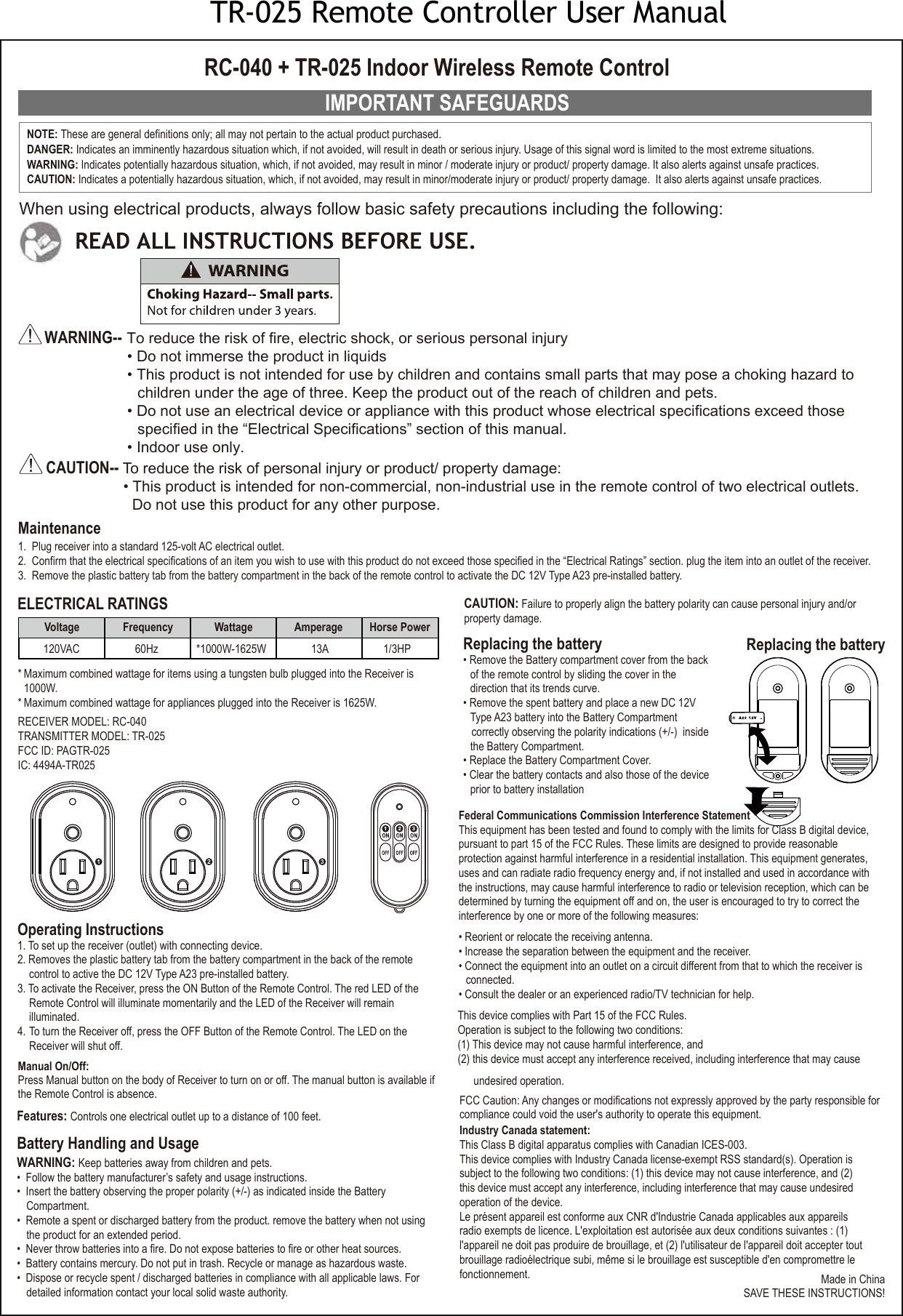 IMPORTANT SAFEGUARDSWARNING-- To reduce the risk of fire, electric shock, or serious personal injury• Do not immerse the product in liquids• This product is not intended for use by children and contains small parts that may pose a choking hazard tochildren under the age of three. Keep the product out of the reach of children and pets.• Do not use an electrical device or appliance with this product whose electrical specifications exceed thosespecified in the “Electrical Specifications” section of this manual.• Indoor use only.CAUTION-- To reduce the risk of personal injury or product/ property damage:• This product is intended for non-commercial, non-industrial use in the remote control of two electrical outlets.Do not use this product for any other purpose.Maintenance1. Plug receiver into a standard 125-volt AC electrical outlet.2. Confirm that the electrical specifications of an item you wish to use with this product do not exceed those specified in the “Electrical Ratings” section. plug the item into an outlet of the receiver.3. Remove the plastic battery tab from the battery compartment in the back of the remote control to activate the DC 12V Type A23 pre-installed battery.Battery Handling and UsageWARNING: Keep batteries away from children and pets.• Follow the battery manufacturer’s safety and usage instructions.• Insert the battery observing the proper polarity (+/-) as indicated inside the BatteryCompartment.• Remote a spent or discharged battery from the product. remove the battery when not usingthe product for an extended period.• Never throw batteries into a fire. Do not expose batteries to fire or other heat sources.• Battery contains mercury. Do not put in trash. Recycle or manage as hazardous waste.• Dispose or recycle spent / discharged batteries in compliance with all applicable laws. Fordetailed information contact your local solid waste authority.Replacing the battery• Remove the Battery compartment cover from the back of the remote control by sliding the cover in the direction that its trends curve.• Remove the spent battery and place a new DC 12VType A23 battery into the Battery Compartment correctly observing the polarity indications (+/-)  insidethe Battery Compartment.• Replace the Battery Compartment Cover.• Clear the battery contacts and also those of the deviceprior to battery installationRC-040 + TR-025 Indoor Wireless Remote ControlWhen using electrical products, always follow basic safety precautions including the following:Made in ChinaSAVE THESE INSTRUCTIONS!RECEIVER MODEL: RC-040TRANSMITTER MODEL: TR-025FCC ID: PAGTR-025IC: 4494A-TR025Operating Instructions1. To set up the receiver (outlet) with connecting device.2. Removes the plastic battery tab from the battery compartment in the back of the remote control to active the DC 12V Type A23 pre-installed battery.3. To activate the Receiver, press the ON Button of the Remote Control. The red LED of the Remote Control will illuminate momentarily and the LED of the Receiver will remain illuminated.4. To turn the Receiver off, press the OFF Button of the Remote Control. The LED on the Receiver will shut off. NOTE: These are general definitions only; all may not pertain to the actual product purchased.DANGER: Indicates an imminently hazardous situation which, if not avoided, will result in death or serious injury. Usage of this signal word is limited to the most extreme situations. WARNING: Indicates potentially hazardous situation, which, if not avoided, may result in minor / moderate injury or product/ property damage. It also alerts against unsafe practices. CAUTION: Indicates a potentially hazardous situation, which, if not avoided, may result in minor/moderate injury or product/ property damage.  It also alerts against unsafe practices.Replacing the batteryELECTRICAL RATINGSFeatures: Controls one electrical outlet up to a distance of 100 feet.Federal Communications Commission Interference StatementThis equipment has been tested and found to comply with the limits for Class B digital device,pursuant to part 15 of the FCC Rules. These limits are designed to provide reasonable protection against harmful interference in a residential installation. This equipment generates, uses and can radiate radio frequency energy and, if not installed and used in accordance with the instructions, may cause harmful interference to radio or television reception, which can be determined by turning the equipment off and on, the user is encouraged to try to correct the interference by one or more of the following measures:• Reorient or relocate the receiving antenna.• Increase the separation between the equipment and the receiver.• Connect the equipment into an outlet on a circuit different from that to which the receiver is connected.• Consult the dealer or an experienced radio/TV technician for help.This device complies with Part 15 of the FCC Rules.Operation is subject to the following two conditions:(1) This device may not cause harmful interference, and (2) this device must accept any interference received, including interference that may cause undesired operation.FCC Caution: Any changes or modifications not expressly approved by the party responsible for compliance could void the user&apos;s authority to operate this equipment.Industry Canada statement: This Class B digital apparatus complies with Canadian ICES-003. This device complies with Industry Canada license-exempt RSS standard(s). Operation is subject to the following two conditions: (1) this device may not cause interference, and (2) this device must accept any interference, including interference that may cause undesired operation of the device.Le présent appareil est conforme aux CNR d&apos;Industrie Canada applicables aux appareils radio exempts de licence. L&apos;exploitation est autorisée aux deux conditions suivantes : (1) l&apos;appareil ne doit pas produire de brouillage, et (2) l&apos;utilisateur de l&apos;appareil doit accepter tout brouillage radioélectrique subi, même si le brouillage est susceptible d&apos;en compromettre le fonctionnement. * Maximum combined wattage for items using a tungsten bulb plugged into the Receiver is 1000W.* Maximum combined wattage for appliances plugged into the Receiver is 1625W. Voltage Frequency Wattage Amperage  Horse Power*1000W-1625W 60Hz120VAC 13A  1/3HP1 2 31 2 3CAUTION: Failure to properly align the battery polarity can cause personal injury and/or property damage.Manual On/Off:Press Manual button on the body of Receiver to turn on or off. The manual button is available if the Remote Control is absence.TR-025 Remote Controller User Manual