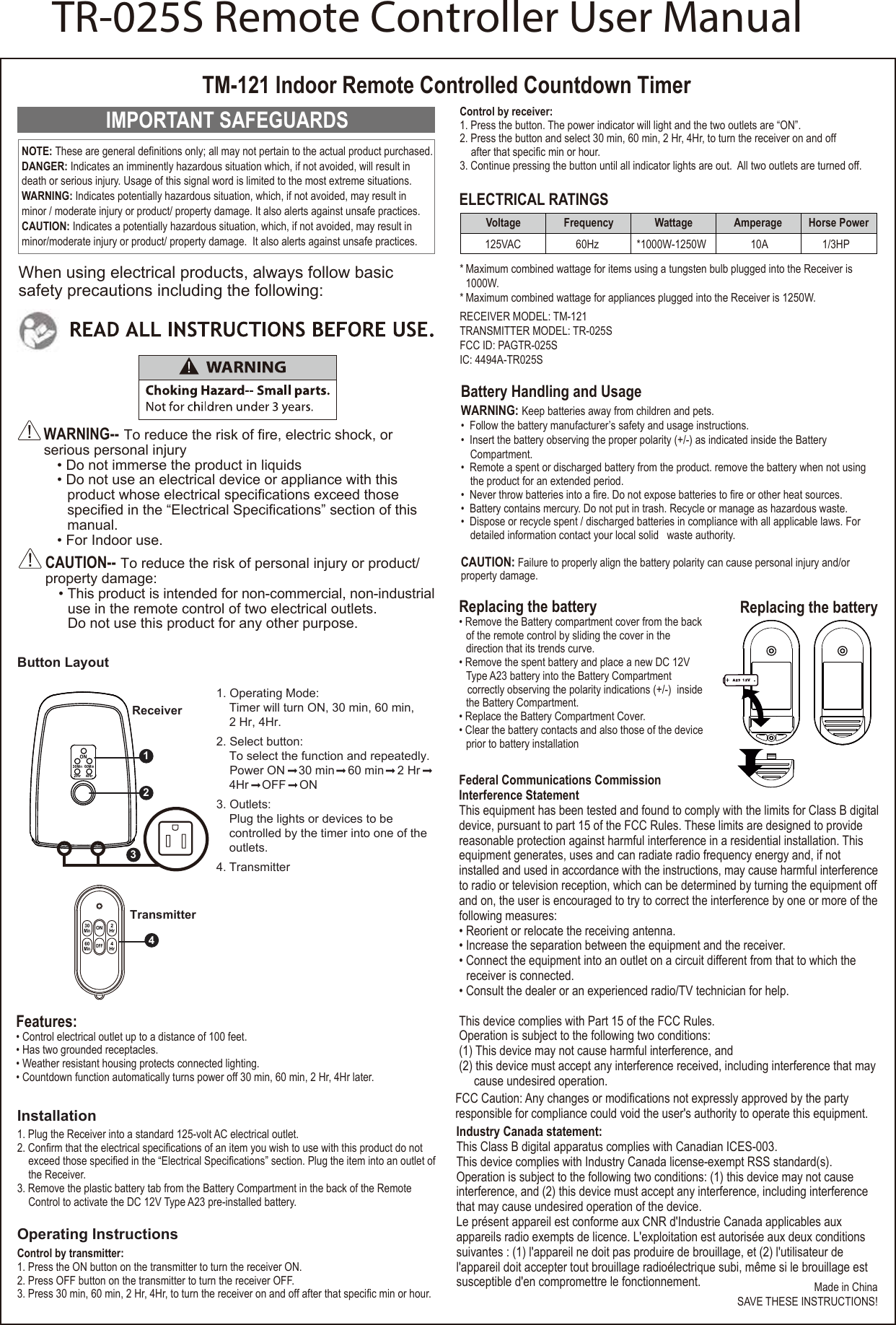 IMPORTANT SAFEGUARDSWARNING-- To reduce the risk of fire, electric shock, or serious personal injury• Do not immerse the product in liquids• Do not use an electrical device or appliance with thisproduct whose electrical specifications exceed thosespecified in the “Electrical Specifications” section of thismanual.• For Indoor use.CAUTION-- To reduce the risk of personal injury or product/property damage:• This product is intended for non-commercial, non-industrialuse in the remote control of two electrical outlets.Do not use this product for any other purpose.Replacing the battery• Remove the Battery compartment cover from the back of the remote control by sliding the cover in the direction that its trends curve.• Remove the spent battery and place a new DC 12VType A23 battery into the Battery Compartment correctly observing the polarity indications (+/-)  insidethe Battery Compartment.• Replace the Battery Compartment Cover.• Clear the battery contacts and also those of the deviceprior to battery installationTM-121 Indoor Remote Controlled Countdown TimerWhen using electrical products, always follow basic safety precautions including the following:Made in ChinaSAVE THESE INSTRUCTIONS!RECEIVER MODEL: TM-121TRANSMITTER MODEL: TR-025SFCC ID: PAGTR-025SIC: 4494A-TR025SNOTE: These are general definitions only; all may not pertain to the actual product purchased.DANGER: Indicates an imminently hazardous situation which, if not avoided, will result in death or serious injury. Usage of this signal word is limited to the most extreme situations. WARNING: Indicates potentially hazardous situation, which, if not avoided, may result in minor / moderate injury or product/ property damage. It also alerts against unsafe practices. CAUTION: Indicates a potentially hazardous situation, which, if not avoided, may result in minor/moderate injury or product/ property damage.  It also alerts against unsafe practices.Replacing the batteryELECTRICAL RATINGSFeatures:• Control electrical outlet up to a distance of 100 feet.• Has two grounded receptacles.• Weather resistant housing protects connected lighting.• Countdown function automatically turns power off 30 min, 60 min, 2 Hr, 4Hr later.Federal Communications Commission Interference StatementThis equipment has been tested and found to comply with the limits for Class B digitaldevice, pursuant to part 15 of the FCC Rules. These limits are designed to provide reasonable protection against harmful interference in a residential installation. This equipment generates, uses and can radiate radio frequency energy and, if not installed and used in accordance with the instructions, may cause harmful interferenceto radio or television reception, which can be determined by turning the equipment offand on, the user is encouraged to try to correct the interference by one or more of thefollowing measures:• Reorient or relocate the receiving antenna.• Increase the separation between the equipment and the receiver.• Connect the equipment into an outlet on a circuit different from that to which thereceiver is connected.• Consult the dealer or an experienced radio/TV technician for help.This device complies with Part 15 of the FCC Rules.Operation is subject to the following two conditions:(1) This device may not cause harmful interference, and (2) this device must accept any interference received, including interference that maycause undesired operation.FCC Caution: Any changes or modifications not expressly approved by the party responsible for compliance could void the user&apos;s authority to operate this equipment.Industry Canada statement: This Class B digital apparatus complies with Canadian ICES-003. This device complies with Industry Canada license-exempt RSS standard(s). Operation is subject to the following two conditions: (1) this device may not cause interference, and (2) this device must accept any interference, including interference that may cause undesired operation of the device.Le présent appareil est conforme aux CNR d&apos;Industrie Canada applicables aux appareils radio exempts de licence. L&apos;exploitation est autorisée aux deux conditions suivantes : (1) l&apos;appareil ne doit pas produire de brouillage, et (2) l&apos;utilisateur de l&apos;appareil doit accepter tout brouillage radioélectrique subi, même si le brouillage est susceptible d&apos;en compromettre le fonctionnement. * Maximum combined wattage for items using a tungsten bulb plugged into the Receiver is 1000W.* Maximum combined wattage for appliances plugged into the Receiver is 1250W. Voltage Frequency Wattage Amperage  Horse Power*1000W-1250W 60Hz125VAC 10A  1/3HPInstallation1. Plug the Receiver into a standard 125-volt AC electrical outlet.2. Confirm that the electrical specifications of an item you wish to use with this product do not exceed those specified in the “Electrical Specifications” section. Plug the item into an outlet ofthe Receiver.3. Remove the plastic battery tab from the Battery Compartment in the back of the Remote Control to activate the DC 12V Type A23 pre-installed battery.Operating InstructionsControl by transmitter:1. Press the ON button on the transmitter to turn the receiver ON.2. Press OFF button on the transmitter to turn the receiver OFF.3. Press 30 min, 60 min, 2 Hr, 4Hr, to turn the receiver on and off after that specific min or hour. Battery Handling and UsageWARNING: Keep batteries away from children and pets.• Follow the battery manufacturer’s safety and usage instructions.• Insert the battery observing the proper polarity (+/-) as indicated inside the BatteryCompartment.• Remote a spent or discharged battery from the product. remove the battery when not usingthe product for an extended period.• Never throw batteries into a fire. Do not expose batteries to fire or other heat sources.• Battery contains mercury. Do not put in trash. Recycle or manage as hazardous waste.• Dispose or recycle spent / discharged batteries in compliance with all applicable laws. Fordetailed information contact your local solid   waste authority.CAUTION: Failure to properly align the battery polarity can cause personal injury and/or property damage.30MinON60Min2Hr 4Hr30MinONOFF60Min2Hr4HrReceiverTransmitter1. Operating Mode:Timer will turn ON, 30 min, 60 min,2 Hr, 4Hr.2. Select button:To select the function and repeatedly.Power ON    30 min    60 min    2 Hr4Hr    OFF    ON3. Outlets:Plug the lights or devices to becontrolled by the timer into one of theoutlets.4. TransmitterButton Layout4213Control by receiver:1. Press the button. The power indicator will light and the two outlets are “ON”.2. Press the button and select 30 min, 60 min, 2 Hr, 4Hr, to turn the receiver on and off after that specific min or hour.3. Continue pressing the button until all indicator lights are out.  All two outlets are turned off. TR-025S Remote Controller User Manual