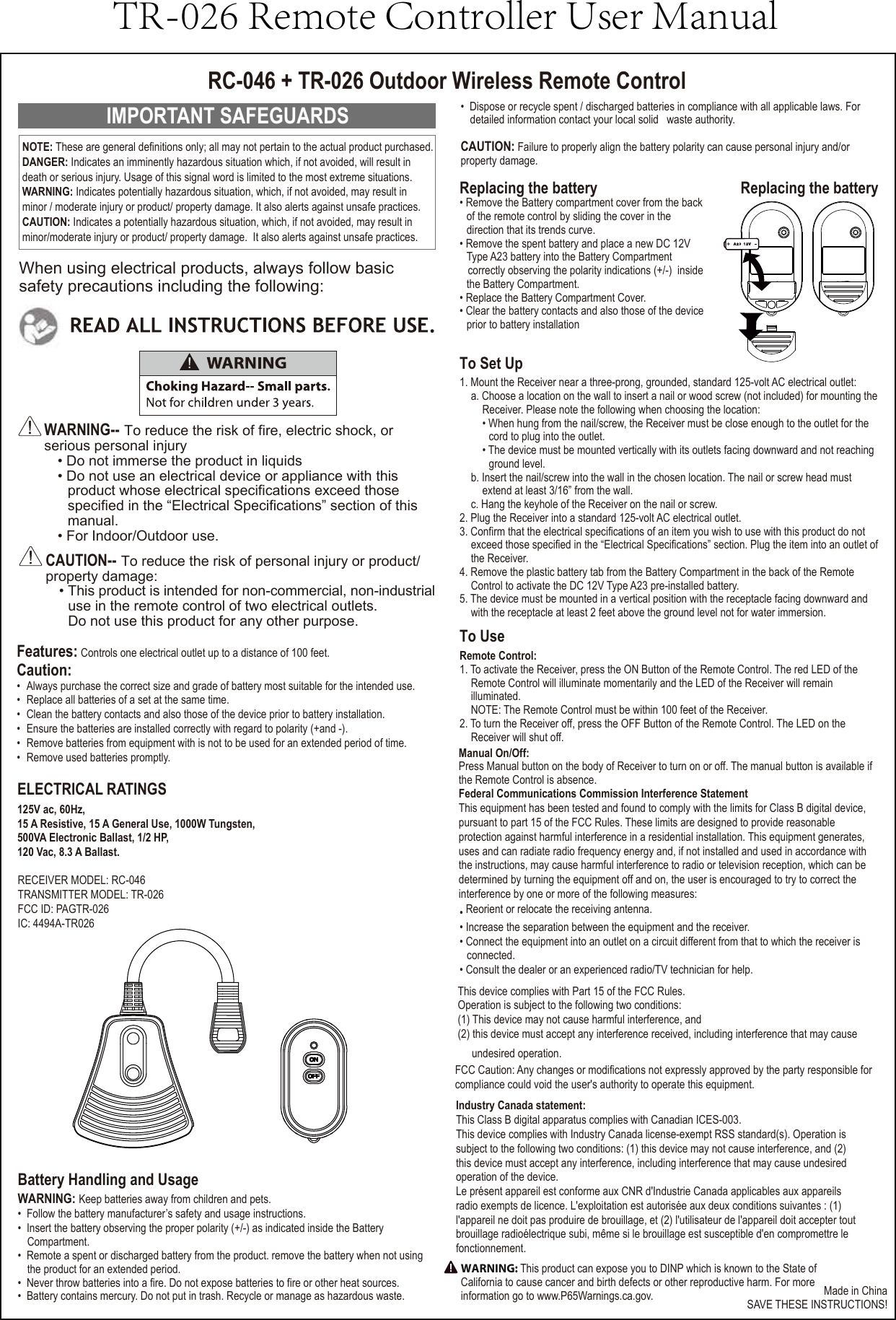 IMPORTANT SAFEGUARDSWARNING-- To reduce the risk of fire, electric shock, or serious personal injury• Do not immerse the product in liquids• Do not use an electrical device or appliance with thisproduct whose electrical specifications exceed thosespecified in the “Electrical Specifications” section of thismanual.• For Indoor/Outdoor use.CAUTION-- To reduce the risk of personal injury or product/property damage:• This product is intended for non-commercial, non-industrialuse in the remote control of two electrical outlets.Do not use this product for any other purpose.• Dispose or recycle spent / discharged batteries in compliance with all applicable laws. Fordetailed information contact your local solid   waste authority.CAUTION: Failure to properly align the battery polarity can cause personal injury and/or property damage.Battery Handling and UsageWARNING: Keep batteries away from children and pets.• Follow the battery manufacturer’s safety and usage instructions.• Insert the battery observing the proper polarity (+/-) as indicated inside the BatteryCompartment.• Remote a spent or discharged battery from the product. remove the battery when not usingthe product for an extended period.• Never throw batteries into a fire. Do not expose batteries to fire or other heat sources.• Battery contains mercury. Do not put in trash. Recycle or manage as hazardous waste.Replacing the battery• Remove the Battery compartment cover from the back of the remote control by sliding the cover in the direction that its trends curve.• Remove the spent battery and place a new DC 12VType A23 battery into the Battery Compartment correctly observing the polarity indications (+/-)  insidethe Battery Compartment.• Replace the Battery Compartment Cover.• Clear the battery contacts and also those of the deviceprior to battery installationRC-046 + TR-026 Outdoor Wireless Remote ControlWhen using electrical products, always follow basic safety precautions including the following:Made in ChinaSAVE THESE INSTRUCTIONS!RECEIVER MODEL: RC-046TRANSMITTER MODEL: TR-026FCC ID: PAGTR-026IC: 4494A-TR026NOTE: These are general definitions only; all may not pertain to the actual product purchased.DANGER: Indicates an imminently hazardous situation which, if not avoided, will result in death or serious injury. Usage of this signal word is limited to the most extreme situations. WARNING: Indicates potentially hazardous situation, which, if not avoided, may result in minor / moderate injury or product/ property damage. It also alerts against unsafe practices. CAUTION: Indicates a potentially hazardous situation, which, if not avoided, may result in minor/moderate injury or product/ property damage.  It also alerts against unsafe practices.Replacing the batteryFeatures: Controls one electrical outlet up to a distance of 100 feet.Federal Communications Commission Interference StatementThis equipment has been tested and found to comply with the limits for Class B digital device,pursuant to part 15 of the FCC Rules. These limits are designed to provide reasonable protection against harmful interference in a residential installation. This equipment generates, uses and can radiate radio frequency energy and, if not installed and used in accordance with the instructions, may cause harmful interference to radio or television reception, which can be determined by turning the equipment off and on, the user is encouraged to try to correct the interference by one or more of the following measures:• Reorient or relocate the receiving antenna.• Increase the separation between the equipment and the receiver.• Connect the equipment into an outlet on a circuit different from that to which the receiver is connected.• Consult the dealer or an experienced radio/TV technician for help.This device complies with Part 15 of the FCC Rules.Operation is subject to the following two conditions:(1) This device may not cause harmful interference, and (2) this device must accept any interference received, including interference that may cause undesired operation.FCC Caution: Any changes or modifications not expressly approved by the party responsible for compliance could void the user&apos;s authority to operate this equipment.Industry Canada statement: This Class B digital apparatus complies with Canadian ICES-003. This device complies with Industry Canada license-exempt RSS standard(s). Operation is subject to the following two conditions: (1) this device may not cause interference, and (2) this device must accept any interference, including interference that may cause undesired operation of the device.Le présent appareil est conforme aux CNR d&apos;Industrie Canada applicables aux appareils radio exempts de licence. L&apos;exploitation est autorisée aux deux conditions suivantes : (1) l&apos;appareil ne doit pas produire de brouillage, et (2) l&apos;utilisateur de l&apos;appareil doit accepter tout brouillage radioélectrique subi, même si le brouillage est susceptible d&apos;en compromettre le fonctionnement.Caution:•  Always purchase the correct size and grade of battery most suitable for the intended use.•  Replace all batteries of a set at the same time.•  Clean the battery contacts and also those of the device prior to battery installation.•  Ensure the batteries are installed correctly with regard to polarity (+and -).•  Remove batteries from equipment with is not to be used for an extended period of time.•  Remove used batteries promptly.To Set Up1. Mount the Receiver near a three-prong, grounded, standard 125-volt AC electrical outlet:a. Choose a location on the wall to insert a nail or wood screw (not included) for mounting theReceiver. Please note the following when choosing the location:• When hung from the nail/screw, the Receiver must be close enough to the outlet for the cord to plug into the outlet.• The device must be mounted vertically with its outlets facing downward and not reaching ground level.b. Insert the nail/screw into the wall in the chosen location. The nail or screw head must extend at least 3/16” from the wall.c. Hang the keyhole of the Receiver on the nail or screw.2. Plug the Receiver into a standard 125-volt AC electrical outlet.3. Confirm that the electrical specifications of an item you wish to use with this product do not exceed those specified in the “Electrical Specifications” section. Plug the item into an outlet ofthe Receiver.4. Remove the plastic battery tab from the Battery Compartment in the back of the Remote Control to activate the DC 12V Type A23 pre-installed battery.5. The device must be mounted in a vertical position with the receptacle facing downward andwith the receptacle at least 2 feet above the ground level not for water immersion.To UseRemote Control:1. To activate the Receiver, press the ON Button of the Remote Control. The red LED of the Remote Control will illuminate momentarily and the LED of the Receiver will remain illuminated.NOTE: The Remote Control must be within 100 feet of the Receiver.2. To turn the Receiver off, press the OFF Button of the Remote Control. The LED on the Receiver will shut off.Manual On/Off:Press Manual button on the body of Receiver to turn on or off. The manual button is available if the Remote Control is absence.ELECTRICAL RATINGS125V ac, 60Hz,15 A Resistive, 15 A General Use, 1000W Tungsten,500VA Electronic Ballast, 1/2 HP,120 Vac, 8.3 A Ballast.WARNING: This product can expose you to DINP which is known to the State of California to cause cancer and birth defects or other reproductive harm. For moreinformation go to www.P65Warnings.ca.gov.TR-026 Remote Controller User Manual