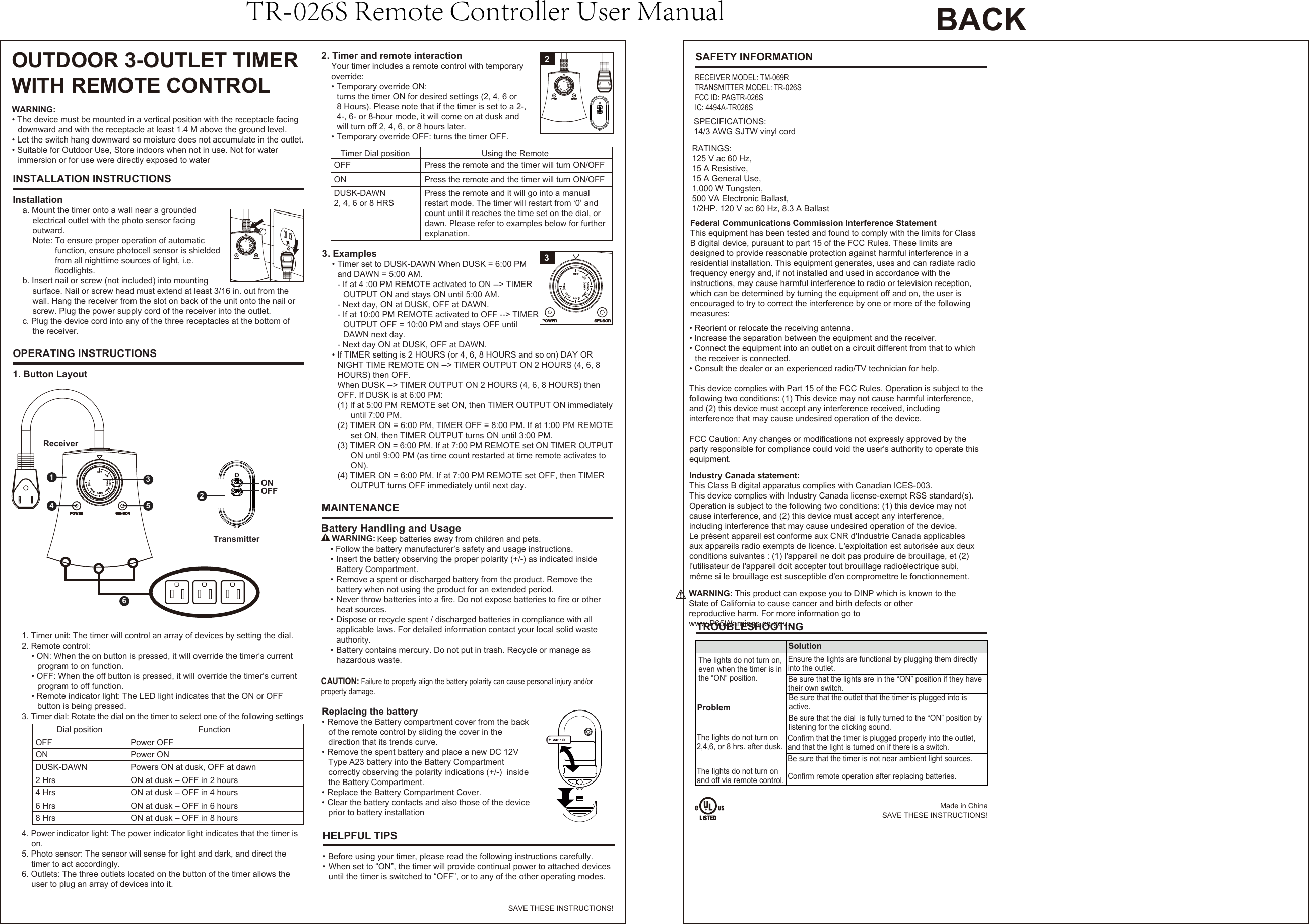 OUTDOOR 3-OUTLET TIMERWITH REMOTE CONTROLINSTALLATION INSTRUCTIONSOPERATING INSTRUCTIONSMAINTENANCESAFETY INFORMATIONInstallationa. Mount the timer onto a wall near a groundedelectrical outlet with the photo sensor facingoutward.Note: To ensure proper operation of automaticfunction, ensure photocell sensor is shieldedfrom all nighttime sources of light, i.e. floodlights.b. Insert nail or screw (not included) into mountingsurface. Nail or screw head must extend at least 3/16 in. out from thewall. Hang the receiver from the slot on back of the unit onto the nail orscrew. Plug the power supply cord of the receiver into the outlet.c. Plug the device cord into any of the three receptacles at the bottom ofthe receiver.1. Button Layout2. Timer and remote interactionYour timer includes a remote control with temporaryoverride:• Temporary override ON:turns the timer ON for desired settings (2, 4, 6 or8 Hours). Please note that if the timer is set to a 2-,4-, 6- or 8-hour mode, it will come on at dusk andwill turn off 2, 4, 6, or 8 hours later.• Temporary override OFF: turns the timer OFF.3. Examples• Timer set to DUSK-DAWN When DUSK = 6:00 PMand DAWN = 5:00 AM.- If at 4 :00 PM REMOTE activated to ON --&gt; TIMER  OUTPUT ON and stays ON until 5:00 AM.- Next day, ON at DUSK, OFF at DAWN.- If at 10:00 PM REMOTE activated to OFF --&gt; TIMEROUTPUT OFF = 10:00 PM and stays OFF until   DAWN next day. - Next day ON at DUSK, OFF at DAWN.• If TIMER setting is 2 HOURS (or 4, 6, 8 HOURS and so on) DAY ORNIGHT TIME REMOTE ON --&gt; TIMER OUTPUT ON 2 HOURS (4, 6, 8HOURS) then OFF.When DUSK --&gt; TIMER OUTPUT ON 2 HOURS (4, 6, 8 HOURS) thenOFF. If DUSK is at 6:00 PM:(1) If at 5:00 PM REMOTE set ON, then TIMER OUTPUT ON immediately    until 7:00 PM.(2) TIMER ON = 6:00 PM, TIMER OFF = 8:00 PM. If at 1:00 PM REMOTE    set ON, then TIMER OUTPUT turns ON until 3:00 PM. (3) TIMER ON = 6:00 PM. If at 7:00 PM REMOTE set ON TIMER OUTPUTON until 9:00 PM (as time count restarted at time remote activates to    ON).(4) TIMER ON = 6:00 PM. If at 7:00 PM REMOTE set OFF, then TIMEROUTPUT turns OFF immediately until next day.SPECIFICATIONS: 14/3 AWG SJTW vinyl cordRATINGS:125 V ac 60 Hz, 15 A Resistive,15 A General Use,1,000 W Tungsten,500 VA Electronic Ballast,1/2HP. 120 V ac 60 Hz, 8.3 A BallastDial position  FunctionOFF Power OFFON Power ON2 Hrs ON at dusk – OFF in 2 hours4 Hrs ON at dusk – OFF in 4 hours6 Hrs ON at dusk – OFF in 6 hours8 Hrs ON at dusk – OFF in 8 hoursDUSK-DAWN Powers ON at dusk, OFF at dawnTimer Dial position Using the RemoteOFF Press the remote and the timer will turn ON/OFF ON Press the remote and the timer will turn ON/OFFDUSK-DAWN 2, 4, 6 or 8 HRSPress the remote and it will go into a manualrestart mode. The timer will restart from ‘0’ andcount until it reaches the time set on the dial, ordawn. Please refer to examples below for further explanation. HELPFUL TIPS• Before using your timer, please read the following instructions carefully.• When set to “ON”, the timer will provide continual power to attached devicesuntil the timer is switched to “OFF”, or to any of the other operating modes.2ReceiverTransmitter2145361. Timer unit: The timer will control an array of devices by setting the dial.2. Remote control:• ON: When the on button is pressed, it will override the timer’s currentprogram to on function.• OFF: When the off button is pressed, it will override the timer’s currentprogram to off function.• Remote indicator light: The LED light indicates that the ON or OFFbutton is being pressed.3. Timer dial: Rotate the dial on the timer to select one of the following settings4. Power indicator light: The power indicator light indicates that the timer ison.5. Photo sensor: The sensor will sense for light and dark, and direct thetimer to act accordingly.6. Outlets: The three outlets located on the button of the timer allows theuser to plug an array of devices into it.WARNING:• The device must be mounted in a vertical position with the receptacle facingdownward and with the receptacle at least 1.4 M above the ground level.• Let the switch hang downward so moisture does not accumulate in the outlet.• Suitable for Outdoor Use, Store indoors when not in use. Not for waterimmersion or for use were directly exposed to water3TROUBLESHOOTINGProblemSolutionThe lights do not turn on,even when the timer is inthe “ON” position.Ensure the lights are functional by plugging them directlyinto the outlet.  The lights do not turn on 2,4,6, or 8 hrs. after dusk.Be sure that the timer is not near ambient light sources.The lights do not turn on and off via remote control. Confirm remote operation after replacing batteries.Be sure that the dial  is fully turned to the “ON” position bylistening for the clicking sound. Be sure that the lights are in the “ON” position if they havetheir own switch. Be sure that the outlet that the timer is plugged into isactive. Confirm that the timer is plugged properly into the outlet, and that the light is turned on if there is a switch. Made in ChinaSAVE THESE INSTRUCTIONS!SAVE THESE INSTRUCTIONS!Battery Handling and Usage     Keep batteries away from children and pets.• Follow the battery manufacturer’s safety and usage instructions.• Insert the battery observing the proper polarity (+/-) as indicated insideBattery Compartment.• Remove a spent or discharged battery from the product. Remove thebattery when not using the product for an extended period.• Never throw batteries into a fire. Do not expose batteries to fire or otherheat sources.• Dispose or recycle spent / discharged batteries in compliance with allapplicable laws. For detailed information contact your local solid wasteauthority.• Battery contains mercury. Do not put in trash. Recycle or manage ashazardous waste.WARNING:Federal Communications Commission Interference StatementThis equipment has been tested and found to comply with the limits for ClassB digital device, pursuant to part 15 of the FCC Rules. These limits aredesigned to provide reasonable protection against harmful interference in aresidential installation. This equipment generates, uses and can radiate radio frequency energy and, if not installed and used in accordance with the instructions, may cause harmful interference to radio or television reception, which can be determined by turning the equipment off and on, the user is encouraged to try to correct the interference by one or more of the followingmeasures:• Reorient or relocate the receiving antenna.• Increase the separation between the equipment and the receiver.• Connect the equipment into an outlet on a circuit different from that to whichthe receiver is connected.• Consult the dealer or an experienced radio/TV technician for help.This device complies with Part 15 of the FCC Rules. Operation is subject to thefollowing two conditions: (1) This device may not cause harmful interference, and (2) this device must accept any interference received, includinginterference that may cause undesired operation of the device.FCC Caution: Any changes or modifications not expressly approved by theparty responsible for compliance could void the user&apos;s authority to operate thisequipment.Industry Canada statement: This Class B digital apparatus complies with Canadian ICES-003. This device complies with Industry Canada license-exempt RSS standard(s). Operation is subject to the following two conditions: (1) this device may not cause interference, and (2) this device must accept any interference, including interference that may cause undesired operation of the device.Le présent appareil est conforme aux CNR d&apos;Industrie Canada applicables aux appareils radio exempts de licence. L&apos;exploitation est autorisée aux deux conditions suivantes : (1) l&apos;appareil ne doit pas produire de brouillage, et (2) l&apos;utilisateur de l&apos;appareil doit accepter tout brouillage radioélectrique subi, même si le brouillage est susceptible d&apos;en compromettre le fonctionnement.ONOFFCAUTION: Failure to properly align the battery polarity can cause personal injury and/or property damage.Replacing the battery• Remove the Battery compartment cover from the backof the remote control by sliding the cover in thedirection that its trends curve.• Remove the spent battery and place a new DC 12VType A23 battery into the Battery Compartmentcorrectly observing the polarity indications (+/-)  insidethe Battery Compartment.• Replace the Battery Compartment Cover.• Clear the battery contacts and also those of the deviceprior to battery installationRECEIVER MODEL: TM-069RTRANSMITTER MODEL: TR-026SFCC ID: PAGTR-026SIC: 4494A-TR026SWARNING:This product can expose you to DINP which is known to the State of California to cause cancer and birth defects or other reproductive harm. For more information go to www.P65Warnings.ca.gov.BACKTR-026S Remote Controller User Manual