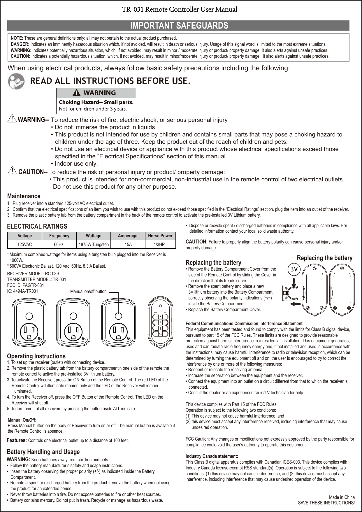 IMPORTANT SAFEGUARDSWARNING-- To reduce the risk of fire, electric shock, or serious personal injury• Do not immerse the product in liquids• This product is not intended for use by children and contains small parts that may pose a choking hazard tochildren under the age of three. Keep the product out of the reach of children and pets.• Do not use an electrical device or appliance with this product whose electrical specifications exceed thosespecified in the “Electrical Specifications” section of this manual.• Indoor use only.CAUTION-- To reduce the risk of personal injury or product/ property damage:• This product is intended for non-commercial, non-industrial use in the remote control of two electrical outlets.Do not use this product for any other purpose.Maintenance1. Plug receiver into a standard 125-volt AC electrical outlet.2. Confirm that the electrical specifications of an item you wish to use with this product do not exceed those specified in the “Electrical Ratings” section. plug the item into an outlet of the receiver.3. Remove the plastic battery tab from the battery compartment in the back of the remote control to activate the pre-installed 3V Lithium battery.Battery Handling and UsageWARNING: Keep batteries away from children and pets.• Follow the battery manufacturer’s safety and usage instructions.• Insert the battery observing the proper polarity (+/-) as indicated inside the BatteryCompartment.• Remote a spent or discharged battery from the product. remove the battery when not usingthe product for an extended period.• Never throw batteries into a fire. Do not expose batteries to fire or other heat sources.• Battery contains mercury. Do not put in trash. Recycle or manage as hazardous waste.Replacing the battery• Remove the Battery Compartment Cover from theside of the Remote Control by sliding the Cover inthe direction that its treads curve.• Remove the spent battery and place a new 3V lithium battery into the Battery Compartment,correctly observing the polarity indications (+/−)inside the Battery Compartment.• Replace the Battery Compartment Cover.When using electrical products, always follow basic safety precautions including the following:Made in ChinaSAVE THESE INSTRUCTIONS!RECEIVER MODEL: RC-039TRANSMITTER MODEL: TR-031FCC ID: PAGTR-031IC: 4494A-TR031Operating Instructions1. To set up the receiver (outlet) with connecting device.2. Remove the plastic battery tab from the battery compartmentin one side of the remote the remote control to active the pre-installed 3V lithium battery.3. To activate the Receiver, press the ON Button of the Remote Control. The red LED of the Remote Control will illuminate momentarily and the LED of the Receiver will remain illuminated.4. To turn the Receiver off, press the OFF Button of the Remote Control. The LED on the Receiver will shut off. 5. To turn on/off of all receivers by pressing the button aside ALL indicate.NOTE: These are general definitions only; all may not pertain to the actual product purchased.DANGER: Indicates an imminently hazardous situation which, if not avoided, will result in death or serious injury. Usage of this signal word is limited to the most extreme situations. WARNING: Indicates potentially hazardous situation, which, if not avoided, may result in minor / moderate injury or product/ property damage. It also alerts against unsafe practices. CAUTION: Indicates a potentially hazardous situation, which, if not avoided, may result in minor/moderate injury or product/ property damage.  It also alerts against unsafe practices.Replacing the batteryELECTRICAL RATINGSFeatures: Controls one electrical outlet up to a distance of 100 feet.Federal Communications Commission Interference StatementThis equipment has been tested and found to comply with the limits for Class B digital device,pursuant to part 15 of the FCC Rules. These limits are designed to provide reasonable protection against harmful interference in a residential installation. This equipment generates, uses and can radiate radio frequency energy and, if not installed and used in accordance with the instructions, may cause harmful interference to radio or television reception, which can be determined by turning the equipment off and on, the user is encouraged to try to correct the interference by one or more of the following measures:• Reorient or relocate the receiving antenna.• Increase the separation between the equipment and the receiver.• Connect the equipment into an outlet on a circuit different from that to which the receiver is connected.• Consult the dealer or an experienced radio/TV technician for help.This device complies with Part 15 of the FCC Rules.Operation is subject to the following two conditions:(1) This device may not cause harmful interference, and (2) this device must accept any interference received, including interference that may cause undesired operation.FCC Caution: Any changes or modifications not expressly approved by the party responsible for compliance could void the user&apos;s authority to operate this equipment.Industry Canada statement: This Class B digital apparatus complies with Canadian ICES-003. This device complies with Industry Canada license-exempt RSS standard(s). Operation is subject to the following two conditions: (1) this device may not cause interference, and (2) this device must accept any interference, including interference that may cause undesired operation of the device.Voltage Frequency Wattage Amperage  Horse Power1875W Tungsten60Hz125VAC 15A  1/3HP21 3CAUTION: Failure to properly align the battery polarity can cause personal injury and/or property damage.Manual On/Off:Press Manual button on the body of Receiver to turn on or off. The manual button is available if the Remote Control is absence.* Maximum combined wattage for items using a tungsten bulb plugged into the Receiver is 1000W.* 500VA Electronic Ballast, 120 Vac, 60Hz, 8.3 A Ballast.ON OFF123ALL3V• Dispose or recycle spent / discharged batteries in compliance with all applicable laws. Fordetailed information contact your local solid waste authority.Manual on/off buttonTR-031 Remote Controller User Manual