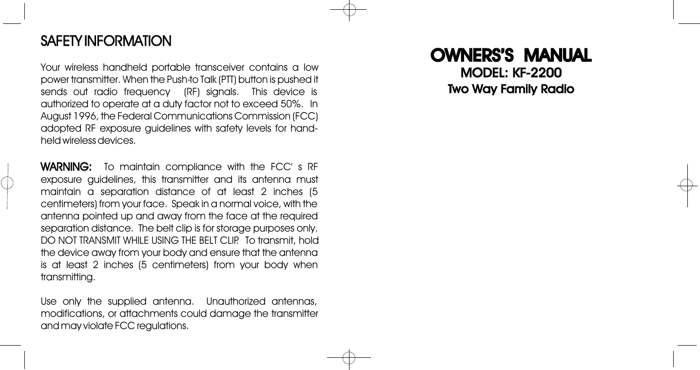 SAFETY INFORMATIONYour wireless handheld portable transceiver contains a low power transmitter. When the Push-to Talk (PTT) button is pushed it sends out radio frequency  (RF) signals.  This device is authorized to operate at a duty factor not to exceed 50%.  In August 1996, the Federal Communications Commission (FCC) adopted RF exposure guidelines with safety levels for hand-held wireless devices.WARNING:  To maintain compliance with the FCC&apos; s RF exposure guidelines, this transmitter and its antenna must maintain a separation distance of at least 2 inches (5 centimeters) from your face.  Speak in a normal voice, with the antenna pointed up and away from the face at the required separation distance.  The belt clip is for storage purposes only.  DO NOT TRANSMIT WHILE USING THE BELT CLIP.  To transmit, hold the device away from your body and ensure that the antenna is at least 2 inches (5 centimeters) from your body when transmitting.Use only the supplied antenna.  Unauthorized antennas, modifications, or attachments could damage the transmitter and may violate FCC regulations. SAFETY INFORMATIONWARNING: