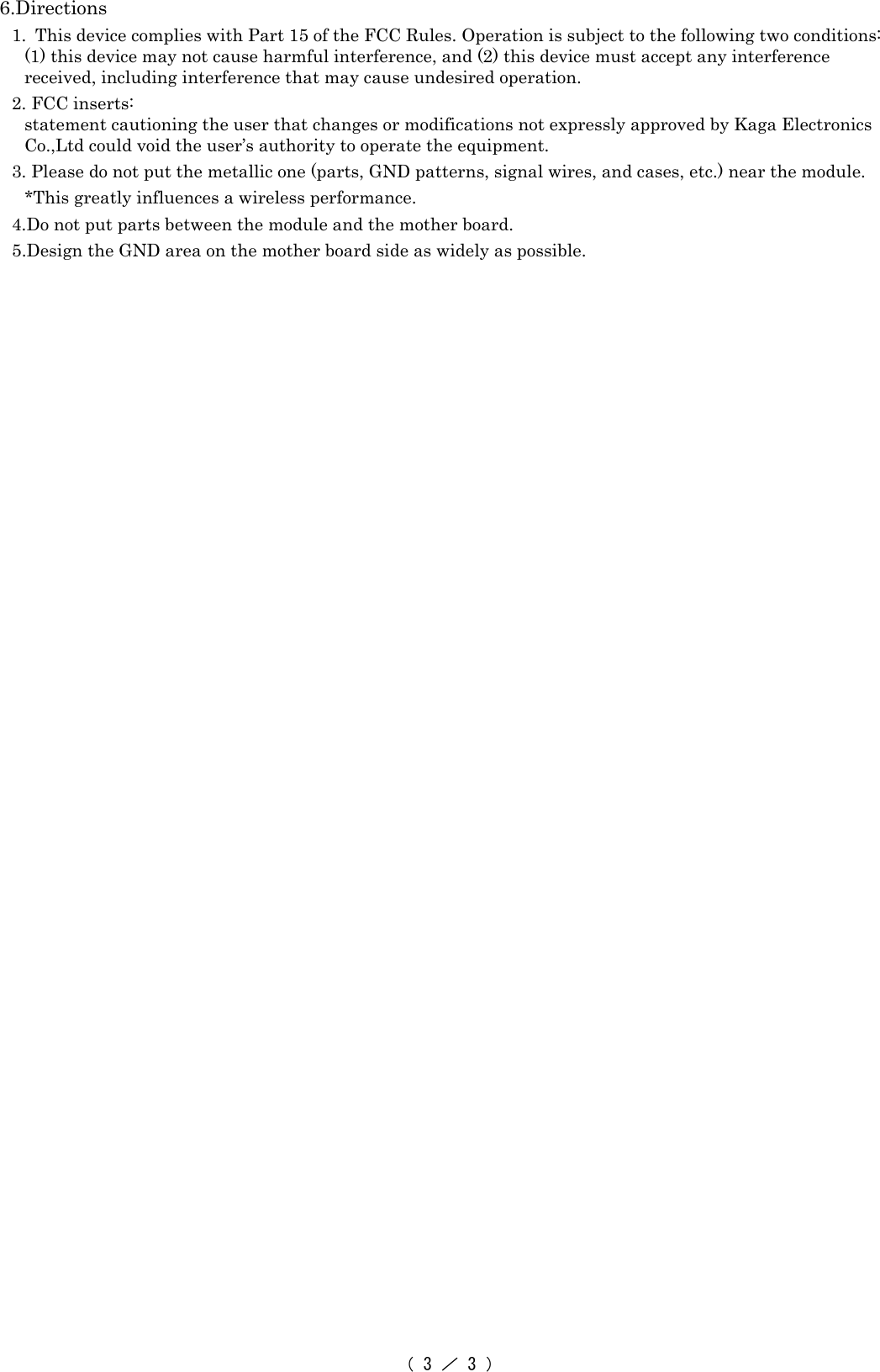 （ 3 ／ 3 ） 6.Directions 1. This device complies with Part 15 of the FCC Rules. Operation is subject to the following two conditions: (1) this device may not cause harmful interference, and (2) this device must accept any interference received, including interference that may cause undesired operation. 2. FCC inserts: statement cautioning the user that changes or modifications not expressly approved by Kaga Electronics Co.,Ltd could void the user’s authority to operate the equipment. 3. Please do not put the metallic one (parts, GND patterns, signal wires, and cases, etc.) near the module. *This greatly influences a wireless performance. 4.Do not put parts between the module and the mother board.   5.Design the GND area on the mother board side as widely as possible.    