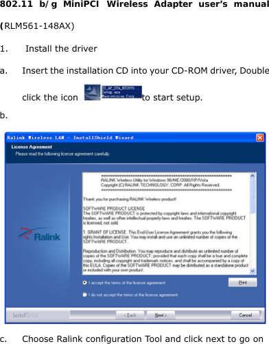  802.11 b/g MiniPCI Wireless Adapter user’s manual (RLM561-148AX) 1. Install the driver a. Insert the installation CD into your CD-ROM driver, Double click the icon  to start setup. b.   c. Choose Ralink configuration Tool and click next to go on 