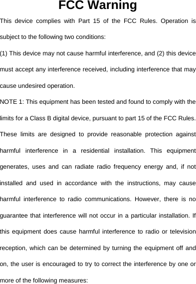  FCC Warning This device complies with Part 15 of the FCC Rules. Operation is subject to the following two conditions: (1) This device may not cause harmful interference, and (2) this device must accept any interference received, including interference that may cause undesired operation. NOTE 1: This equipment has been tested and found to comply with the limits for a Class B digital device, pursuant to part 15 of the FCC Rules. These limits are designed to provide reasonable protection against harmful interference in a residential installation. This equipment generates, uses and can radiate radio frequency energy and, if not installed and used in accordance with the instructions, may cause harmful interference to radio communications. However, there is no guarantee that interference will not occur in a particular installation. If this equipment does cause harmful interference to radio or television reception, which can be determined by turning the equipment off and on, the user is encouraged to try to correct the interference by one or more of the following measures: 