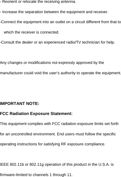  - Reorient or relocate the receiving antenna. - Increase the separation between the equipment and receiver. -Connect the equipment into an outlet on a circuit different from that to which the receiver is connected. -Consult the dealer or an experienced radio/TV technician for help.  Any changes or modifications not expressly approved by the manufacturer could void the user’s authority to operate the equipment.     IMPORTANT NOTE: FCC Radiation Exposure Statement: This equipment complies with FCC radiation exposure limits set forth for an uncontrolled environment. End users must follow the specific operating instructions for satisfying RF exposure compliance.  IEEE 802.11b or 802.11g operation of this product in the U.S.A. is firmware-limited to channels 1 through 11. 