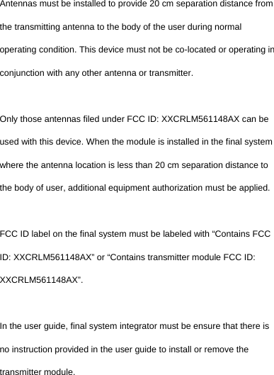  Antennas must be installed to provide 20 cm separation distance from the transmitting antenna to the body of the user during normal operating condition. This device must not be co-located or operating in conjunction with any other antenna or transmitter.  Only those antennas filed under FCC ID: XXCRLM561148AX can be used with this device. When the module is installed in the final system where the antenna location is less than 20 cm separation distance to the body of user, additional equipment authorization must be applied.  FCC ID label on the final system must be labeled with “Contains FCC ID: XXCRLM561148AX” or “Contains transmitter module FCC ID: XXCRLM561148AX”.  In the user guide, final system integrator must be ensure that there is no instruction provided in the user guide to install or remove the transmitter module.  