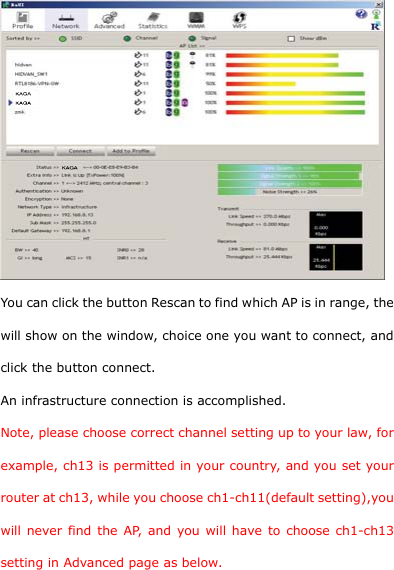   You can click the button Rescan to find which AP is in range, the will show on the window, choice one you want to connect, and click the button connect. An infrastructure connection is accomplished. Note, please choose correct channel setting up to your law, for example, ch13 is permitted in your country, and you set your router at ch13, while you choose ch1-ch11(default setting),you will never find the AP, and you will have to choose ch1-ch13 setting in Advanced page as below. 