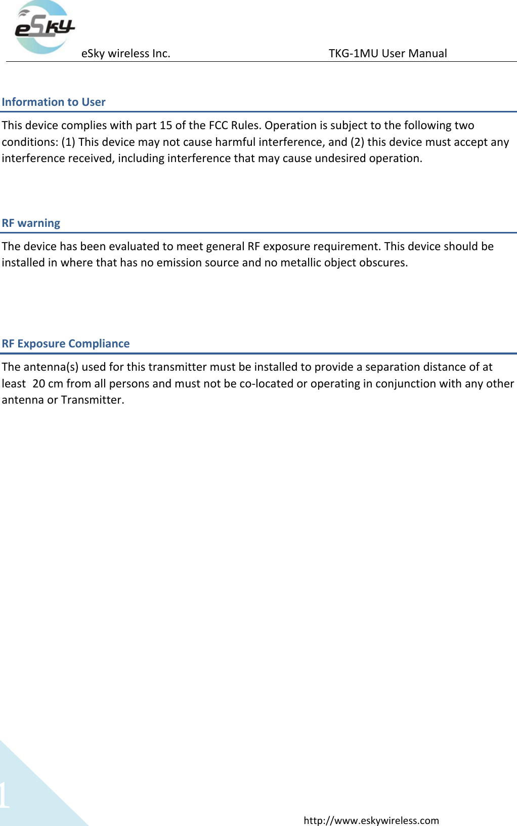 eSky wireless Inc.                                                  TKG-1MU User Manual  http://www.eskywireless.com 1 Information to User This device complies with part 15 of the FCC Rules. Operation is subject to the following two conditions: (1) This device may not cause harmful interference, and (2) this device must accept any interference received, including interference that may cause undesired operation.  RF warning   The device has been evaluated to meet general RF exposure requirement. This device should be installed in where that has no emission source and no metallic object obscures.   RF Exposure Compliance The antenna(s) used for this transmitter must be installed to provide a separation distance of at least 20 cm from all persons and must not be co-located or operating in conjunction with any other antenna or Transmitter.  