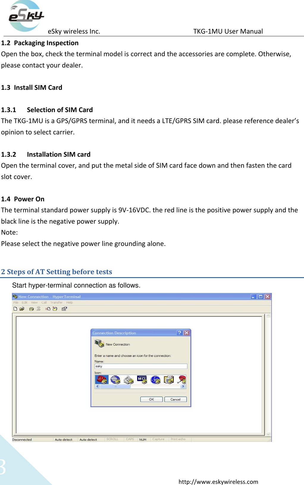 eSky wireless Inc.                                                  TKG-1MU User Manual  http://www.eskywireless.com 3 1.2 Packaging Inspection Open the box, check the terminal model is correct and the accessories are complete. Otherwise, please contact your dealer.  1.3 Install SIM Card    1.3.1 Selection of SIM Card The TKG-1MU is a GPS/GPRS terminal, and it needs a LTE/GPRS SIM card. please reference dealer’s opinion to select carrier.  1.3.2 Installation SIM card Open the terminal cover, and put the metal side of SIM card face down and then fasten the card slot cover.  1.4 Power On The terminal standard power supply is 9V-16VDC. the red line is the positive power supply and the black line is the negative power supply. Note: Please select the negative power line grounding alone. 2 Steps of AT Setting before tests Start hyper-terminal connection as follows.   
