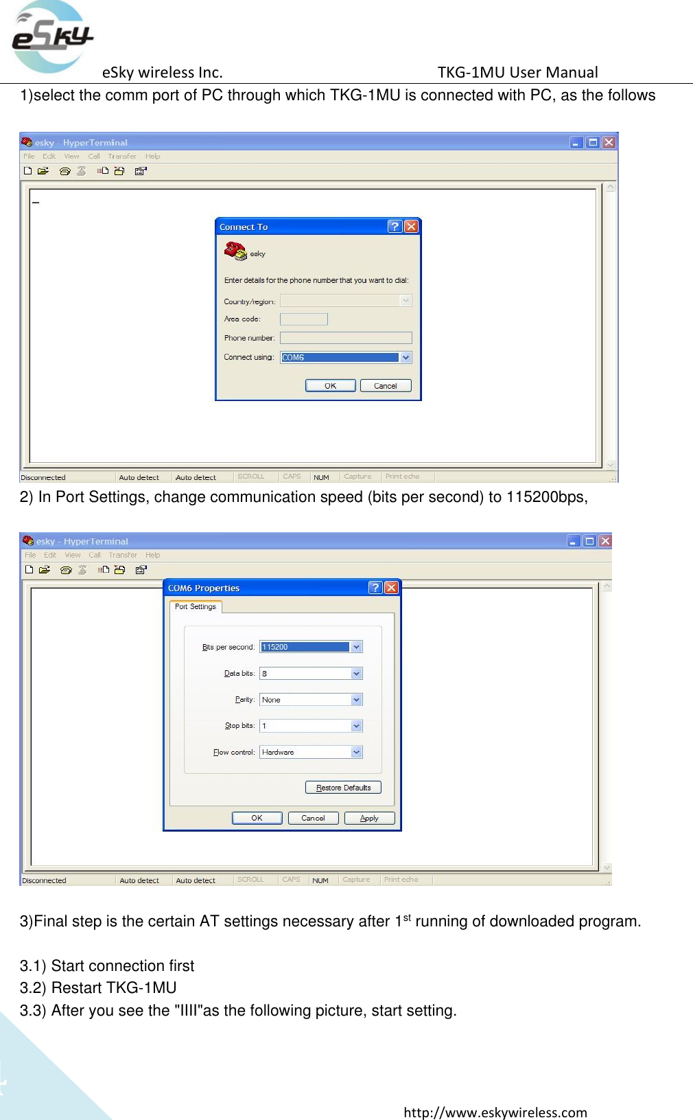 eSky wireless Inc.                                                  TKG-1MU User Manual  http://www.eskywireless.com 4 1)select the comm port of PC through which TKG-1MU is connected with PC, as the follows   2) In Port Settings, change communication speed (bits per second) to 115200bps,    3)Final step is the certain AT settings necessary after 1st running of downloaded program.  3.1) Start connection first 3.2) Restart TKG-1MU 3.3) After you see the &quot;IIII&quot;as the following picture, start setting. 