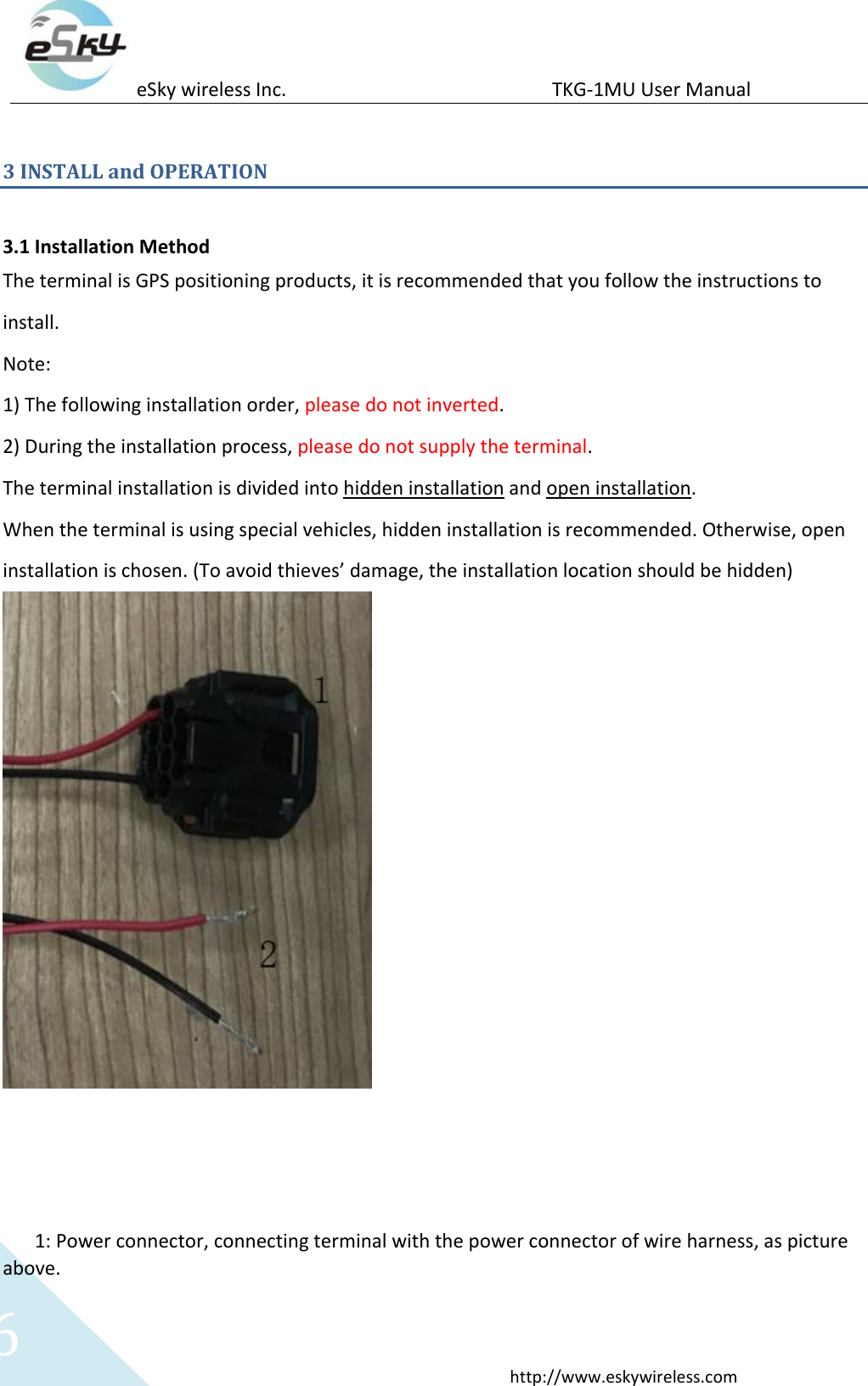 eSky wireless Inc.                                                  TKG-1MU User Manual  http://www.eskywireless.com 6 3 INSTALL and OPERATION  3.1 Installation Method The terminal is GPS positioning products, it is recommended that you follow the instructions to install.   Note:   1) The following installation order, please do not inverted. 2) During the installation process, please do not supply the terminal. The terminal installation is divided into hidden installation and open installation. When the terminal is using special vehicles, hidden installation is recommended. Otherwise, open installation is chosen. (To avoid thieves’ damage, the installation location should be hidden)       1: Power connector, connecting terminal with the power connector of wire harness, as picture above. 