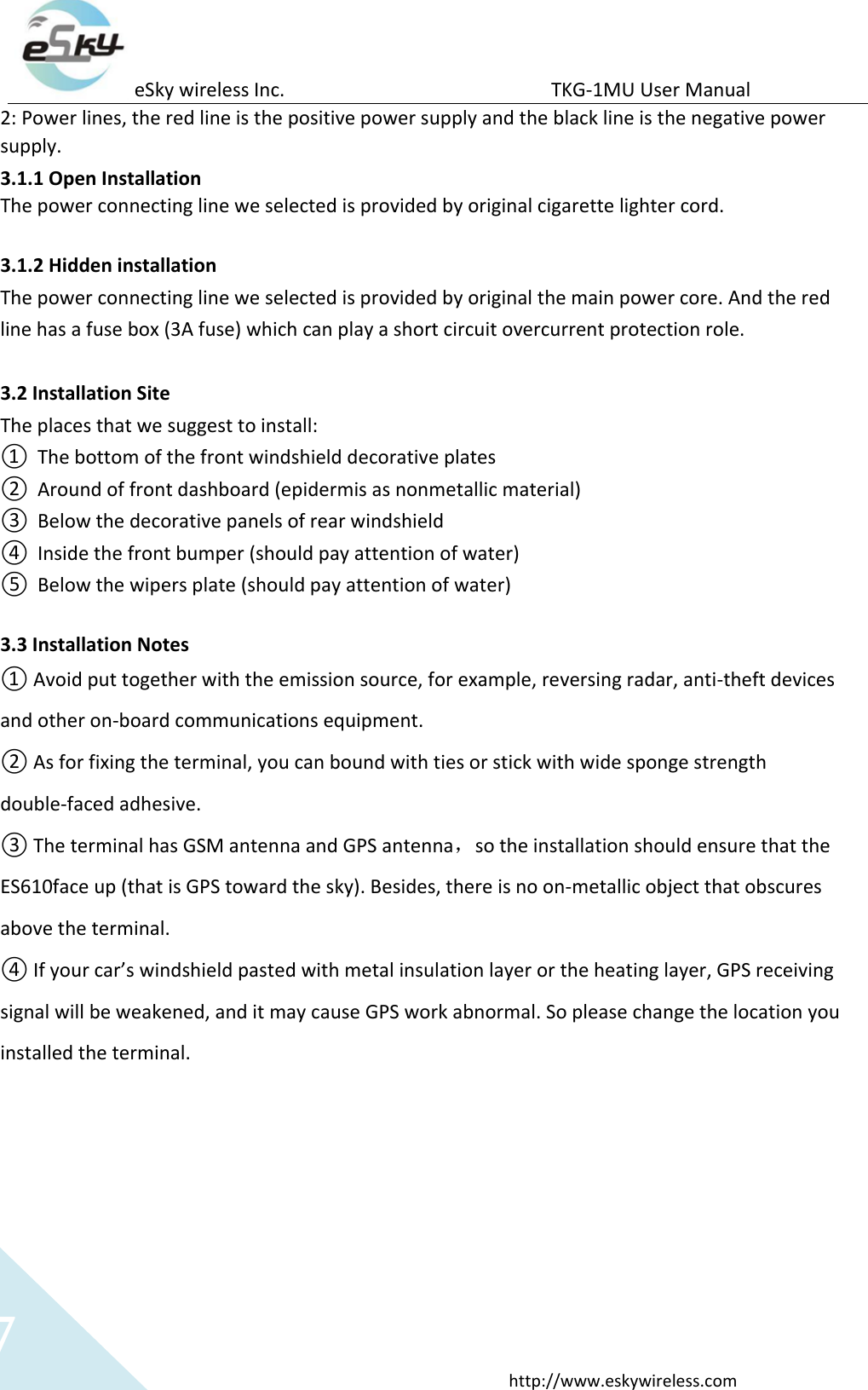 eSky wireless Inc.                                                  TKG-1MU User Manual  http://www.eskywireless.com 7 2: Power lines, the red line is the positive power supply and the black line is the negative power supply. 3.1.1 Open Installation The power connecting line we selected is provided by original cigarette lighter cord.    3.1.2 Hidden installation   The power connecting line we selected is provided by original the main power core. And the red line has a fuse box (3A fuse) which can play a short circuit overcurrent protection role.  3.2 Installation Site The places that we suggest to install: ① The bottom of the front windshield decorative plates ② Around of front dashboard (epidermis as nonmetallic material) ③ Below the decorative panels of rear windshield ④ Inside the front bumper (should pay attention of water) ⑤ Below the wipers plate (should pay attention of water)  3.3 Installation Notes ① Avoid put together with the emission source, for example, reversing radar, anti-theft devices and other on-board communications equipment.   ② As for fixing the terminal, you can bound with ties or stick with wide sponge strength double-faced adhesive. ③ The terminal has GSM antenna and GPS antenna，so the installation should ensure that the ES610face up (that is GPS toward the sky). Besides, there is no on-metallic object that obscures above the terminal.   ④ If your car’s windshield pasted with metal insulation layer or the heating layer, GPS receiving signal will be weakened, and it may cause GPS work abnormal. So please change the location you installed the terminal.        