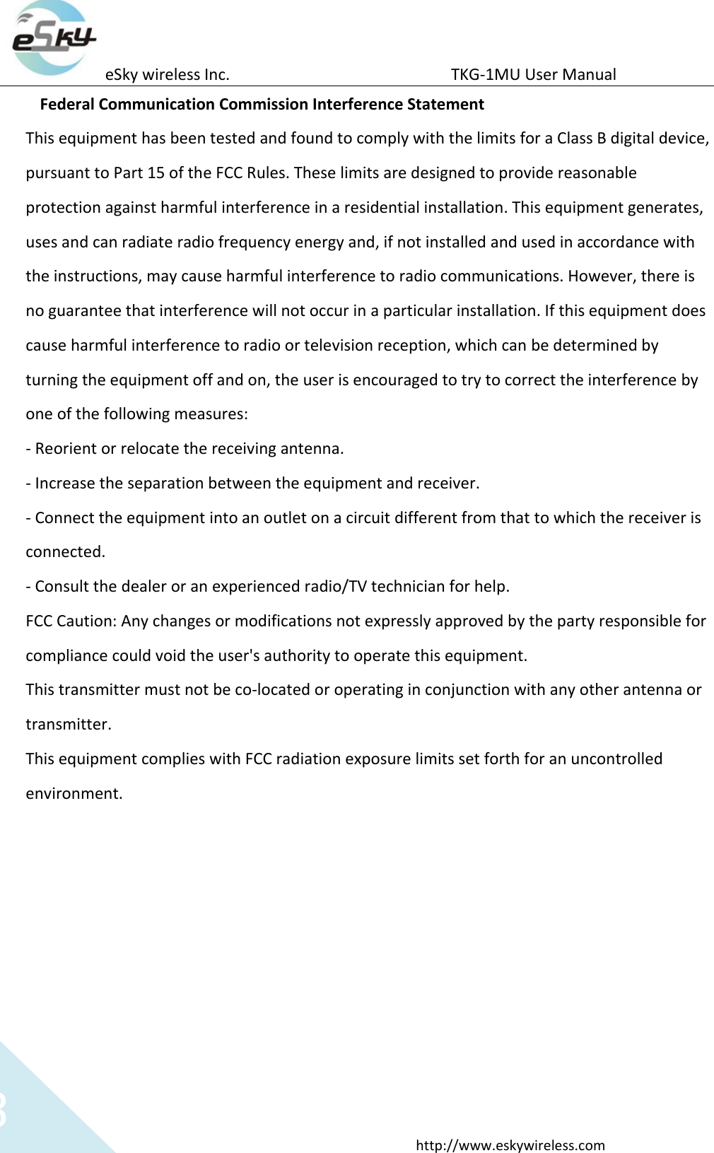 eSky wireless Inc.                                                  TKG-1MU User Manual  http://www.eskywireless.com 8 Federal Communication Commission Interference Statement This equipment has been tested and found to comply with the limits for a Class B digital device, pursuant to Part 15 of the FCC Rules. These limits are designed to provide reasonable protection against harmful interference in a residential installation. This equipment generates, uses and can radiate radio frequency energy and, if not installed and used in accordance with the instructions, may cause harmful interference to radio communications. However, there is no guarantee that interference will not occur in a particular installation. If this equipment does cause harmful interference to radio or television reception, which can be determined by turning the equipment off and on, the user is encouraged to try to correct the interference by one of the following measures: - Reorient or relocate the receiving antenna. - Increase the separation between the equipment and receiver. - Connect the equipment into an outlet on a circuit different from that to which the receiver is connected. - Consult the dealer or an experienced radio/TV technician for help. FCC Caution: Any changes or modifications not expressly approved by the party responsible for compliance could void the user&apos;s authority to operate this equipment. This transmitter must not be co-located or operating in conjunction with any other antenna or transmitter. This equipment complies with FCC radiation exposure limits set forth for an uncontrolled environment.    