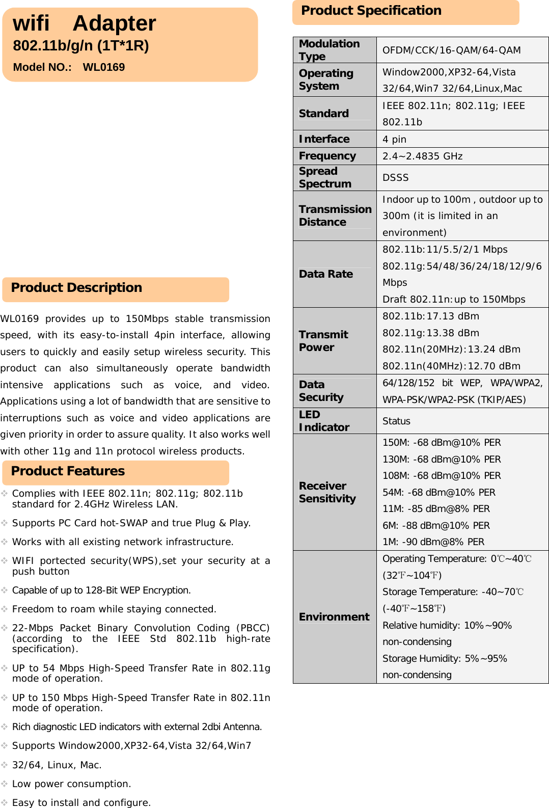                      WL0169 provides up to 150Mbps stable transmission speed, with its easy-to-install 4pin interface, allowing users to quickly and easily setup wireless security. This product can also simultaneously operate bandwidth intensive applications such as voice, and video. Applications using a lot of bandwidth that are sensitive to interruptions such as voice and video applications are given priority in order to assure quality. It also works well with other 11g and 11n protocol wireless products.      Complies with IEEE 802.11n; 802.11g; 802.11b standard for 2.4GHz Wireless LAN.   Supports PC Card hot-SWAP and true Plug &amp; Play.   Works with all existing network infrastructure.   WIFI portected security(WPS),set your security at a push button    Capable of up to 128-Bit WEP Encryption.  Freedom to roam while staying connected.   22-Mbps Packet Binary Convolution Coding (PBCC)      (according to the IEEE Std 802.11b high-rate specification).   UP to 54 Mbps High-Speed Transfer Rate in 802.11g mode of operation.   UP to 150 Mbps High-Speed Transfer Rate in 802.11n mode of operation.  Rich diagnostic LED indicators with external 2dbi Antenna.  Supports Window2000,XP32-64,Vista 32/64,Win7   32/64, Linux, Mac.  Low power consumption.  Easy to install and configure.          Modulation Type  OFDM/CCK/16-QAM/64-QAM Operating System  Window2000,XP32-64,Vista 32/64,Win7 32/64,Linux,Mac Standard  IEEE 802.11n; 802.11g; IEEE 802.11b Interface  4 pin Frequency  2.4~2.4835 GHz Spread Spectrum  DSSS Transmission Distance Indoor up to 100m , outdoor up to 300m (it is limited in an environment) Data Rate 802.11b:11/5.5/2/1 Mbps  802.11g:54/48/36/24/18/12/9/6 Mbps Draft 802.11n:up to 150Mbps Transmit Power 802.11b:17.13 dBm  802.11g:13.38 dBm  802.11n(20MHz):13.24 dBm  802.11n(40MHz):12.70 dBm Data Security  64/128/152 bit WEP, WPA/WPA2, WPA-PSK/WPA2-PSK (TKIP/AES) LED Indicator  Status Receiver Sensitivity 150M: -68 dBm@10% PER 130M: -68 dBm@10% PER 108M: -68 dBm@10% PER 54M: -68 dBm@10% PER 11M: -85 dBm@8% PER 6M: -88 dBm@10% PER 1M: -90 dBm@8% PER Environment Operating Temperature: 0℃~40℃ (32℉~104℉) Storage Temperature: -40~70℃ (-40℉~158℉) Relative humidity: 10%~90% non-condensing Storage Humidity: 5%~95% non-condensing            wifi  Adapter802.11b/g/n (1T*1R)   Model NO.:    WL0169 Product Description Product Features Product Specification 