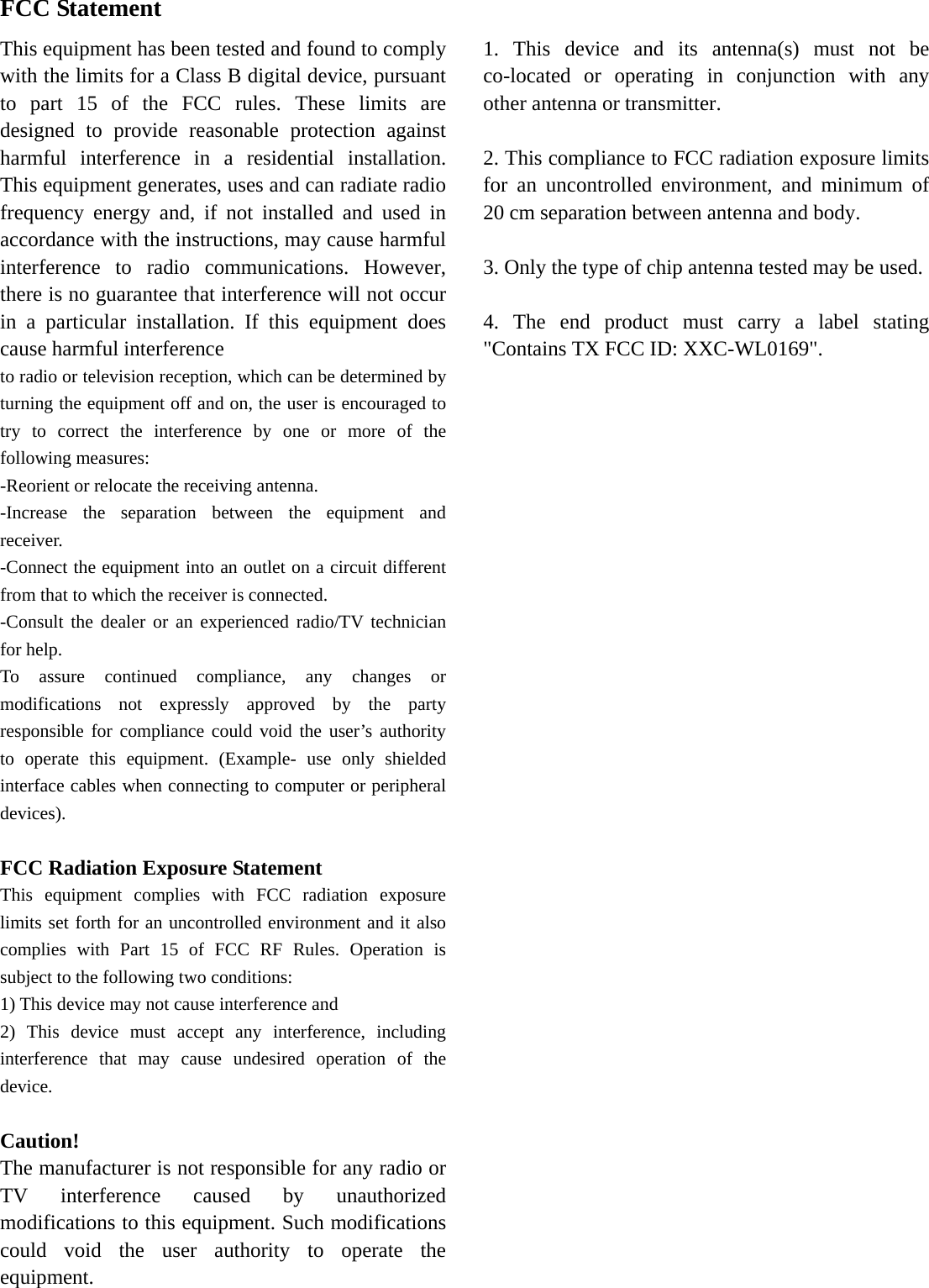  FCC Statement This equipment has been tested and found to comply with the limits for a Class B digital device, pursuant to part 15 of the FCC rules. These limits are designed to provide reasonable protection against harmful interference in a residential installation. This equipment generates, uses and can radiate radio frequency energy and, if not installed and used in accordance with the instructions, may cause harmful interference to radio communications. However, there is no guarantee that interference will not occur in a particular installation. If this equipment does cause harmful interference   to radio or television reception, which can be determined by turning the equipment off and on, the user is encouraged to try to correct the interference by one or more of the following measures: -Reorient or relocate the receiving antenna. -Increase the separation between the equipment and receiver. -Connect the equipment into an outlet on a circuit different from that to which the receiver is connected. -Consult the dealer or an experienced radio/TV technician for help. To assure continued compliance, any changes or modifications not expressly approved by the party responsible for compliance could void the user’s authority to operate this equipment. (Example- use only shielded interface cables when connecting to computer or peripheral devices).  FCC Radiation Exposure Statement This equipment complies with FCC radiation exposure limits set forth for an uncontrolled environment and it also complies with Part 15 of FCC RF Rules. Operation is subject to the following two conditions: 1) This device may not cause interference and 2) This device must accept any interference, including interference that may cause undesired operation of the device.  Caution!  The manufacturer is not responsible for any radio or TV interference caused by unauthorized modifications to this equipment. Such modifications could void the user authority to operate the equipment.          1. This device and its antenna(s) must not be co-located or operating in conjunction with any other antenna or transmitter.        2. This compliance to FCC radiation exposure limits for an uncontrolled environment, and minimum of 20 cm separation between antenna and body.      3. Only the type of chip antenna tested may be used.      4. The end product must carry a label stating &quot;Contains TX FCC ID: XXC-WL0169&quot;.  