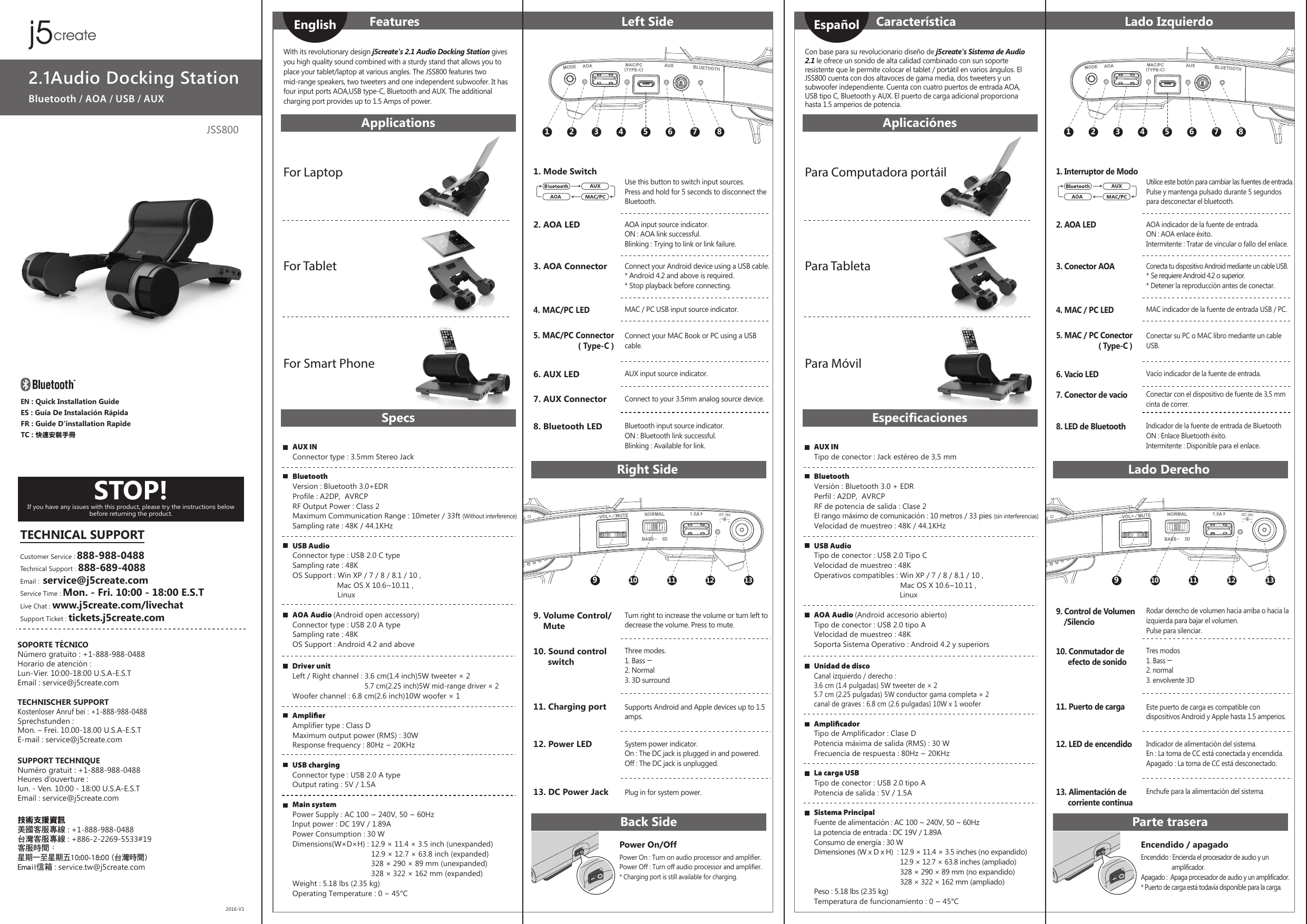 JSS8002.1Audio Docking StationBluetooth / AOA / USB / AUXSTOP!If you have any issues with this product, please try the instructions below before returning the product.SOPORTE TÉCNICONúmero gratuito : +1-888-988-0488Horario de atención : Lun-Vier. 10:00-18:00 U.S.A-E.S.TEmail : service@j5create.comTECHNISCHER SUPPORTKostenloser Anruf bei : +1-888-988-0488Sprechstunden : Mon. – Frei. 10.00-18.00 U.S.A-E.S.TE-mail : service@j5create.comSUPPORT TECHNIQUENuméro gratuit : +1-888-988-0488Heures d’ouverture : lun. - Ven. 10:00 - 18:00 U.S.A-E.S.TEmail : service@j5create.com 技術支援資訊美國客服專線 : +1-888-988-0488台灣客服專線 : +886-2-2269-5533#19客服時間：星期一至星期五10:00-18:00 (台灣時間)Email信箱 : service.tw@j5create.com2016-V1TECHNICAL SUPPORTCustomer Service : 888-988-0488Technical Support : 888-689-4088Email :  service@j5create.comService Time : Mon. - Fri. 10:00 - 18:00 E.S.TLive Chat : www.j5create.com/livechatSupport Ticket : tickets.j5create.comEN : Quick Installation GuideES : Guía De Instalación RápidaFR : Guide D&apos;installation RapideTC : 快速安裝手冊Power On : Turn on audio processor and amplifier.Power Off : Turn off audio processor and amplifier.* Charging port is still available for charging.With its revolutionary design j5create&apos;s 2.1 Audio Docking Station gives you high quality sound combined with a sturdy stand that allows you to place your tablet/laptop at various angles. The JSS800 features two mid-range speakers, two tweeters and one independent subwoofer. It has four input ports AOA,USB type-C, Bluetooth and AUX. The additional charging port provides up to 1.5 Amps of power.Power On/Off1 2 3 4 5 6 7 8Turn right to increase the volume or turn left to decrease the volume. Press to mute.Supports Android and Apple devices up to 1.5 amps.System power indicator.On : The DC jack is plugged in and powered.Off : The DC jack is unplugged.Plug in for system power.910 11 12 13FeaturesApplicationsSpecsRight SideBack SideLeft Side10. Sound control       switch11. Charging port12. Power LED13. DC Power Jack9. Volume Control/     MuteFor LaptopFor TabletFor Smart PhoneEnglishAUX INConnector type : 3.5mm Stereo JackBluetoothVersion : Bluetooth 3.0+EDRProfile : A2DP,  AVRCPRF Output Power : Class 2Maximum Communication Range : 10meter / 33ft (Without interference)Sampling rate : 48K / 44.1KHzUSB AudioConnector type : USB 2.0 C typeSampling rate : 48KOS Support : Win XP / 7 / 8 / 8.1 / 10 ,                  Mac OS X 10.6~10.11 ,                      LinuxAOA Audio (Android open accessory)Connector type : USB 2.0 A typeSampling rate : 48KOS Support : Android 4.2 and aboveDriver unitLeft / Right channel : 3.6 cm(1.4 inch)5W tweeter × 2                                  5.7 cm(2.25 inch)5W mid-range driver × 2Woofer channel : 6.8 cm(2.6 inch)10W woofer × 1AmpliﬁerAmplifier type : Class DMaximum output power (RMS) : 30WResponse frequency : 80Hz ~ 20KHzUSB chargingConnector type : USB 2.0 A typeOutput rating : 5V / 1.5AMain systemPower Supply : AC 100 ~ 240V, 50 ~ 60HzInput power : DC 19V / 1.89APower Consumption : 30 WDimensions(W×D×H) : 12.9 × 11.4 × 3.5 inch (unexpanded)                                     12.9 × 12.7 × 63.8 inch (expanded)                                     328 × 290 × 89 mm (unexpanded)                                     328 × 322 × 162 mm (expanded) Weight : 5.18 lbs (2.35 kg)Operating Temperature : 0 ~ 45°C2. AOA LED3. AOA Connector5. MAC/PC Connector ( Type-C )8. Bluetooth LED6. AUX LED7. AUX Connector4. MAC/PC LEDAOA input source indicator.ON : AOA link successful.Blinking : Trying to link or link failure.Connect your Android device using a USB cable.* Android 4.2 and above is required.* Stop playback before connecting.Connect your MAC Book or PC using a USB cable.Bluetooth input source indicator.ON : Bluetooth link successful.Blinking : Available for link.AUX input source indicator.Connect to your 3.5mm analog source device.MAC / PC USB input source indicator.Use this button to switch input sources. Press and hold for 5 seconds to disconnect the Bluetooth.1. Mode SwitchThree modes.1. Bass2. Normal3. 3D surroundEncendido : Encienda el procesador de audio y un                      amplificador.Apagado :  Apaga procesador de audio y un amplificador.* Puerto de carga está todavía disponible para la carga.Con base para su revolucionario diseño de j5create’s Sistema de Audio 2.1 le ofrece un sonido de alta calidad combinado con sun soporte resistente que le permite colocar el tablet / portátil en varios ángulos. El JSS800 cuenta con dos altavoces de gama media, dos tweeters y un subwoofer independiente. Cuenta con cuatro puertos de entrada AOA, USB tipo C, Bluetooth y AUX. El puerto de carga adicional proporciona hasta 1.5 amperios de potencia. Encendido / apagado1 2 3 4 5 6 7 8Rodar derecho de volumen hacia arriba o hacia la izquierda para bajar el volumen.Pulse para silenciar.Este puerto de carga es compatible con dispositivos Android y Apple hasta 1.5 amperios.Indicador de alimentación del sistema.En : La toma de CC está conectada y encendida.Apagado : La toma de CC está desconectado.Enchufe para la alimentación del sistema.910 11 12 13CaracterísticaAplicaciónesEspecificacionesLado DerechoParte traseraLado Izquierdo10. Conmutador de       efecto de sonido11. Puerto de carga12. LED de encendido13. Alimentación de       corriente continua9. Control de Volumen    /SilencioPara Computadora portáilPara TabletaPara MóvilEspañolAUX INTipo de conector : Jack estéreo de 3,5 mmBluetoothVersión : Bluetooth 3.0 + EDRPerfil : A2DP,  AVRCPRF de potencia de salida : Clase 2El rango máximo de comunicación : 10 metros / 33 pies (sin interferencias)Velocidad de muestreo : 48K / 44.1KHzUSB AudioTipo de conector : USB 2.0 Tipo CVelocidad de muestreo : 48KOperativos compatibles : Win XP / 7 / 8 / 8.1 / 10 ,                                      Mac OS X 10.6~10.11 ,                                          LinuxAOA Audio (Android accesorio abierto)Tipo de conector : USB 2.0 tipo AVelocidad de muestreo : 48KSoporta Sistema Operativo : Android 4.2 y superiorsUnidad de discoCanal izquierdo / derecho : 3.6 cm (1.4 pulgadas) 5W tweeter de × 25.7 cm (2.25 pulgadas) 5W conductor gama completa × 2canal de graves : 6.8 cm (2.6 pulgadas) 10W x 1 wooferAmpliﬁcadorTipo de Amplificador : Clase DPotencia máxima de salida (RMS) : 30 WFrecuencia de respuesta : 80Hz ~ 20KHzLa carga USBTipo de conector : USB 2.0 tipo APotencia de salida : 5V / 1.5ASistema PrincipalFuente de alimentación : AC 100 ~ 240V, 50 ~ 60HzLa potencia de entrada : DC 19V / 1.89AConsumo de energía : 30 WDimensiones (W x D x H)  : 12.9 × 11.4 × 3.5 inches (no expandido)                                             12.9 × 12.7 × 63.8 inches (ampliado)                                             328 × 290 × 89 mm (no expandido)                                             328 × 322 × 162 mm (ampliado) Peso : 5.18 lbs (2.35 kg)Temperatura de funcionamiento : 0 ~ 45°C2. AOA LED3. Conector AOA5. MAC / PC Conector ( Type-C )8. LED de Bluetooth6. Vacío LED7. Conector de vacío4. MAC / PC LEDAOA indicador de la fuente de entrada.ON : AOA enlace éxito. Intermitente : Tratar de vincular o fallo del enlace.Conecta tu dispositivo Android mediante un cable USB.* Se requiere Android 4.2 o superior.* Detener la reproducción antes de conectar.Conectar su PC o MAC libro mediante un cable USB.Indicador de la fuente de entrada de BluetoothON : Enlace Bluetooth éxito.Intermitente : Disponible para el enlace.Vacío indicador de la fuente de entrada.Conectar con el dispositivo de fuente de 3,5 mm cinta de correr.MAC indicador de la fuente de entrada USB / PC.Utilice este botón para cambiar las fuentes de entrada.Pulse y mantenga pulsado durante 5 segundos para desconectar el bluetooth.1. Interruptor de ModoTres modos1. Bass2. normal3. envolvente 3D