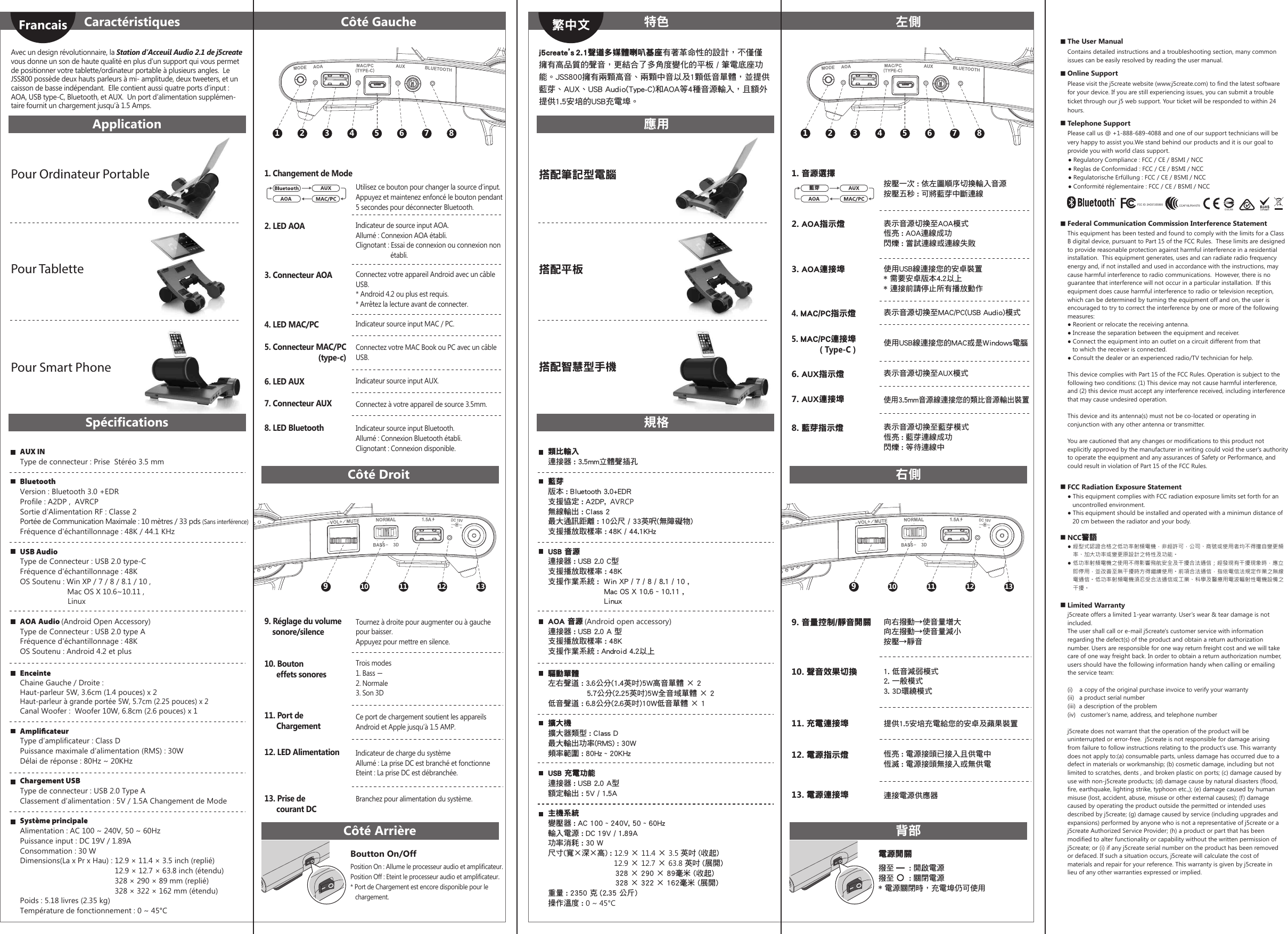 ■ Limited Warrantyj5create offers a limited 1-year warranty. User’s wear &amp; tear damage is not included.The user shall call or e-mail j5create&apos;s customer service with information regarding the defect(s) of the product and obtain a return authorization number. Users are responsible for one way return freight cost and we will take care of one way freight back. In order to obtain a return authorization number, users should have the following information handy when calling or emailing the service team:(i)    a copy of the original purchase invoice to verify your warranty (ii)   a product serial number (iii)  a description of the problem(iv)   customer’s name, address, and telephone numberj5create does not warrant that the operation of the product will be uninterrupted or error-free.  j5create is not responsible for damage arising from failure to follow instructions relating to the product’s use. This warranty does not apply to:(a) consumable parts, unless damage has occurred due to a defect in materials or workmanship; (b) cosmetic damage, including but not limited to scratches, dents , and broken plastic on ports; (c) damage caused by use with non-j5create products; (d) damage cause by natural disasters (flood, fire, earthquake, lighting strike, typhoon etc.,); (e) damage caused by human misuse (lost, accident, abuse, misuse or other external causes); (f) damage caused by operating the product outside the permitted or intended uses described by j5create; (g) damage caused by service (including upgrades and expansions) performed by anyone who is not a representative of j5create or a j5create Authorized Service Provider; (h) a product or part that has been modified to alter functionality or capability without the written permission of j5create; or (i) if any j5create serial number on the product has been removed or defaced. If such a situation occurs, j5create will calculate the cost of materials and repair for your reference. This warranty is given by j5create in lieu of any other warranties expressed or implied.■ The User ManualContains detailed instructions and a troubleshooting section, many common issues can be easily resolved by reading the user manual.■ Online SupportPlease visit the j5create website (www.j5create.com) to find the latest software for your device. If you are still experiencing issues, you can submit a trouble ticket through our j5 web support. Your ticket will be responded to within 24 hours.■ Telephone SupportPlease call us @ +1-888-689-4088 and one of our support technicians will be very happy to assist you.We stand behind our products and it is our goal to provide you with world class support.    ● Regulatory Compliance : FCC / CE / BSMI / NCC    ● Reglas de Conformidad : FCC / CE / BSMI / NCC    ● Regulatorische Erfüllung : FCC / CE / BSMI / NCC    ● Conformité réglementaire : FCC / CE / BSMI / NCC■ Federal Communication Commission Interference StatementThis equipment has been tested and found to comply with the limits for a Class B digital device, pursuant to Part 15 of the FCC Rules.  These limits are designed to provide reasonable protection against harmful interference in a residential installation.  This equipment generates, uses and can radiate radio frequency energy and, if not installed and used in accordance with the instructions, may cause harmful interference to radio communications.  However, there is no guarantee that interference will not occur in a particular installation.  If this equipment does cause harmful interference to radio or television reception, which can be determined by turning the equipment off and on, the user is encouraged to try to correct the interference by one or more of the following measures:● Reorient or relocate the receiving antenna.● Increase the separation between the equipment and receiver.● Connect the equipment into an outlet on a circuit different from that    to which the receiver is connected.● Consult the dealer or an experienced radio/TV technician for help. This device complies with Part 15 of the FCC Rules. Operation is subject to the following two conditions: (1) This device may not cause harmful interference, and (2) this device must accept any interference received, including interference that may cause undesired operation. This device and its antenna(s) must not be co-located or operating in conjunction with any other antenna or transmitter. You are cautioned that any changes or modifications to this product not explicitly approved by the manufacturer in writing could void the user&apos;s authority to operate the equipment and any assurances of Safety or Performance, and could result in violation of Part 15 of the FCC Rules.■ FCC Radiation Exposure Statement● This equipment complies with FCC radiation exposure limits set forth for an    uncontrolled environment. ● This equipment should be installed and operated with a minimun distance of     20 cm between the radiator and your body.■ NCC警語● 經型式認證合格之低功率射頻電機，非經許可，公司、商號或使用者均不得擅自變更頻    率、加大功率或變更原設計之特性及功能。● 低功率射頻電機之使用不得影響飛航安全及干擾合法通信；經發現有干擾現象時，應立    即停用，並改善至無干擾時方得繼續使用。前項合法通信，指依電信法規定作業之無線    電通信。低功率射頻電機須忍受合法通信或工業、科學及醫療用電波輻射性電機設備之    干擾。Position On : Allume le processeur audio et amplificateur.Position Off : Eteint le processeur audio et amplificateur.* Port de Chargement est encore disponible pour le    chargement.Avec un design révolutionnaire, la Station d’Acceuil Audio 2.1 de j5create vous donne un son de haute qualité en plus d’un support qui vous permet de positionner votre tablette/ordinateur portable à plusieurs angles.  Le JSS800 possède deux hauts parleurs à mi- amplitude, deux tweeters, et un caisson de basse indépendant.  Elle contient aussi quatre ports d’input : AOA, USB type-C, Bluetooth, et AUX.  Un port d’alimentation supplémen-taire fournit un chargement jusqu’à 1.5 Amps.Boutton On/Off1 2 3 4 5 6 7 8Tournez à droite pour augmenter ou à gauche pour baisser. Appuyez pour mettre en silence.Ce port de chargement soutient les appareils Android et Apple jusqu’à 1.5 AMP.Indicateur de charge du systèmeAllumé : La prise DC est branché et fonctionneEteint : La prise DC est débranchée.Branchez pour alimentation du système.910 11 12 13CaractéristiquesApplicationSpécificationsCôté DroitCôté ArrièreCôté Gauche10. Bouton       effets sonores11. Port de       Chargement12. LED Alimentation13. Prise de       courant DC9. Réglage du volume    sonore/silencePour Ordinateur PortablePour TablettePour Smart PhoneFrancaisAUX INType de connecteur : Prise  Stéréo 3.5 mmBluetoothVersion : Bluetooth 3.0 +EDRProfile : A2DP ,  AVRCPSortie d’Alimentation RF : Classe 2Portée de Communication Maximale : 10 mètres / 33 pds (Sans interférence)Fréquence d&apos;échantillonnage : 48K / 44.1 KHzUSB AudioType de Connecteur : USB 2.0 type-CFréquence d&apos;échantillonnage : 48KOS Soutenu : Win XP / 7 / 8 / 8.1 / 10 ,                   Mac OS X 10.6~10.11 ,                       LinuxAOA Audio (Android Open Accessory)Type de Connecteur : USB 2.0 type AFréquence d&apos;échantillonnage : 48KOS Soutenu : Android 4.2 et plusEnceinteChaine Gauche / Droite : Haut-parleur 5W, 3.6cm (1.4 pouces) x 2Haut-parleur à grande portée 5W, 5.7cm (2.25 pouces) x 2Canal Woofer :  Woofer 10W, 6.8cm (2.6 pouces) x 1Ampliﬁcateur Type d’amplificateur : Class DPuissance maximale d’alimentation (RMS) : 30WDélai de réponse : 80Hz ~ 20KHzChargement USBType de connecteur : USB 2.0 Type AClassement d’alimentation : 5V / 1.5A Changement de ModeSystème principaleAlimentation : AC 100 ~ 240V, 50 ~ 60HzPuissance input : DC 19V / 1.89AConsommation : 30 WDimensions(La x Pr x Hau) : 12.9 × 11.4 × 3.5 inch (replié)                                             12.9 × 12.7 × 63.8 inch (étendu)                                              328 × 290 × 89 mm (replié)                                             328 × 322 × 162 mm (étendu)Poids : 5.18 livres (2.35 kg)Température de fonctionnement : 0 ~ 45°C2. LED AOA Indicateur de source input AOA.Allumé : Connexion AOA établi.Clignotant : Essai de connexion ou connexion non                     établi.3. Connecteur AOA Connectez votre appareil Android avec un câble USB.* Android 4.2 ou plus est requis.* Arrêtez la lecture avant de connecter.5. Connecteur MAC/PC(type-c)Connectez votre MAC Book ou PC avec un câble USB.8. LED Bluetooth Indicateur source input Bluetooth.Allumé : Connexion Bluetooth établi.Clignotant : Connexion disponible.6. LED AUX Indicateur source input AUX.7. Connecteur AUX Connectez à votre appareil de source 3.5mm.4. LED MAC/PC Indicateur source input MAC / PC.Utilisez ce bouton pour changer la source d’input.Appuyez et maintenez enfoncé le bouton pendant 5 secondes pour déconnecter Bluetooth.1. Changement de ModeTrois modes1. Bass2. Normale3. Son 3Dj5create’s  2.1聲道多媒體喇叭基座有著革命性的設計，不僅僅擁有高品質的聲音，更結合了多角度變化的平板 / 筆電底座功能。JSS800擁有兩顆高音、兩顆中音以及1顆低音單體，並提供藍芽、AUX、USB Audio(Type-C)和AOA等4種音源輸入，且額外提供1.5安培的USB充電埠。電源開關1 2 3 4 5 6 7 8向右撥動→使音量增大向左撥動→使音量減小按壓→靜音提供1.5安培充電給您的安卓及蘋果裝置恆亮 : 電源接頭已接入且供電中恆滅 : 電源接頭無接入或無供電連接電源供應器910 11 12 13特色應用規格右側背部左側10. 聲音效果切換11. 充電連接埠12. 電源指示燈13. 電源連接埠9. 音量控制/靜音開關搭配筆記型電腦搭配平板搭配智慧型手機繁中文類比輸入連接器 : 3.5mm立體聲插孔藍芽版本 : Bluetooth 3.0+EDR支援協定 : A2DP,  AVRCP無線輸出 : Class 2最大通訊距離 : 10公尺 / 33英呎(無障礙物)支援播放取樣率 : 48K / 44.1KHzUSB 音源連接器 : USB 2.0 C型支援播放取樣率 : 48K支援作業系統 :  Win XP / 7 / 8 / 8.1 / 10 ,                       Mac OS X 10.6 ~ 10.11 ,                       LinuxAOA 音源 (Android open accessory)連接器 : USB 2.0 A 型支援播放取樣率 : 48K支援作業系統 : Android 4.2以上驅動單體左右聲道 : 3.6公分(1.4英吋)5W高音單體 × 2                5.7公分(2.25英吋)5W全音域單體 × 2低音聲道 : 6.8公分(2.6英吋)10W低音單體 × 1擴大機擴大器類型 : Class D最大輸出功率(RMS) : 30W頻率範圍 : 80Hz ~ 20KHzUSB 充電功能連接器 : USB 2.0 A型額定輸出 : 5V / 1.5A主機系統變壓器 : AC 100 ~ 240V, 50 ~ 60Hz輸入電源 : DC 19V / 1.89A功率消耗 : 30 W尺寸(寬×深×高) : 12.9 × 11.4 × 3.5 英吋 (收起)                               12.9 × 12.7 × 63.8 英吋 (展開)                           328 × 290 × 89毫米 (收起)                          328 × 322 × 162毫米 (展開) 重量 : 2350 克 (2.35 公斤)操作溫度 : 0 ~ 45°C2. AOA指示燈3. AOA連接埠5. MAC/PC連接埠 ( Type-C )8. 藍芽指示燈6. AUX指示燈7. AUX連接埠4. MAC/PC指示燈表示音源切換至AOA模式恆亮 : AOA連線成功閃爍 : 嘗試連線或連線失敗使用USB線連接您的安卓裝置* 需要安卓版本4.2以上* 連接前請停止所有播放動作使用USB線連接您的MAC或是Windows電腦表示音源切換至藍芽模式恆亮 : 藍芽連線成功閃爍 : 等待連線中表示音源切換至AUX模式使用3.5mm音源線連接您的類比音源輸出裝置表示音源切換至MAC/PC(USB Audio)模式按壓一次 : 依左圖順序切換輸入音源按壓五秒 : 可將藍芽中斷連線1. 音源選擇1. 低音減弱模式2. 一般模式3. 3D環繞模式D33J08FCC ID: 2AD37JSS800CCAF16LP0410T6藍芽撥至      : 開啟電源撥至      : 關閉電源* 電源關閉時，充電埠仍可使用