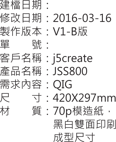 建檔日期：修改日期：2016-03-16製作版本：V1-B版單　　號：客戶名稱：j5create產品名稱：JSS800需求內容：QIG尺　　寸：420X297mm材　　質：70p模造紙，                    黑白雙面印刷                    成型尺寸