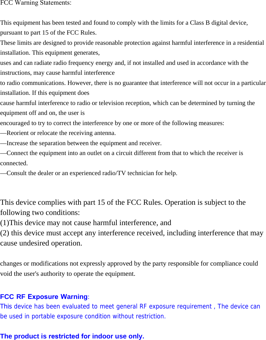 FCC Warning Statements: This equipment has been tested and found to comply with the limits for a Class B digital device, pursuant to part 15 of the FCC Rules. These limits are designed to provide reasonable protection against harmful interference in a residential installation. This equipment generates, uses and can radiate radio frequency energy and, if not installed and used in accordance with the instructions, may cause harmful interference to radio communications. However, there is no guarantee that interference will not occur in a particular installation. If this equipment does cause harmful interference to radio or television reception, which can be determined by turning the equipment off and on, the user is encouraged to try to correct the interference by one or more of the following measures: &mdash;Reorient or relocate the receiving antenna. &mdash;Increase the separation between the equipment and receiver. &mdash;Connect the equipment into an outlet on a circuit different from that to which the receiver is connected. &mdash;Consult the dealer or an experienced radio/TV technician for help. This device complies with part 15 of the FCC Rules. Operation is subject to the following two conditions: (1)This device may not cause harmful interference, and  (2) this device must accept any interference received, including interference that may cause undesired operation. changes or modifications not expressly approved by the party responsible for compliance could void the user's authority to operate the equipment. FCC RF Exposure Warning: This device has been evaluated to meet general RF exposure requirement , The device can be used in portable exposure condition without restriction. The product is restricted for indoor use only. 