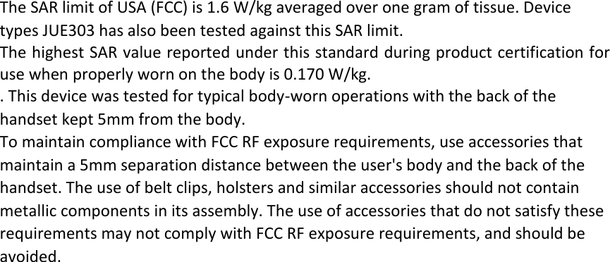 The SAR limit of USA (FCC) is 1.6 W/kg averaged over one gram of tissue. Device types JUE303 has also been tested against this SAR limit. The highest SAR value reported under this standard during product certification for use when properly worn on the body is 0.170 W/kg.   . This device was tested for typical body‐worn operations with the back of the handset kept 5mm from the body. To maintain compliance with FCC RF exposure requirements, use accessories that maintain a 5mm separation distance between the user&apos;s body and the back of the handset. The use of belt clips, holsters and similar accessories should not contain metallic components in its assembly. The use of accessories that do not satisfy these requirements may not comply with FCC RF exposure requirements, and should be avoided.  