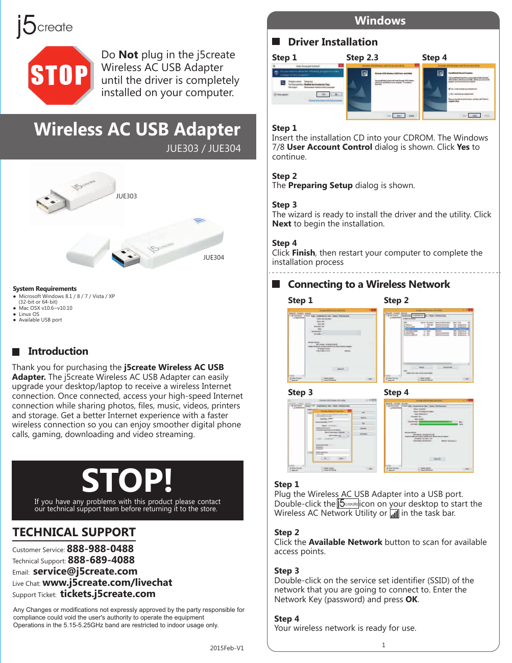 WindowsDriver InstallationConnecting to a Wireless NetworkStep 1 Step 2.3 Step 4Thank you for purchasing the j5create Wireless AC USB Adapter. The j5create Wireless AC USB Adapter can easily upgrade your desktop/laptop to receive a wireless Internet connection. Once connected, access your high-speed Internet connection while sharing photos, files, music, videos, printers and storage. Get a better Internet experience with a faster wireless connection so you can enjoy smoother digital phone calls, gaming, downloading and video streaming.●  Microsoft Windows 8.1 / 8 / 7 / Vista / XP     (32-bit or 64-bit)●  Mac OSX v10.6~v10.10●  Linux OS●  Available USB portDo Not plug in the j5create Wireless AC USB Adapter until the driver is completely installed on your computer.JUE303 / JUE304JUE303JUE304Wireless AC USB AdapterStep 1 Step 2Step 3 Step 4STOP!If you have any problems with this product please contact our technical support team before returning it to the store.TECHNICAL SUPPORTCustomer Service: 888-988-0488Technical Support: 888-689-4088Email:  service@j5create.comLive Chat: www.j5create.com/livechatSupport Ticket:  tickets.j5create.comIntroductionSystem Requirements12015Feb-V1Step 1Insert the installation CD into your CDROM. The Windows 7/8 User Account Control dialog is shown. Click Yes to continue.Step 2The Preparing Setup dialog is shown.Step 3The wizard is ready to install the driver and the utility. Click Next to begin the installation.Step 4Click Finish, then restart your computer to complete the installation processStep 1Plug the Wireless AC USB Adapter into a USB port. Double-click the          icon on your desktop to start the Wireless AC Network Utility or      in the task bar.Step 2Click the Available Network button to scan for available access points.Step 3Double-click on the service set identifier (SSID) of the network that you are going to connect to. Enter the Network Key (password) and press OK.Step 4Your wireless network is ready for use.Any Changes or modifications not expressly approved by the party responsible for compliance could void the user's authority to operate the equipmentOperations in the 5.15-5.25GHz band are restricted to indoor usage only.