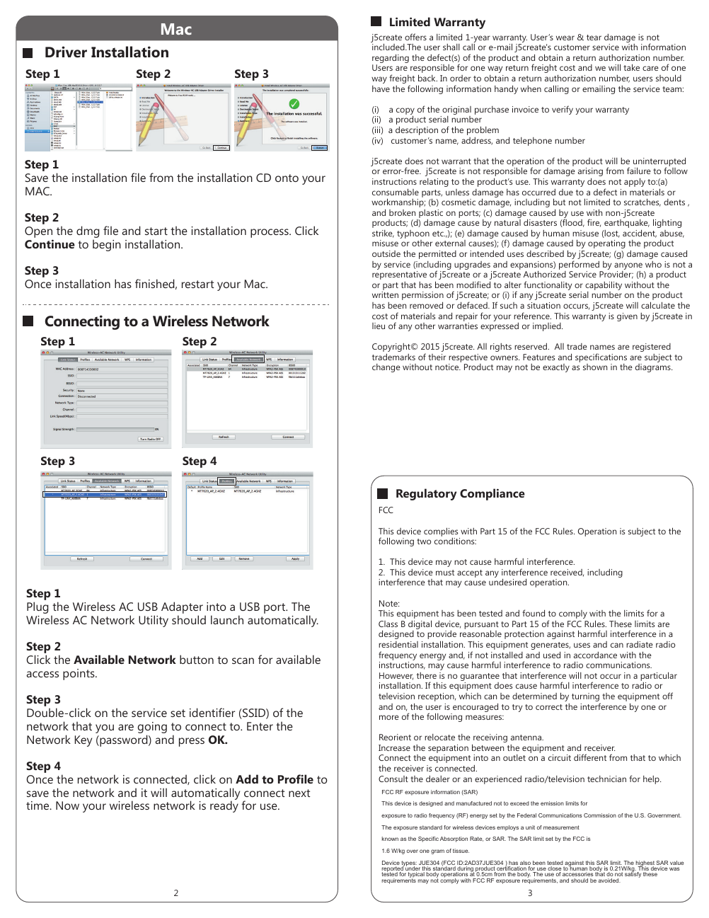 Mac j5create offers a limited 1-year warranty. User&rsquo;s wear &amp; tear damage is not included.The user shall call or e-mail j5create's customer service with information regarding the defect(s) of the product and obtain a return authorization number. Users are responsible for one way return freight cost and we will take care of one way freight back. In order to obtain a return authorization number, users should have the following information handy when calling or emailing the service team:(i)    a copy of the original purchase invoice to verify your warranty (ii)   a product serial number (iii)  a description of the problem(iv)   customer&rsquo;s name, address, and telephone numberj5create does not warrant that the operation of the product will be uninterrupted or error-free.  j5create is not responsible for damage arising from failure to follow instructions relating to the product&rsquo;s use. This warranty does not apply to:(a) consumable parts, unless damage has occurred due to a defect in materials or workmanship; (b) cosmetic damage, including but not limited to scratches, dents , and broken plastic on ports; (c) damage caused by use with non-j5create products; (d) damage cause by natural disasters (flood, fire, earthquake, lighting strike, typhoon etc.,); (e) damage caused by human misuse (lost, accident, abuse, misuse or other external causes); (f) damage caused by operating the product outside the permitted or intended uses described by j5create; (g) damage caused by service (including upgrades and expansions) performed by anyone who is not a representative of j5create or a j5create Authorized Service Provider; (h) a product or part that has been modified to alter functionality or capability without the written permission of j5create; or (i) if any j5create serial number on the product has been removed or defaced. If such a situation occurs, j5create will calculate the cost of materials and repair for your reference. This warranty is given by j5create in lieu of any other warranties expressed or implied.Copyright&copy; 2015 j5create. All rights reserved.  All trade names are registered trademarks of their respective owners. Features and specifications are subject to change without notice. Product may not be exactly as shown in the diagrams.Connecting to a Wireless NetworkDriver InstallationStep 1Plug the Wireless AC USB Adapter into a USB port. The Wireless AC Network Utility should launch automatically.Step 2Click the Available Network button to scan for available access points.Step 3Double-click on the service set identifier (SSID) of the network that you are going to connect to. Enter the Network Key (password) and press OK.Step 4Once the network is connected, click on Add to Profile to save the network and it will automatically connect next time. Now your wireless network is ready for use.Step 1Save the installation file from the installation CD onto your MAC.Step 2Open the dmg file and start the installation process. Click Continue to begin installation.Step 3Once installation has finished, restart your Mac.Step 2Step 1 Step 3Limited WarrantyFCCThis device complies with Part 15 of the FCC Rules. Operation is subject to the following two conditions:1.  This device may not cause harmful interference.2.  This device must accept any interference received, including interference that may cause undesired operation.Note: This equipment has been tested and found to comply with the limits for a Class B digital device, pursuant to Part 15 of the FCC Rules. These limits are designed to provide reasonable protection against harmful interference in a residential installation. This equipment generates, uses and can radiate radio frequency energy and, if not installed and used in accordance with the instructions, may cause harmful interference to radio communications. However, there is no guarantee that interference will not occur in a particular installation. If this equipment does cause harmful interference to radio or television reception, which can be determined by turning the equipment off and on, the user is encouraged to try to correct the interference by one or more of the following measures:Reorient or relocate the receiving antenna.Increase the separation between the equipment and receiver.Connect the equipment into an outlet on a circuit different from that to which the receiver is connected.Consult the dealer or an experienced radio/television technician for help.Regulatory ComplianceStep 1 Step 2Step 3 Step 42 3FCC RF exposure information (SAR)This device is designed and manufactured not to exceed the emission limits forexposure to radio frequency (RF) energy set by the Federal Communications Commission of the U.S. Government.The exposure standard for wireless devices employs a unit of measurementknown as the Specific Absorption Rate, or SAR. The SAR limit set by the FCC is1.6 W/kg over one gram of tissue.Device types: JUE304 (FCC ID:2AD37JUE304 ) has also been tested against this SAR limit. The highest SAR value reported under this standard during product certification for use close to human body is 0.21W/kg. This device was tested for typical body operations at 0.5cm from the body. The use of accessories that do not satisfy these requirements may not comply with FCC RF exposure requirements, and should be avoided.