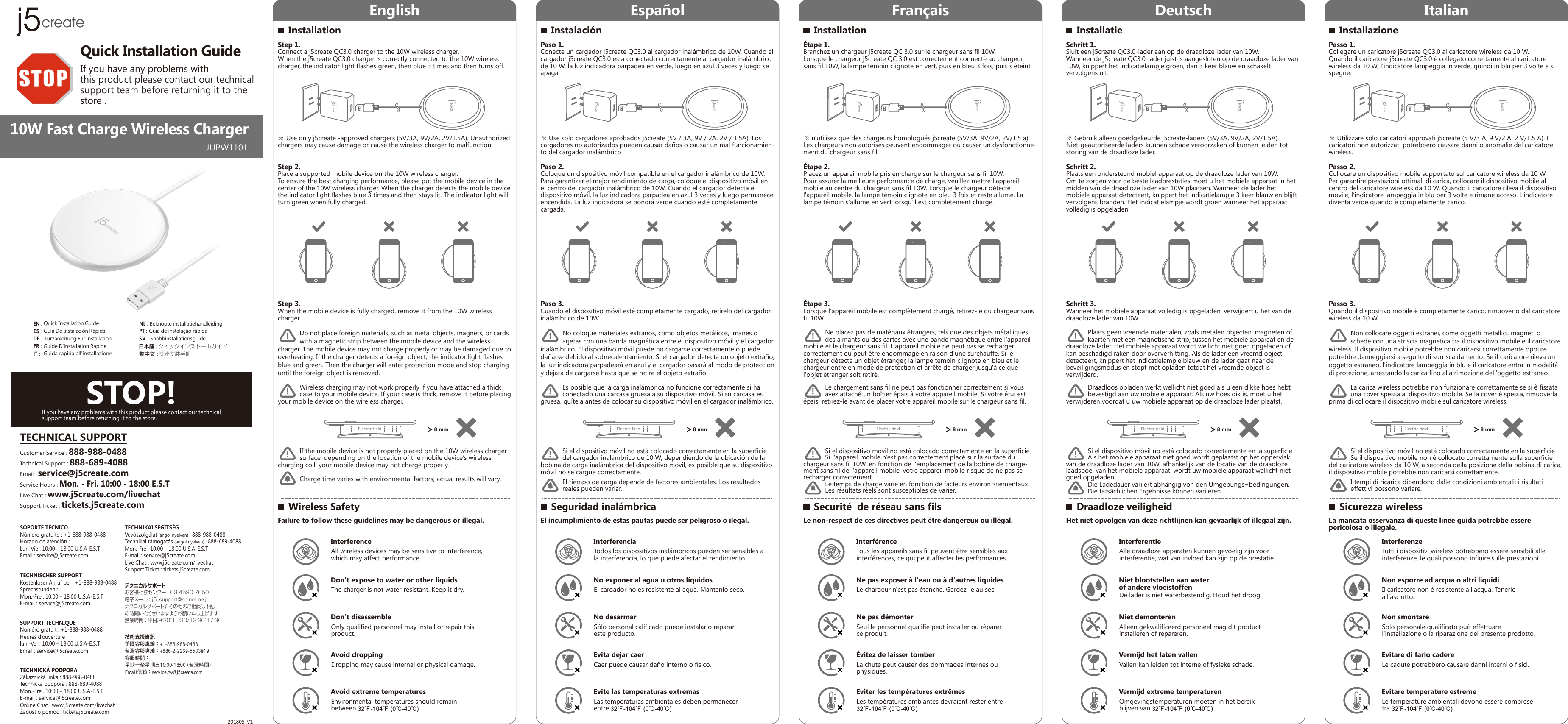 English Español Français Deutsch Italian10W Fast Charge Wireless Charger201805-V1Quick Installation GuideIf you have any problems with this product please contact our technical support team before returning it to the store .JUPW1101快速安裝手冊繁中文 :クイックインストールガイド日本語 :Guide D&apos;installation RapideFR:Kurzanleitung Für InstallationDE:Quick Installation GuideEN:Guía De Instalación RápidaES:IT :  Guida rapida all&apos;installazioneNL : Beknopte installatiehandleidingPT : Guia de instalação rápidaSV : SnabbinstallationsguideSTOP!If you have any problems with this product please contact our technical support team before returning it to the store.SOPORTE TÉCNICONúmero gratuito : +1-888-988-0488Horario de atención : Lun-Vier. 10:00 – 18:00 U.S.A-E.S.TEmail : service@j5create.comTECHNISCHER SUPPORTKostenloser Anruf bei : +1-888-988-0488Sprechstunden : Mon.-Frei. 10:00 – 18:00 U.S.A-E.S.TE-mail : service@j5create.comSUPPORT TECHNIQUENuméro gratuit : +1-888-988-0488Heures d’ouverture : lun.-Ven. 10:00 – 18:00 U.S.A-E.S.TEmail : service@j5create.com TECHNIKAI SEGÍTSÉGVevőszolgálat (angol nyelven) : 888-988-0488Technikai támogatás (angol nyelven) : 888-689-4088Mon.-Frei. 10:00 – 18:00 U.S.A-E.S.TE-mail : service@j5create.comLive Chat : www.j5create.com/livechatSupport Ticket : tickets.j5create.comテクニカルサポートお客様相談センター:03-4590-7650電子メール：j5̲support@solnet.ne.jpテクニカルサポートやその他のご相談は下記の時間にくださいますようお願い申し上げます営業時間：平日：9:30˜11:30/13:30˜17:30技術支援資訊美國客服專線：+1-888-988-0488台灣客服專線：+886-2-2269-5533#19客服時間：星期一至星期五10:00-18:00 (台灣時間)Email信箱：service.tw@j5create.comTECHNICKÁ PODPORAZákaznická linka : 888-988-0488Technická podpora : 888-689-4088Mon.-Frei. 10:00 – 18:00 U.S.A-E.S.TE-mail : service@j5create.comOnline Chat : www.j5create.com/livechatŽádost o pomoc : tickets.j5create.comTECHNICAL SUPPORTCustomer Service : 888-988-0488Technical Support : 888-689-4088Email : service@j5create.comService Hours : Mon. - Fri. 10:00 - 18:00 E.S.TLive Chat : www.j5create.com/livechatSupport Ticket : tickets.j5create.comInstallationWireless SafetyStep 1.Connect a j5create QC3.0 charger to the 10W wireless charger.When the j5create QC3.0 charger is correctly connected to the 10W wireless charger, the indicator light flashes green, then blue 3 times and then turns off.Step 2.Place a supported mobile device on the 10W wireless charger.To ensure the best charging performance, please put the mobile device in the center of the 10W wireless charger. When the charger detects the mobile device the indicator light flashes blue 3 times and then stays lit. The indicator light will turn green when fully charged.Step 3.When the mobile device is fully charged, remove it from the 10W wireless charger.            Do not place foreign materials, such as metal objects, magnets, or cards             with a magnetic strip between the mobile device and the wireless charger. The mobile device may not charge properly or may be damaged due to overheating. If the charger detects a foreign object, the indicator light flashes blue and green. Then the charger will enter protection mode and stop charging until the foreign object is removed.Failure to follow these guidelines may be dangerous or illegal.※ Use only j5create -approved chargers (5V/3A, 9V/2A, 2V/1.5A). Unauthorized chargers may cause damage or cause the wireless charger to malfunction.!            Wireless charging may not work properly if you have attached a thick            case to your mobile device. If your case is thick, remove it before placing your mobile device on the wireless charger.                        If the mobile device is not properly placed on the 10W wireless charger             surface, depending on the location of the mobile device’s wireless charging coil, your mobile device may not charge properly.            Charge time varies with environmental factors; actual results will vary.!!InterferenceAll wireless devices may be sensitive to interference, which may affect performance.Don’t expose to water or other liquids The charger is not water-resistant. Keep it dry.Don’t disassemble Only qualified personnel may install or repair this product.Avoid droppingDropping may cause internal or physical damage.Avoid extreme temperaturesEnvironmental temperatures should remain between 32℉-104℉ (0℃-40℃)InstalaciónSeguridad inalámbricaPaso 1.Conecte un cargador j5create QC3.0 al cargador inalámbrico de 10W. Cuando el cargador j5create QC3.0 está conectado correctamente al cargador inalámbrico de 10 W, la luz indicadora parpadea en verde, luego en azul 3 veces y luego se apaga.Paso 2.Coloque un dispositivo móvil compatible en el cargador inalámbrico de 10W. Para garantizar el mejor rendimiento de carga, coloque el dispositivo móvil en el centro del cargador inalámbrico de 10W. Cuando el cargador detecta el dispositivo móvil, la luz indicadora parpadea en azul 3 veces y luego permanece encendida. La luz indicadora se pondrá verde cuando esté completamente cargada.Paso 3.Cuando el dispositivo móvil esté completamente cargado, retírelo del cargador inalámbrico de 10W.            No coloque materiales extraños, como objetos metálicos, imanes o            arjetas con una banda magnética entre el dispositivo móvil y el cargador inalámbrico. El dispositivo móvil puede no cargarse correctamente o puede dañarse debido al sobrecalentamiento. Si el cargador detecta un objeto extraño, la luz indicadora parpadeará en azul y el cargador pasará al modo de protección y dejará de cargarse hasta que se retire el objeto extraño.El incumplimiento de estas pautas puede ser peligroso o ilegal.※ Use solo cargadores aprobados j5create (5V / 3A, 9V / 2A, 2V / 1.5A). Los cargadores no autorizados pueden causar daños o causar un mal funcionamien-to del cargador inalámbrico.!            Es posible que la carga inalámbrica no funcione correctamente si ha             conectado una carcasa gruesa a su dispositivo móvil. Si su carcasa es gruesa, quítela antes de colocar su dispositivo móvil en el cargador inalámbrico.                        Si el dispositivo móvil no está colocado correctamente en la superficie             del cargador inalámbrico de 10 W, dependiendo de la ubicación de la bobina de carga inalámbrica del dispositivo móvil, es posible que su dispositivo móvil no se cargue correctamente.            El tiempo de carga depende de factores ambientales. Los resultados             reales pueden variar.!!InterferenciaTodos los dispositivos inalámbricos pueden ser sensibles a la interferencia, lo que puede afectar el rendimiento.No exponer al agua u otros líquidosEl cargador no es resistente al agua. Mantenlo seco.No desarmarSólo personal calificado puede instalar o reparar este producto.Evita dejar caerCaer puede causar daño interno o físico.Evite las temperaturas extremasLas temperaturas ambientales deben permanecer entre 32℉-104℉ (0℃-40℃)InstallationSecurité  de réseau sans filsÉtape 1.Branchez un chargeur j5create QC 3.0 sur le chargeur sans fil 10W.Lorsque le chargeur j5create QC 3.0 est correctement connecté au chargeur sans fil 10W, la lampe témoin clignote en vert, puis en bleu 3 fois, puis s&apos;éteint.Étape 2.Placez un appareil mobile pris en charge sur le chargeur sans fil 10W.Pour assurer la meilleure performance de charge, veuillez mettre l&apos;appareil mobile au centre du chargeur sans fil 10W. Lorsque le chargeur détecte l&apos;appareil mobile, la lampe témoin clignote en bleu 3 fois et reste allumé. La lampe témoin s&apos;allume en vert lorsqu&apos;il est complètement chargé.Étape 3.Lorsque l&apos;appareil mobile est complètement chargé, retirez-le du chargeur sans fil 10W.            Ne placez pas de matériaux étrangers, tels que des objets métalliques,             des aimants ou des cartes avec une bande magnétique entre l&apos;appareil mobile et le chargeur sans fil. L&apos;appareil mobile ne peut pas se recharger correctement ou peut être endommagé en raison d&apos;une surchauffe. Si le chargeur détecte un objet étranger, la lampe témoin clignote en bleu et le chargeur entre en mode de protection et arrête de charger jusqu&apos;à ce que l&apos;objet étranger soit retiré.Le non-respect de ces directives peut être dangereux ou illégal.※ n&apos;utilisez que des chargeurs homologués j5create (5V/3A, 9V/2A, 2V/1.5 a). Les chargeurs non autorisés peuvent endommager ou causer un dysfonctionne-ment du chargeur sans fil.!            Le chargement sans fil ne peut pas fonctionner correctement si vous             avez attaché un boîtier épais à votre appareil mobile. Si votre étui est épais, retirez-le avant de placer votre appareil mobile sur le chargeur sans fil.                        Si el dispositivo móvil no está colocado correctamente en la superficie             Si l&apos;appareil mobile n&apos;est pas correctement placé sur la surface du chargeur sans fil 10W, en fonction de l&apos;emplacement de la bobine de charge-ment sans fil de l&apos;appareil mobile, votre appareil mobile risque de ne pas se recharger correctement.            Le temps de charge varie en fonction de facteurs environ¬nementaux.             Les résultats réels sont susceptibles de varier.!!Interférence  Tous les appareils sans fil peuvent être sensibles aux interférences, ce qui peut affecter les performances.Ne pas exposer à l&apos;eau ou à d&apos;autres liquides Le chargeur n&apos;est pas étanche. Gardez-le au sec.Ne pas démonter Seul le personnel qualifié peut installer ou réparer ce produit.Évitez de laisser tomber La chute peut causer des dommages internes ou physiques.Eviter les températures extrêmes Les températures ambiantes devraient rester entre  32℉-104℉ (0℃-40℃)InstallatieDraadloze veiligheidSchritt 1.Sluit een j5create QC3.0-lader aan op de draadloze lader van 10W.Wanneer de j5create QC3.0-lader juist is aangesloten op de draadloze lader van 10W, knippert het indicatielampje groen, dan 3 keer blauw en schakelt vervolgens uit.Schritt 2.Plaats een ondersteund mobiel apparaat op de draadloze lader van 10W.Om te zorgen voor de beste laadprestaties moet u het mobiele apparaat in het midden van de draadloze lader van 10W plaatsen. Wanneer de lader het mobiele apparaat detecteert, knippert het indicatielampje 3 keer blauw en blijft vervolgens branden. Het indicatielampje wordt groen wanneer het apparaat volledig is opgeladen.Schritt 3.Wanneer het mobiele apparaat volledig is opgeladen, verwijdert u het van de draadloze lader van 10W.            Plaats geen vreemde materialen, zoals metalen objecten, magneten of             kaarten met een magnetische strip, tussen het mobiele apparaat en de draadloze lader. Het mobiele apparaat wordt wellicht niet goed opgeladen of kan beschadigd raken door oververhitting. Als de lader een vreemd object detecteert, knippert het indicatielampje blauw en de lader gaat naar de beveiligingsmodus en stopt met opladen totdat het vreemde object is verwijderd.Het niet opvolgen van deze richtlijnen kan gevaarlijk of illegaal zijn.※ Gebruik alleen goedgekeurde j5create-laders (5V/3A, 9V/2A, 2V/1.5A). Niet-geautoriseerde laders kunnen schade veroorzaken of kunnen leiden tot storing van de draadloze lader.!            Draadloos opladen werkt wellicht niet goed als u een dikke hoes hebt             bevestigd aan uw mobiele apparaat. Als uw hoes dik is, moet u het verwijderen voordat u uw mobiele apparaat op de draadloze lader plaatst.                        Si el dispositivo móvil no está colocado correctamente en la superficie             Als het mobiele apparaat niet goed wordt geplaatst op het oppervlak van de draadloze lader van 10W, afhankelijk van de locatie van de draadloze laadspoel van het mobiele apparaat, wordt uw mobiele apparaat wellicht niet goed opgeladen.            Die Ladedauer variiert abhängig von den Umgebungs¬bedingungen.             Die tatsächlichen Ergebnisse können variieren.!!InterferentieAlle draadloze apparaten kunnen gevoelig zijn voor interferentie, wat van invloed kan zijn op de prestatie.Niet blootstellen aan water of andere vloeistoffenDe lader is niet waterbestendig. Houd het droog.Niet demonteren Alleen gekwalificeerd personeel mag dit product installeren of repareren.Vermijd het laten vallen Vallen kan leiden tot interne of fysieke schade.Vermijd extreme temperaturenOmgevingstemperaturen moeten in het bereik blijven van 32℉-104℉ (0℃-40℃)InstallazioneSicurezza wirelessPasso 1.Collegare un caricatore j5create QC3.0 al caricatore wireless da 10 W.Quando il caricatore j5create QC3.0 è collegato correttamente al caricatore wireless da 10 W, l’indicatore lampeggia in verde, quindi in blu per 3 volte e si spegne.Passo 2.Collocare un dispositivo mobile supportato sul caricatore wireless da 10 W.Per garantire prestazioni ottimali di carica, collocare il dispositivo mobile al centro del caricatore wireless da 10 W. Quando il caricatore rileva il dispositivo movile, l’indicatore lampeggia in blu per 3 volte e rimane acceso. L’indicatore diventa verde quando è completamente carico.Passo 3.Quando il dispositivo mobile è completamente carico, rimuoverlo dal caricatore wireless da 10 W.            Non collocare oggetti estranei, come oggetti metallici, magneti o             schede con una striscia magnetica tra il dispositivo mobile e il caricatore wireless. Il dispositivo mobile potrebbe non caricarsi correttamente oppure potrebbe danneggiarsi a seguito di surriscaldamento. Se il caricatore rileva un oggetto estraneo, l&apos;indicatore lampeggia in blu e il caricatore entra in modalità di protezione, arrestando la carica fino alla rimozione dell&apos;oggetto estraneo.La mancata osservanza di queste linee guida potrebbe essere pericolosa o illegale.※ Utilizzare solo caricatori approvati j5create (5 V/3 A, 9 V/2 A, 2 V/1,5 A). I caricatori non autorizzati potrebbero causare danni o anomalie del caricatore wireless.!            La carica wireless potrebbe non funzionare correttamente se si è fissata             una cover spessa al dispositivo mobile. Se la cover è spessa, rimuoverla prima di collocare il dispositivo mobile sul caricatore wireless.                        Si el dispositivo móvil no está colocado correctamente en la superficie             Se il dispositivo mobile non è collocato correttamente sulla superficie del caricatore wireless da 10 W, a seconda della posizione della bobina di carica, il dispositivo mobile potrebbe non caricarsi correttamente.            I tempi di ricarica dipendono dalle condizioni ambientali; i risultati             effettivi possono variare.!!InterferenzeTutti i dispositivi wireless potrebbero essere sensibili alle interferenze, le quali possono influire sulle prestazioni.Non esporre ad acqua o altri liquidiIl caricatore non è resistente all&apos;acqua. Tenerlo all&apos;asciutto.Non smontare Solo personale qualificato può effettuare l&apos;installazione o la riparazione del presente prodotto.Evitare di farlo cadere Le cadute potrebbero causare danni interni o fisici.Evitare temperature estremeLe temperature ambientali devono essere comprese tra 32℉-104℉ (0℃-40℃)Electric field ＞ 8 mm Electric field ＞ 8 mm Electric field ＞ 8 mm Electric field ＞ 8 mm Electric field ＞ 8 mm