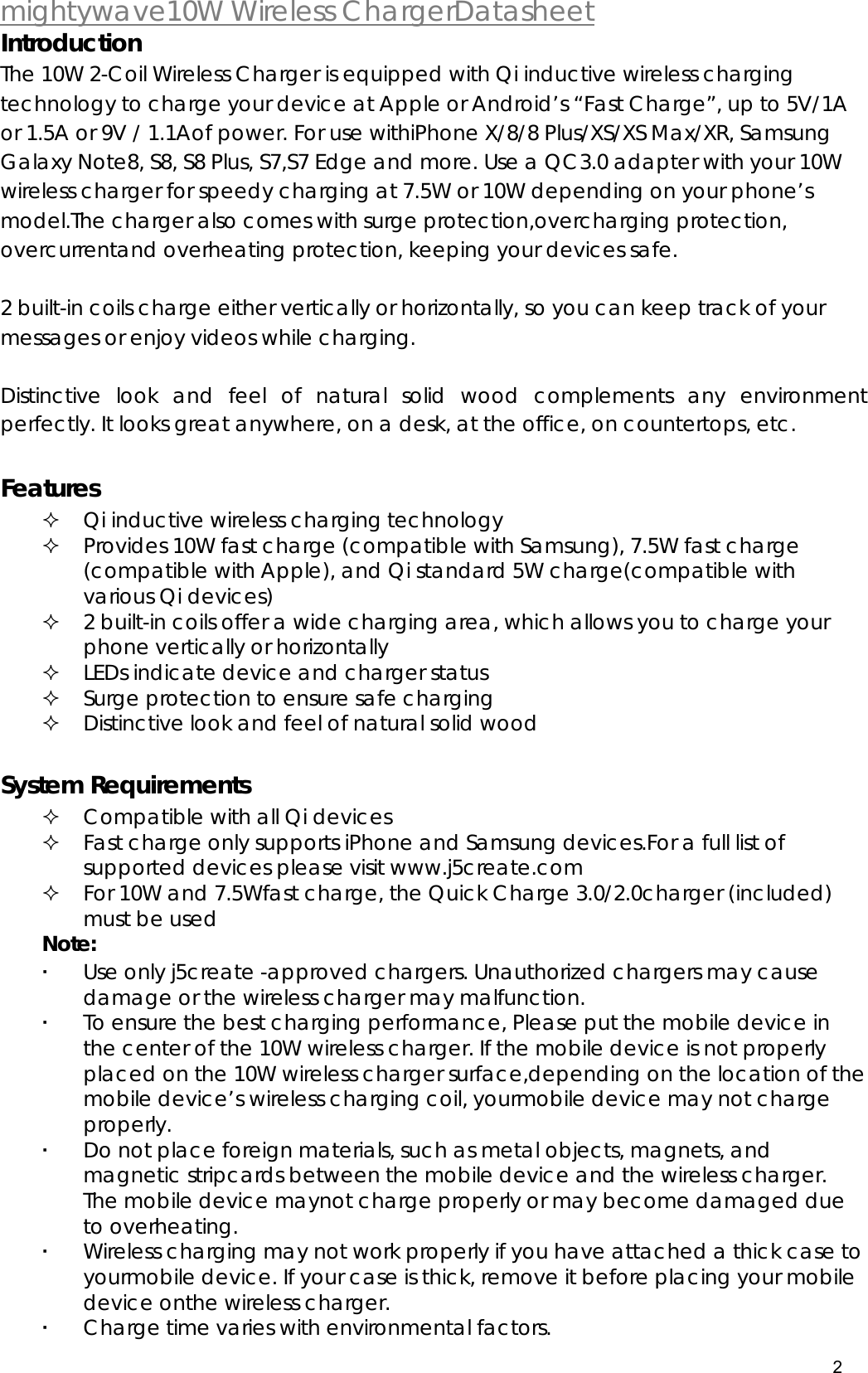  mightywave10W Wireless ChargerDatasheet 2  Introduction The 10W 2-Coil Wireless Charger is equipped with Qi inductive wireless charging technology to charge your device at Apple or Android&rsquo;s &ldquo;Fast Charge&rdquo;, up to 5V/1A or 1.5A or 9V / 1.1Aof power. For use withiPhone X/8/8 Plus/XS/XS Max/XR, Samsung Galaxy Note8, S8, S8 Plus, S7,S7 Edge and more. Use a QC3.0 adapter with your 10W wireless charger for speedy charging at 7.5W or 10W depending on your phone&rsquo;s model.The charger also comes with surge protection,overcharging protection, overcurrentand overheating protection, keeping your devices safe.   2 built-in coils charge either vertically or horizontally, so you can keep track of your messages or enjoy videos while charging.  Distinctive look and feel of natural solid wood complements any environment perfectly. It looks great anywhere, on a desk, at the office, on countertops, etc.  Features   Qi inductive wireless charging technology   Provides 10W fast charge (compatible with Samsung), 7.5W fast charge (compatible with Apple), and Qi standard 5W charge(compatible with various Qi devices)   2 built-in coils offer a wide charging area, which allows you to charge your phone vertically or horizontally   LEDs indicate device and charger status   Surge protection to ensure safe charging   Distinctive look and feel of natural solid wood  System Requirements  Compatible with all Qi devices  Fast charge only supports iPhone and Samsung devices.For a full list of supported devices please visit www.j5create.com  For 10W and 7.5Wfast charge, the Quick Charge 3.0/2.0charger (included) must be used Note:  Use only j5create -approved chargers. Unauthorized chargers may cause damage or the wireless charger may malfunction.  To ensure the best charging performance, Please put the mobile device in the center of the 10W wireless charger. If the mobile device is not properly placed on the 10W wireless charger surface,depending on the location of the mobile device&rsquo;s wireless charging coil, yourmobile device may not charge properly.  Do not place foreign materials, such as metal objects, magnets, and magnetic stripcards between the mobile device and the wireless charger. The mobile device maynot charge properly or may become damaged due to overheating.   Wireless charging may not work properly if you have attached a thick case to yourmobile device. If your case is thick, remove it before placing your mobile device onthe wireless charger.  Charge time varies with environmental factors. 