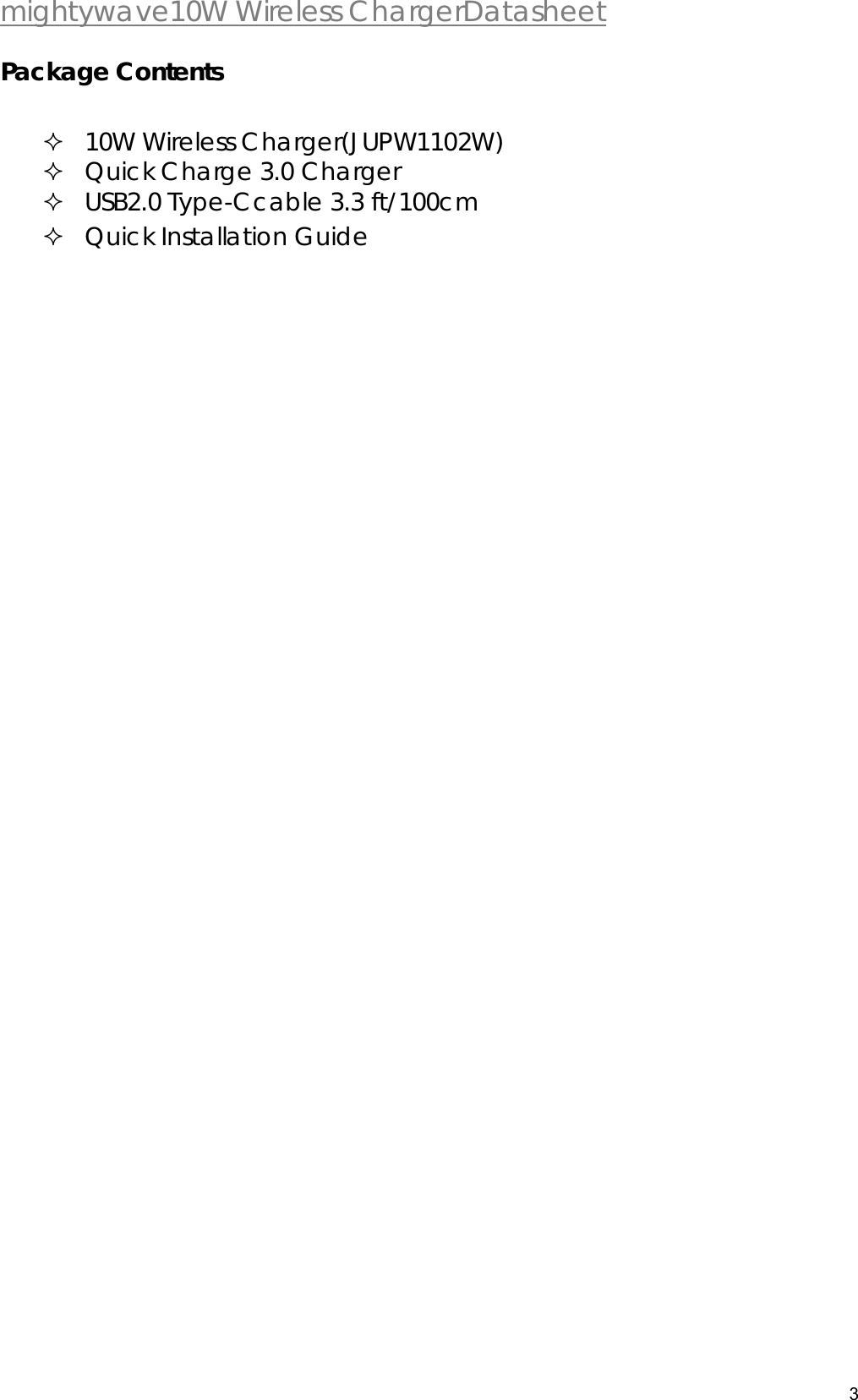  mightywave10W Wireless ChargerDatasheet 3   Package Contents   10W Wireless Charger(JUPW1102W)  Quick Charge 3.0 Charger  USB2.0 Type-Ccable 3.3 ft/100cm  Quick Installation Guide  