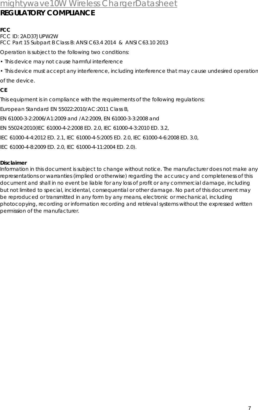  mightywave10W Wireless ChargerDatasheet 7  REGULATORY COMPLIANCE  FCC   FCC ID: 2AD37JUPW2W FCC Part 15 Subpart B Class B: ANSI C63.4 2014  &amp;  ANSI C63.10 2013 Operation is subject to the following two conditions: &bull; This device may not cause harmful interference &bull; This device must accept any interference, including interference that may cause undesired operation of the device. CE This equipment is in compliance with the requirements of the following regulations:  European Standard EN 55022:2010/AC:2011 Class B, EN 61000-3-2:2006/A1:2009 and /A2:2009, EN 61000-3-3:2008 and EN 55024:2010(IEC 61000-4-2:2008 ED. 2.0, IEC 61000-4-3:2010 ED. 3.2, IEC 61000-4-4:2012 ED. 2.1, IEC 61000-4-5:2005 ED. 2.0, IEC 61000-4-6:2008 ED. 3.0, IEC 61000-4-8:2009 ED. 2.0, IEC 61000-4-11:2004 ED. 2.0).  Disclaimer Information in this document is subject to change without notice. The manufacturer does not make any representations or warranties (implied or otherwise) regarding the accuracy and completeness of this document and shall in no event be liable for any loss of profit or any commercial damage, including but not limited to special, incidental, consequential or other damage. No part of this document may be reproduced or transmitted in any form by any means, electronic or mechanical, including photocopying, recording or information recording and retrieval systems without the expressed written permission of the manufacturer.   