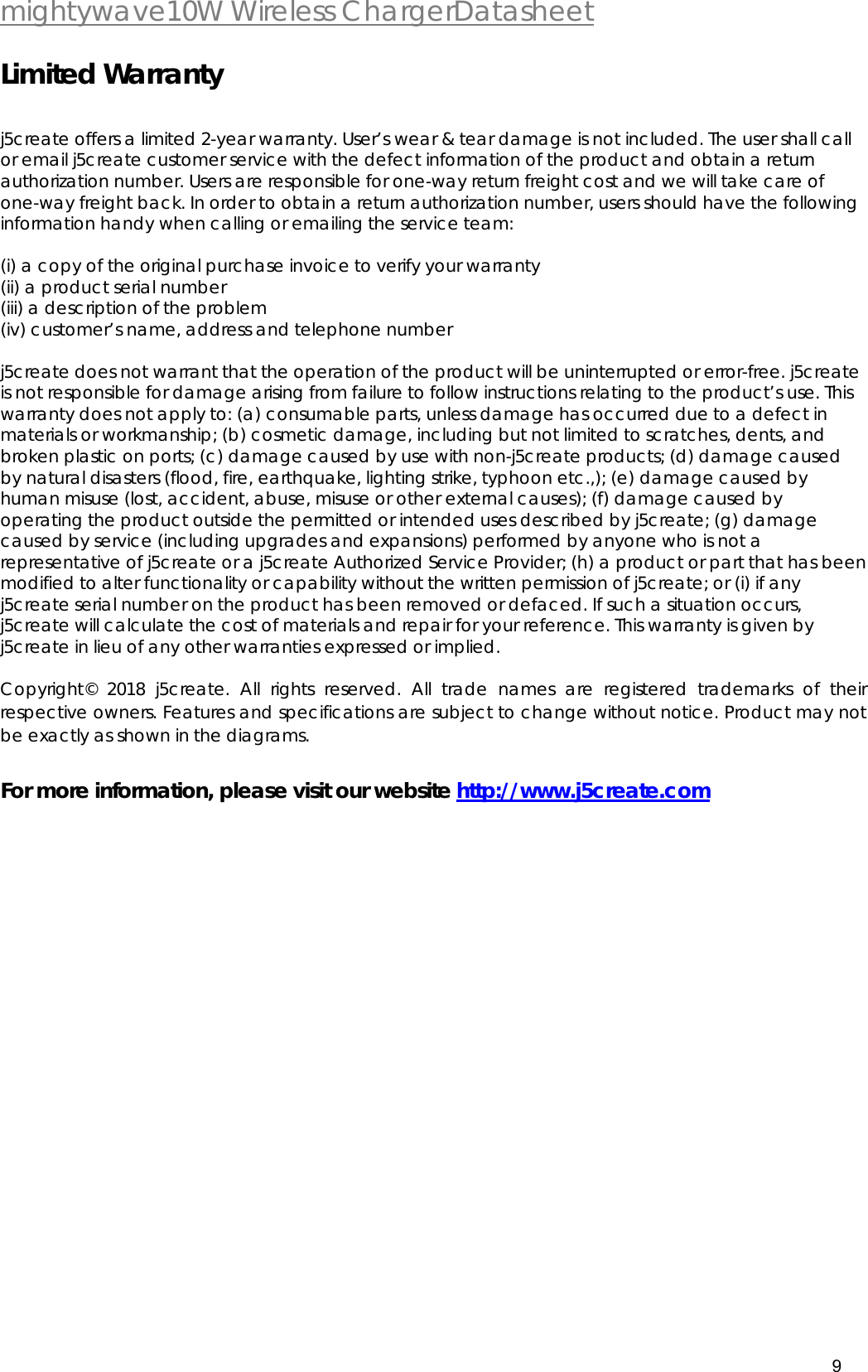  mightywave10W Wireless ChargerDatasheet 9   Limited Warranty  j5create offers a limited 2-year warranty. User&rsquo;s wear &amp; tear damage is not included. The user shall call or email j5create customer service with the defect information of the product and obtain a return authorization number. Users are responsible for one-way return freight cost and we will take care of one-way freight back. In order to obtain a return authorization number, users should have the following information handy when calling or emailing the service team:   (i) a copy of the original purchase invoice to verify your warranty  (ii) a product serial number  (iii) a description of the problem  (iv) customer&rsquo;s name, address and telephone number   j5create does not warrant that the operation of the product will be uninterrupted or error-free. j5create is not responsible for damage arising from failure to follow instructions relating to the product&rsquo;s use. This warranty does not apply to: (a) consumable parts, unless damage has occurred due to a defect in materials or workmanship; (b) cosmetic damage, including but not limited to scratches, dents, and broken plastic on ports; (c) damage caused by use with non-j5create products; (d) damage caused by natural disasters (flood, fire, earthquake, lighting strike, typhoon etc.,); (e) damage caused by human misuse (lost, accident, abuse, misuse or other external causes); (f) damage caused by operating the product outside the permitted or intended uses described by j5create; (g) damage caused by service (including upgrades and expansions) performed by anyone who is not a representative of j5create or a j5create Authorized Service Provider; (h) a product or part that has been modified to alter functionality or capability without the written permission of j5create; or (i) if any j5create serial number on the product has been removed or defaced. If such a situation occurs, j5create will calculate the cost of materials and repair for your reference. This warranty is given by j5create in lieu of any other warranties expressed or implied.   Copyright&copy; 2018 j5create. All rights reserved. All trade names are registered trademarks of their respective owners. Features and specifications are subject to change without notice. Product may not be exactly as shown in the diagrams.  For more information, please visit our website http://www.j5create.com  