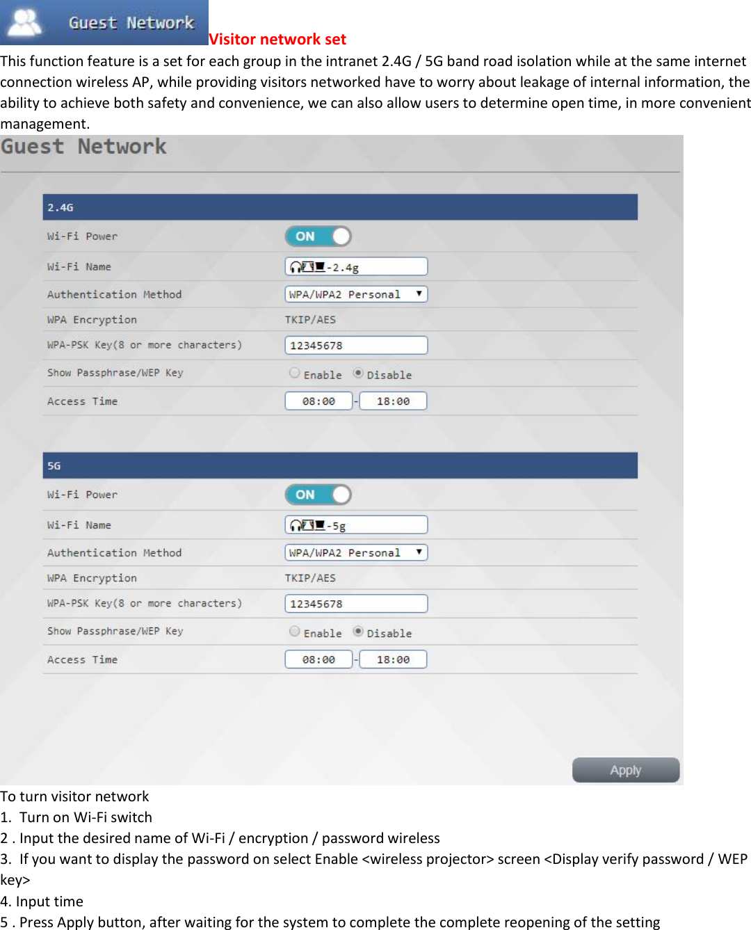 Visitor network set This function feature is a set for each group in the intranet 2.4G / 5G band road isolation while at the same internet connection wireless AP, while providing visitors networked have to worry about leakage of internal information, the ability to achieve both safety and convenience, we can also allow users to determine open time, in more convenient management.  To turn visitor network 1.  Turn on Wi-Fi switch 2 . Input the desired name of Wi-Fi / encryption / password wireless 3.  If you want to display the password on select Enable <wireless projector> screen <Display verify password / WEP key> 4. Input time 5 . Press Apply button, after waiting for the system to complete the complete reopening of the setting         