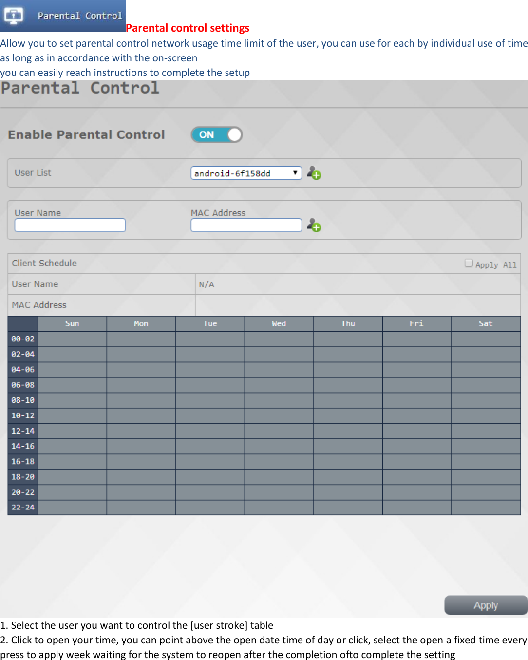 Parental control settings Allow you to set parental control network usage time limit of the user, you can use for each by individual use of time as long as in accordance with the on-screen you can easily reach instructions to complete the setup  1. Select the user you want to control the [user stroke] table 2. Click to open your time, you can point above the open date time of day or click, select the open a fixed time every press to apply week waiting for the system to reopen after the completion ofto complete the setting        