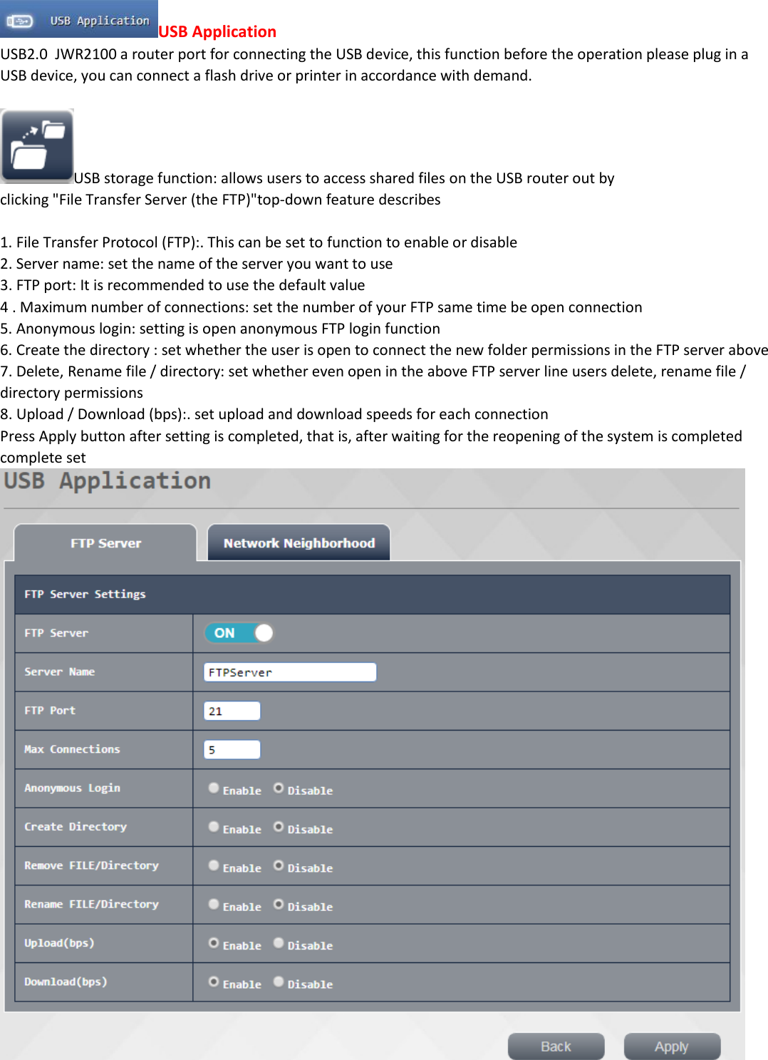USB Application USB2.0  JWR2100 a router port for connecting the USB device, this function before the operation please plug in a USB device, you can connect a flash drive or printer in accordance with demand.  USB storage function: allows users to access shared files on the USB router out by clicking "File Transfer Server (the FTP)"top-down feature describes  1. File Transfer Protocol (FTP):. This can be set to function to enable or disable 2. Server name: set the name of the server you want to use 3. FTP port: It is recommended to use the default value 4 . Maximum number of connections: set the number of your FTP same time be open connection 5. Anonymous login: setting is open anonymous FTP login function 6. Create the directory : set whether the user is open to connect the new folder permissions in the FTP server above 7. Delete, Rename file / directory: set whether even open in the above FTP server line users delete, rename file / directory permissions 8. Upload / Download (bps):. set upload and download speeds for each connection Press Apply button after setting is completed, that is, after waiting for the reopening of the system is completed complete set     